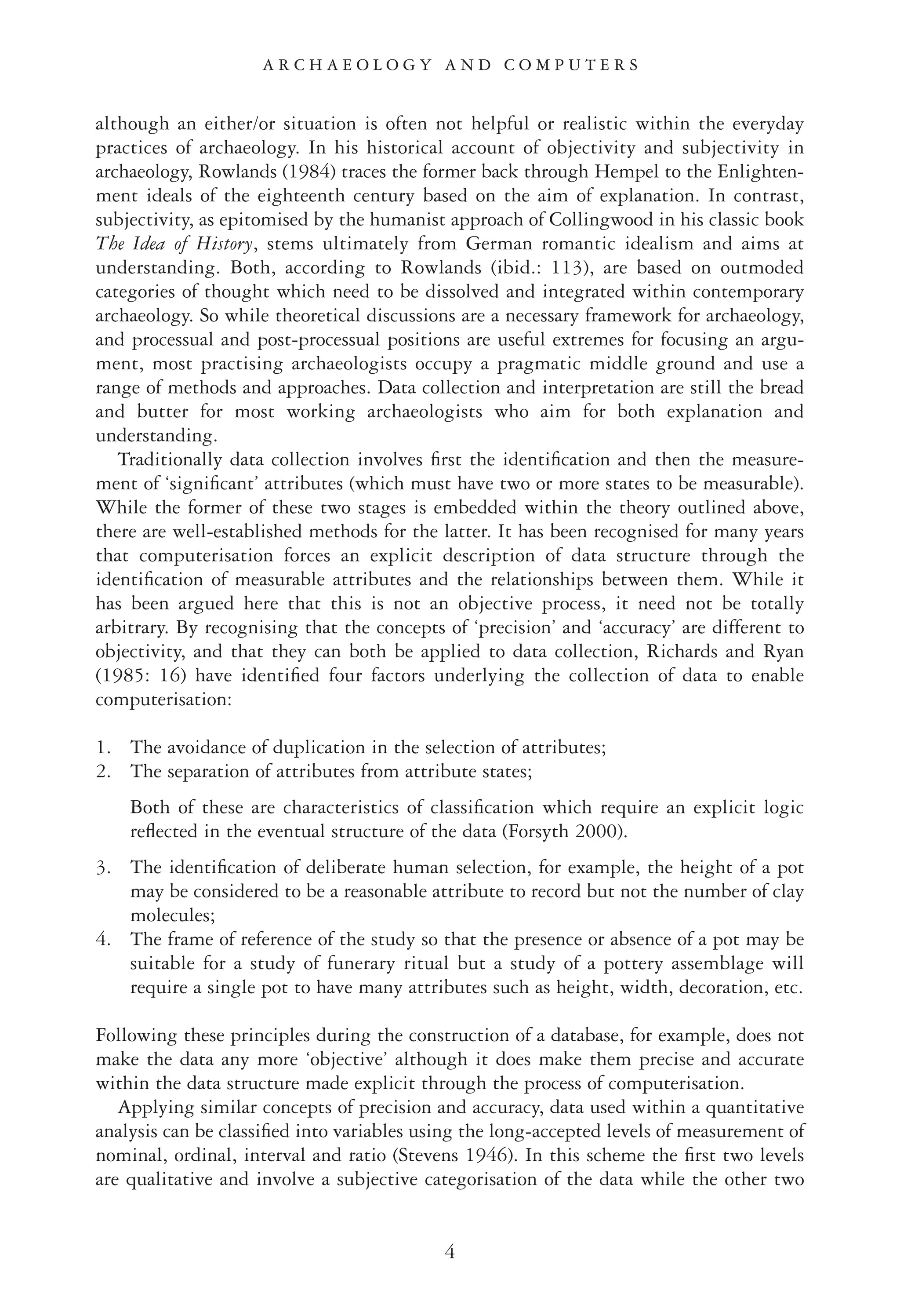 although an either/or situation is often not helpful or realistic within the everyday
practices of archaeology. In his historical account of objectivity and subjectivity in
archaeology, Rowlands (1984) traces the former back through Hempel to the Enlighten-
ment ideals of the eighteenth century based on the aim of explanation. In contrast,
subjectivity, as epitomised by the humanist approach of Collingwood in his classic book
The Idea of History, stems ultimately from German romantic idealism and aims at
understanding. Both, according to Rowlands (ibid.: 113), are based on outmoded
categories of thought which need to be dissolved and integrated within contemporary
archaeology. So while theoretical discussions are a necessary framework for archaeology,
and processual and post-processual positions are useful extremes for focusing an argu-
ment, most practising archaeologists occupy a pragmatic middle ground and use a
range of methods and approaches. Data collection and interpretation are still the bread
and butter for most working archaeologists who aim for both explanation and
understanding.
Traditionally data collection involves ﬁrst the identiﬁcation and then the measure-
ment of ‘signiﬁcant’ attributes (which must have two or more states to be measurable).
While the former of these two stages is embedded within the theory outlined above,
there are well-established methods for the latter. It has been recognised for many years
that computerisation forces an explicit description of data structure through the
identiﬁcation of measurable attributes and the relationships between them. While it
has been argued here that this is not an objective process, it need not be totally
arbitrary. By recognising that the concepts of ‘precision’ and ‘accuracy’ are different to
objectivity, and that they can both be applied to data collection, Richards and Ryan
(1985: 16) have identiﬁed four factors underlying the collection of data to enable
computerisation:
1. The avoidance of duplication in the selection of attributes;
2. The separation of attributes from attribute states;
Both of these are characteristics of classiﬁcation which require an explicit logic
reﬂected in the eventual structure of the data (Forsyth 2000).
3. The identiﬁcation of deliberate human selection, for example, the height of a pot
may be considered to be a reasonable attribute to record but not the number of clay
molecules;
4. The frame of reference of the study so that the presence or absence of a pot may be
suitable for a study of funerary ritual but a study of a pottery assemblage will
require a single pot to have many attributes such as height, width, decoration, etc.
Following these principles during the construction of a database, for example, does not
make the data any more ‘objective’ although it does make them precise and accurate
within the data structure made explicit through the process of computerisation.
Applying similar concepts of precision and accuracy, data used within a quantitative
analysis can be classiﬁed into variables using the long-accepted levels of measurement of
nominal, ordinal, interval and ratio (Stevens 1946). In this scheme the ﬁrst two levels
are qualitative and involve a subjective categorisation of the data while the other two
A R C H A E O L O G Y A N D C O M P U T E R S
4
 