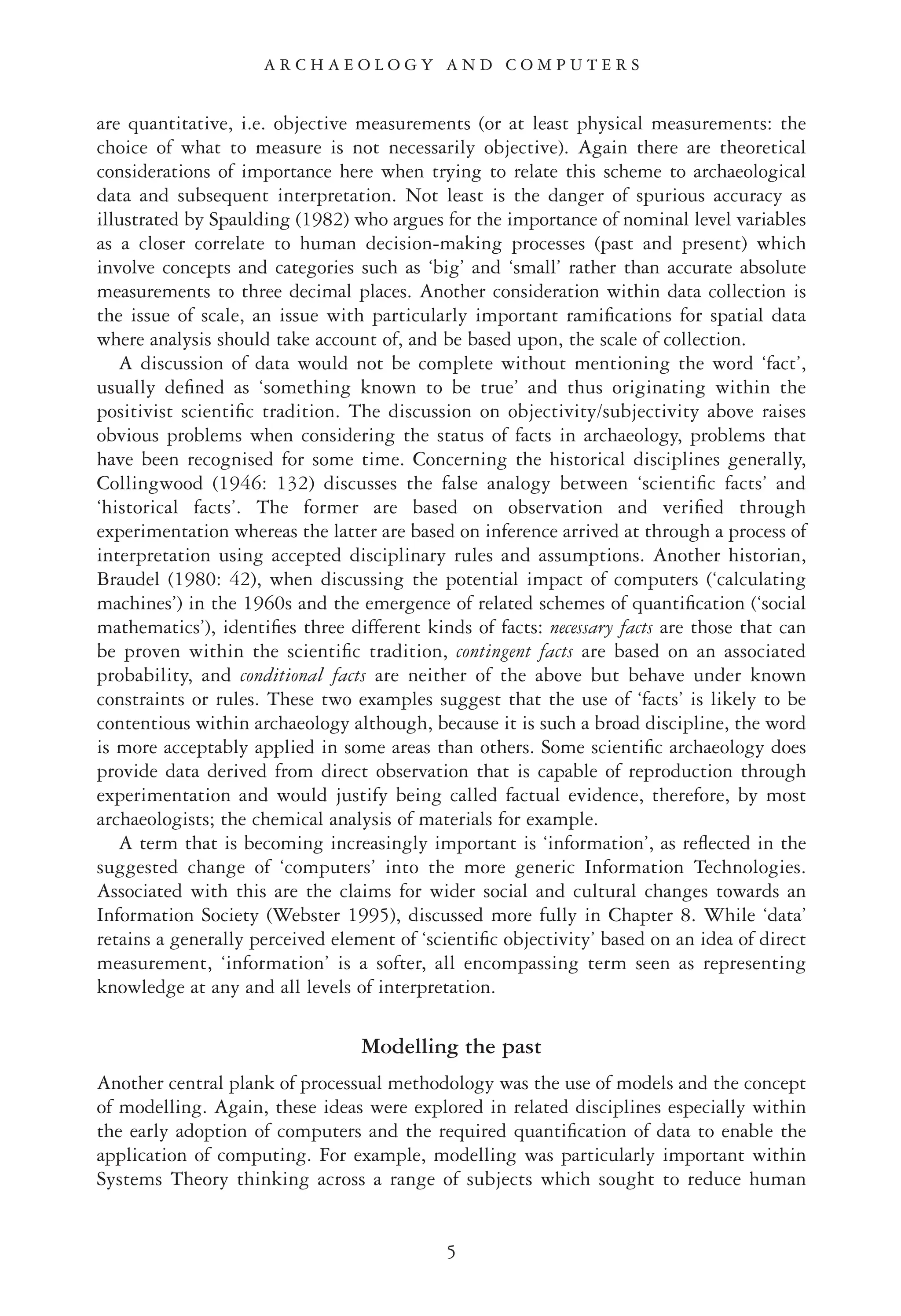 are quantitative, i.e. objective measurements (or at least physical measurements: the
choice of what to measure is not necessarily objective). Again there are theoretical
considerations of importance here when trying to relate this scheme to archaeological
data and subsequent interpretation. Not least is the danger of spurious accuracy as
illustrated by Spaulding (1982) who argues for the importance of nominal level variables
as a closer correlate to human decision-making processes (past and present) which
involve concepts and categories such as ‘big’ and ‘small’ rather than accurate absolute
measurements to three decimal places. Another consideration within data collection is
the issue of scale, an issue with particularly important ramiﬁcations for spatial data
where analysis should take account of, and be based upon, the scale of collection.
A discussion of data would not be complete without mentioning the word ‘fact’,
usually deﬁned as ‘something known to be true’ and thus originating within the
positivist scientiﬁc tradition. The discussion on objectivity/subjectivity above raises
obvious problems when considering the status of facts in archaeology, problems that
have been recognised for some time. Concerning the historical disciplines generally,
Collingwood (1946: 132) discusses the false analogy between ‘scientiﬁc facts’ and
‘historical facts’. The former are based on observation and veriﬁed through
experimentation whereas the latter are based on inference arrived at through a process of
interpretation using accepted disciplinary rules and assumptions. Another historian,
Braudel (1980: 42), when discussing the potential impact of computers (‘calculating
machines’) in the 1960s and the emergence of related schemes of quantiﬁcation (‘social
mathematics’), identiﬁes three different kinds of facts: necessary facts are those that can
be proven within the scientiﬁc tradition, contingent facts are based on an associated
probability, and conditional facts are neither of the above but behave under known
constraints or rules. These two examples suggest that the use of ‘facts’ is likely to be
contentious within archaeology although, because it is such a broad discipline, the word
is more acceptably applied in some areas than others. Some scientiﬁc archaeology does
provide data derived from direct observation that is capable of reproduction through
experimentation and would justify being called factual evidence, therefore, by most
archaeologists; the chemical analysis of materials for example.
A term that is becoming increasingly important is ‘information’, as reﬂected in the
suggested change of ‘computers’ into the more generic Information Technologies.
Associated with this are the claims for wider social and cultural changes towards an
Information Society (Webster 1995), discussed more fully in Chapter 8. While ‘data’
retains a generally perceived element of ‘scientiﬁc objectivity’ based on an idea of direct
measurement, ‘information’ is a softer, all encompassing term seen as representing
knowledge at any and all levels of interpretation.
Modelling the past
Another central plank of processual methodology was the use of models and the concept
of modelling. Again, these ideas were explored in related disciplines especially within
the early adoption of computers and the required quantiﬁcation of data to enable the
application of computing. For example, modelling was particularly important within
Systems Theory thinking across a range of subjects which sought to reduce human
5
A R C H A E O L O G Y A N D C O M P U T E R S
 