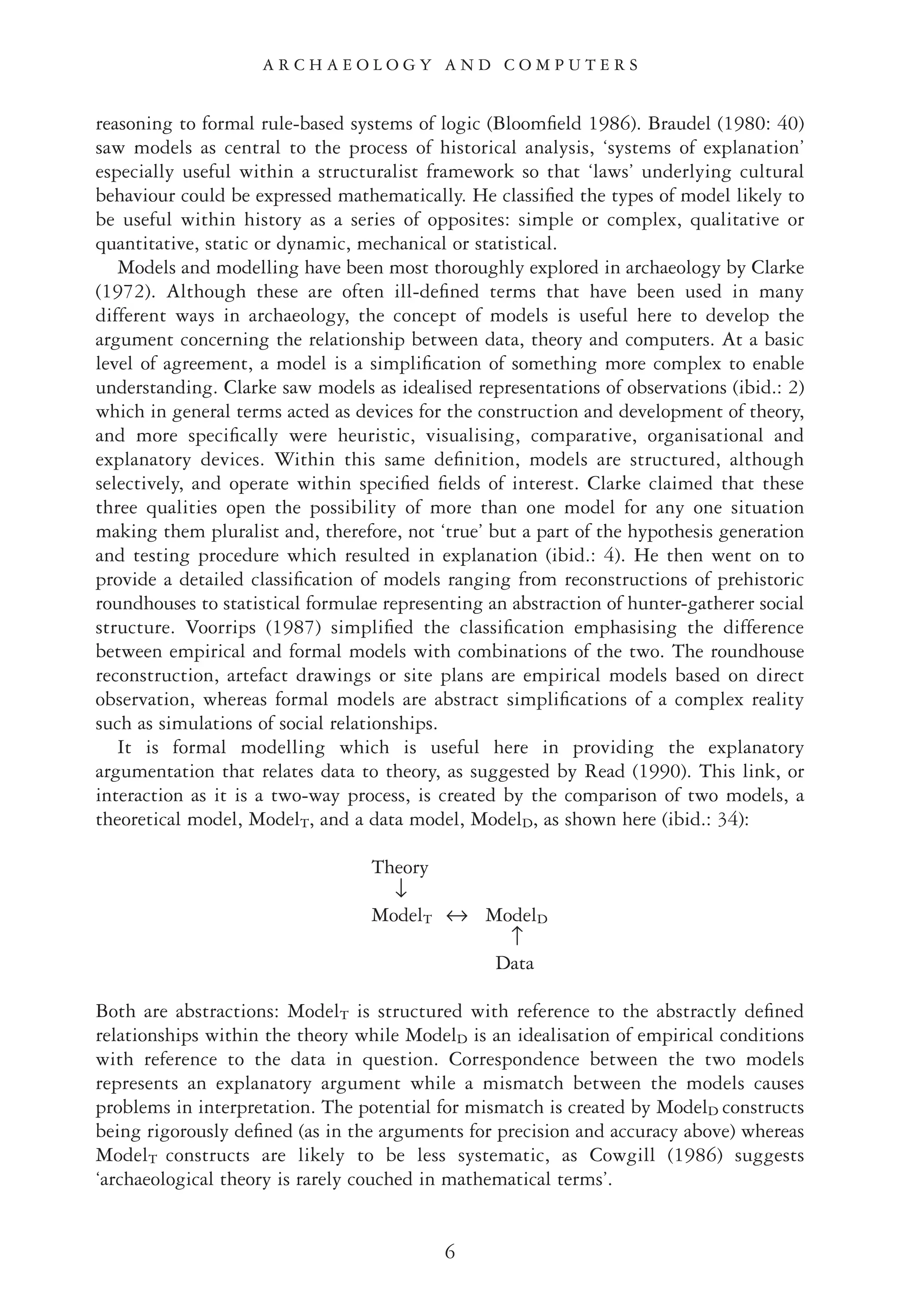 reasoning to formal rule-based systems of logic (Bloomﬁeld 1986). Braudel (1980: 40)
saw models as central to the process of historical analysis, ‘systems of explanation’
especially useful within a structuralist framework so that ‘laws’ underlying cultural
behaviour could be expressed mathematically. He classiﬁed the types of model likely to
be useful within history as a series of opposites: simple or complex, qualitative or
quantitative, static or dynamic, mechanical or statistical.
Models and modelling have been most thoroughly explored in archaeology by Clarke
(1972). Although these are often ill-deﬁned terms that have been used in many
different ways in archaeology, the concept of models is useful here to develop the
argument concerning the relationship between data, theory and computers. At a basic
level of agreement, a model is a simpliﬁcation of something more complex to enable
understanding. Clarke saw models as idealised representations of observations (ibid.: 2)
which in general terms acted as devices for the construction and development of theory,
and more speciﬁcally were heuristic, visualising, comparative, organisational and
explanatory devices. Within this same deﬁnition, models are structured, although
selectively, and operate within speciﬁed ﬁelds of interest. Clarke claimed that these
three qualities open the possibility of more than one model for any one situation
making them pluralist and, therefore, not ‘true’ but a part of the hypothesis generation
and testing procedure which resulted in explanation (ibid.: 4). He then went on to
provide a detailed classiﬁcation of models ranging from reconstructions of prehistoric
roundhouses to statistical formulae representing an abstraction of hunter-gatherer social
structure. Voorrips (1987) simpliﬁed the classiﬁcation emphasising the difference
between empirical and formal models with combinations of the two. The roundhouse
reconstruction, artefact drawings or site plans are empirical models based on direct
observation, whereas formal models are abstract simpliﬁcations of a complex reality
such as simulations of social relationships.
It is formal modelling which is useful here in providing the explanatory
argumentation that relates data to theory, as suggested by Read (1990). This link, or
interaction as it is a two-way process, is created by the comparison of two models, a
theoretical model, ModelT, and a data model, ModelD, as shown here (ibid.: 34):
Theory
↓
ModelT ↔ ModelD
↑
Data
Both are abstractions: ModelT is structured with reference to the abstractly deﬁned
relationships within the theory while ModelD is an idealisation of empirical conditions
with reference to the data in question. Correspondence between the two models
represents an explanatory argument while a mismatch between the models causes
problems in interpretation. The potential for mismatch is created by ModelD constructs
being rigorously deﬁned (as in the arguments for precision and accuracy above) whereas
ModelT constructs are likely to be less systematic, as Cowgill (1986) suggests
‘archaeological theory is rarely couched in mathematical terms’.
A R C H A E O L O G Y A N D C O M P U T E R S
6
 