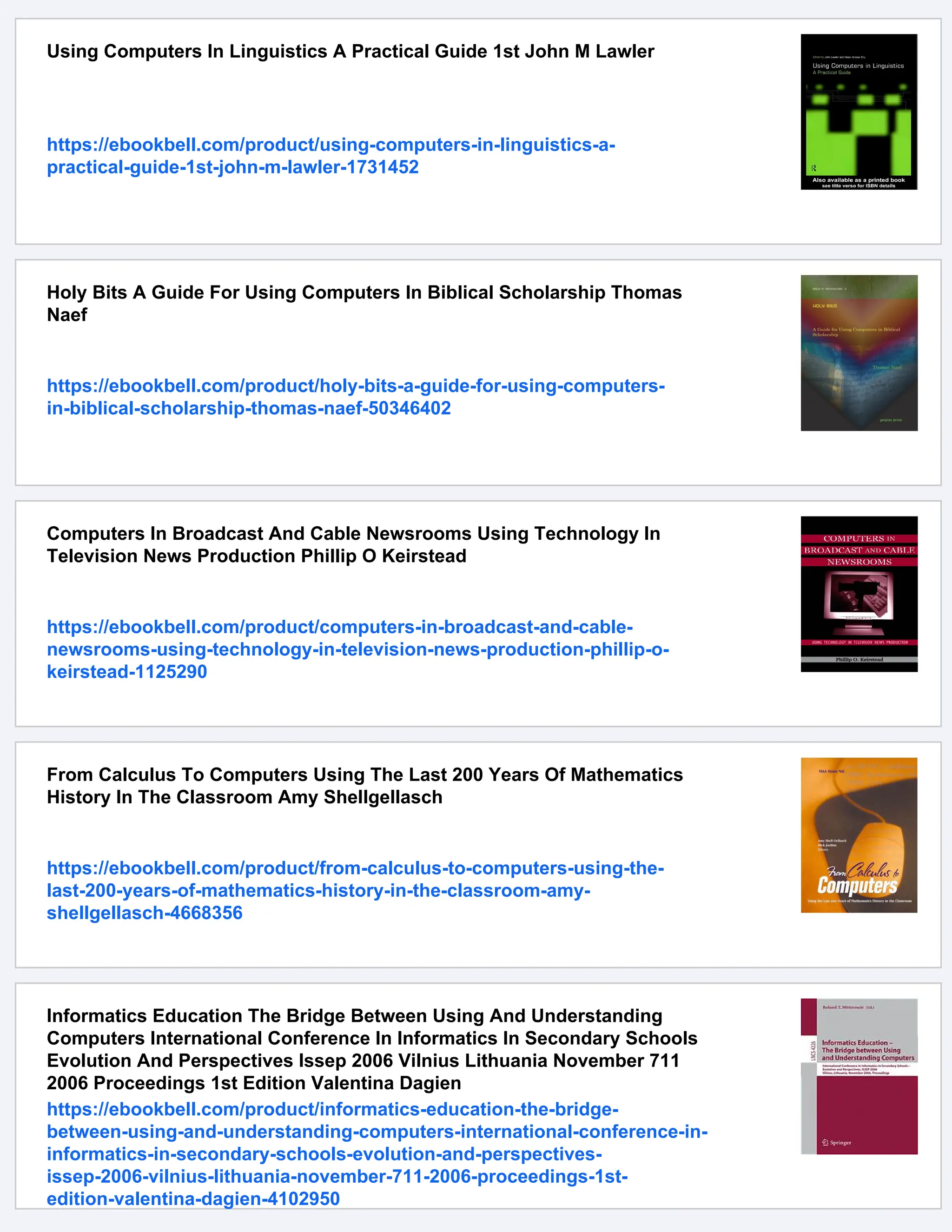 Using Computers In Linguistics A Practical Guide 1st John M Lawler
https://ebookbell.com/product/using-computers-in-linguistics-a-
practical-guide-1st-john-m-lawler-1731452
Holy Bits A Guide For Using Computers In Biblical Scholarship Thomas
Naef
https://ebookbell.com/product/holy-bits-a-guide-for-using-computers-
in-biblical-scholarship-thomas-naef-50346402
Computers In Broadcast And Cable Newsrooms Using Technology In
Television News Production Phillip O Keirstead
https://ebookbell.com/product/computers-in-broadcast-and-cable-
newsrooms-using-technology-in-television-news-production-phillip-o-
keirstead-1125290
From Calculus To Computers Using The Last 200 Years Of Mathematics
History In The Classroom Amy Shellgellasch
https://ebookbell.com/product/from-calculus-to-computers-using-the-
last-200-years-of-mathematics-history-in-the-classroom-amy-
shellgellasch-4668356
Informatics Education The Bridge Between Using And Understanding
Computers International Conference In Informatics In Secondary Schools
Evolution And Perspectives Issep 2006 Vilnius Lithuania November 711
2006 Proceedings 1st Edition Valentina Dagien
https://ebookbell.com/product/informatics-education-the-bridge-
between-using-and-understanding-computers-international-conference-in-
informatics-in-secondary-schools-evolution-and-perspectives-
issep-2006-vilnius-lithuania-november-711-2006-proceedings-1st-
edition-valentina-dagien-4102950
 