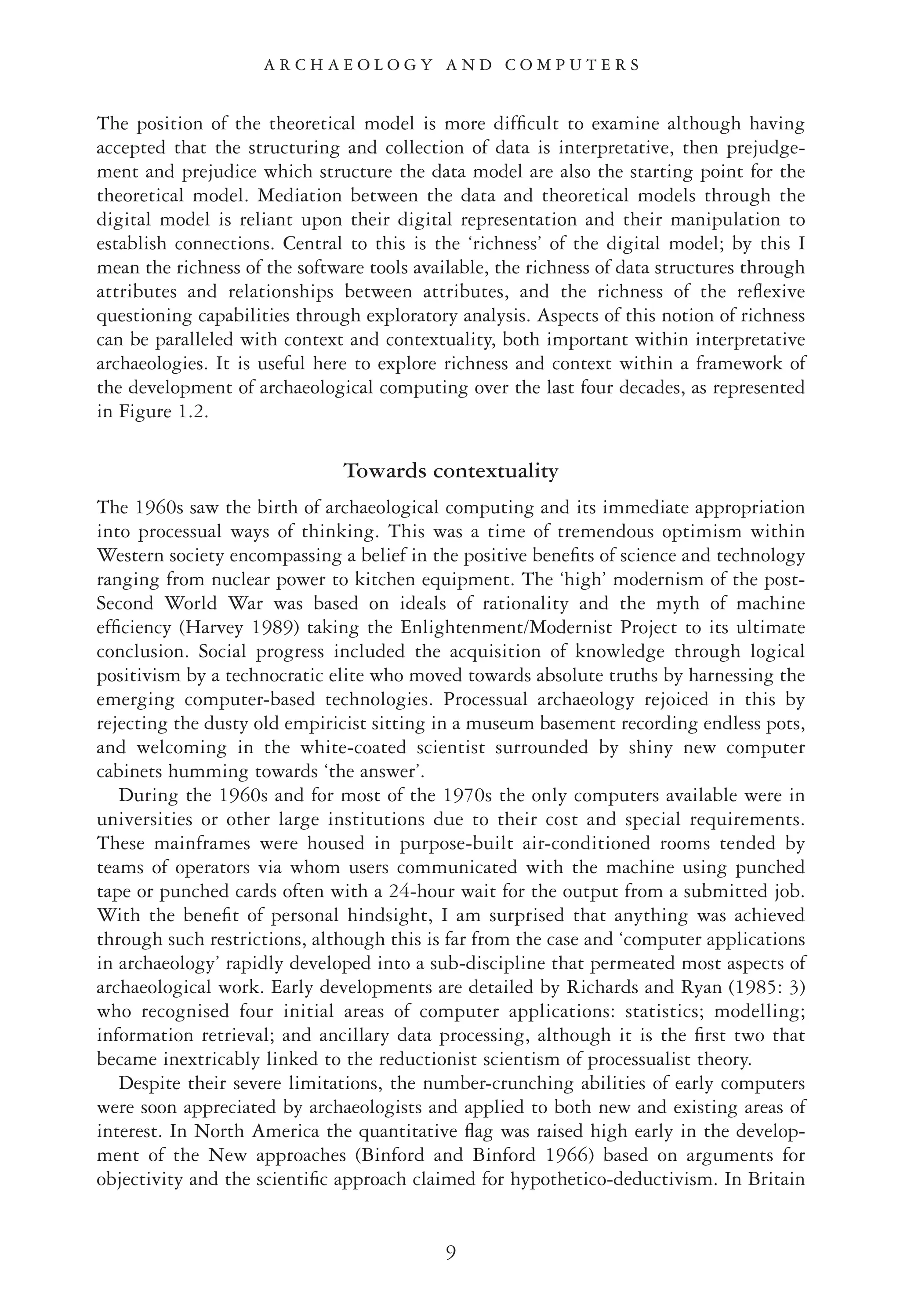 The position of the theoretical model is more difﬁcult to examine although having
accepted that the structuring and collection of data is interpretative, then prejudge-
ment and prejudice which structure the data model are also the starting point for the
theoretical model. Mediation between the data and theoretical models through the
digital model is reliant upon their digital representation and their manipulation to
establish connections. Central to this is the ‘richness’ of the digital model; by this I
mean the richness of the software tools available, the richness of data structures through
attributes and relationships between attributes, and the richness of the reﬂexive
questioning capabilities through exploratory analysis. Aspects of this notion of richness
can be paralleled with context and contextuality, both important within interpretative
archaeologies. It is useful here to explore richness and context within a framework of
the development of archaeological computing over the last four decades, as represented
in Figure 1.2.
Towards contextuality
The 1960s saw the birth of archaeological computing and its immediate appropriation
into processual ways of thinking. This was a time of tremendous optimism within
Western society encompassing a belief in the positive beneﬁts of science and technology
ranging from nuclear power to kitchen equipment. The ‘high’ modernism of the post-
Second World War was based on ideals of rationality and the myth of machine
efﬁciency (Harvey 1989) taking the Enlightenment/Modernist Project to its ultimate
conclusion. Social progress included the acquisition of knowledge through logical
positivism by a technocratic elite who moved towards absolute truths by harnessing the
emerging computer-based technologies. Processual archaeology rejoiced in this by
rejecting the dusty old empiricist sitting in a museum basement recording endless pots,
and welcoming in the white-coated scientist surrounded by shiny new computer
cabinets humming towards ‘the answer’.
During the 1960s and for most of the 1970s the only computers available were in
universities or other large institutions due to their cost and special requirements.
These mainframes were housed in purpose-built air-conditioned rooms tended by
teams of operators via whom users communicated with the machine using punched
tape or punched cards often with a 24-hour wait for the output from a submitted job.
With the beneﬁt of personal hindsight, I am surprised that anything was achieved
through such restrictions, although this is far from the case and ‘computer applications
in archaeology’ rapidly developed into a sub-discipline that permeated most aspects of
archaeological work. Early developments are detailed by Richards and Ryan (1985: 3)
who recognised four initial areas of computer applications: statistics; modelling;
information retrieval; and ancillary data processing, although it is the ﬁrst two that
became inextricably linked to the reductionist scientism of processualist theory.
Despite their severe limitations, the number-crunching abilities of early computers
were soon appreciated by archaeologists and applied to both new and existing areas of
interest. In North America the quantitative ﬂag was raised high early in the develop-
ment of the New approaches (Binford and Binford 1966) based on arguments for
objectivity and the scientiﬁc approach claimed for hypothetico-deductivism. In Britain
9
A R C H A E O L O G Y A N D C O M P U T E R S
 
