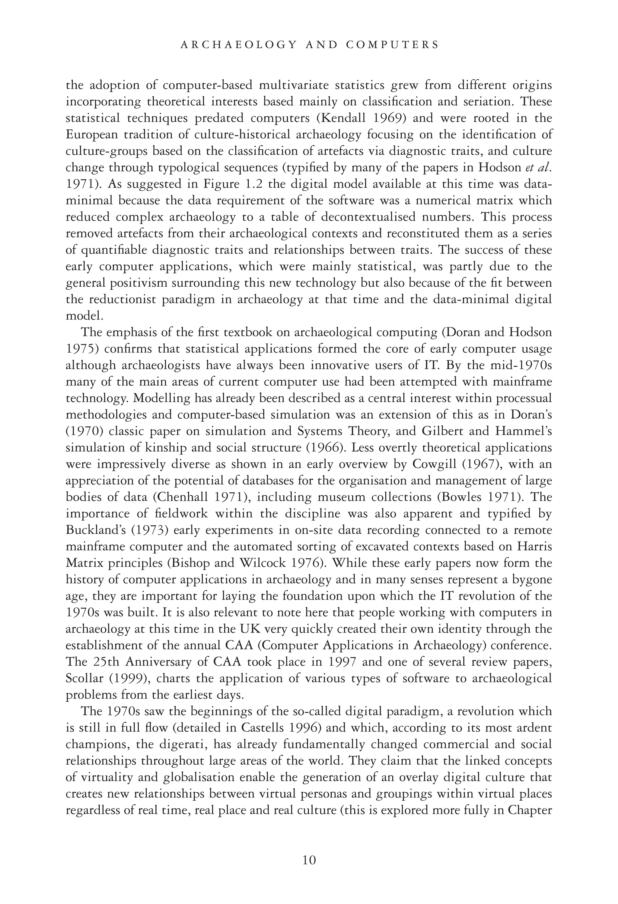 the adoption of computer-based multivariate statistics grew from different origins
incorporating theoretical interests based mainly on classiﬁcation and seriation. These
statistical techniques predated computers (Kendall 1969) and were rooted in the
European tradition of culture-historical archaeology focusing on the identiﬁcation of
culture-groups based on the classiﬁcation of artefacts via diagnostic traits, and culture
change through typological sequences (typiﬁed by many of the papers in Hodson et al.
1971). As suggested in Figure 1.2 the digital model available at this time was data-
minimal because the data requirement of the software was a numerical matrix which
reduced complex archaeology to a table of decontextualised numbers. This process
removed artefacts from their archaeological contexts and reconstituted them as a series
of quantiﬁable diagnostic traits and relationships between traits. The success of these
early computer applications, which were mainly statistical, was partly due to the
general positivism surrounding this new technology but also because of the ﬁt between
the reductionist paradigm in archaeology at that time and the data-minimal digital
model.
The emphasis of the ﬁrst textbook on archaeological computing (Doran and Hodson
1975) conﬁrms that statistical applications formed the core of early computer usage
although archaeologists have always been innovative users of IT. By the mid-1970s
many of the main areas of current computer use had been attempted with mainframe
technology. Modelling has already been described as a central interest within processual
methodologies and computer-based simulation was an extension of this as in Doran’s
(1970) classic paper on simulation and Systems Theory, and Gilbert and Hammel’s
simulation of kinship and social structure (1966). Less overtly theoretical applications
were impressively diverse as shown in an early overview by Cowgill (1967), with an
appreciation of the potential of databases for the organisation and management of large
bodies of data (Chenhall 1971), including museum collections (Bowles 1971). The
importance of ﬁeldwork within the discipline was also apparent and typiﬁed by
Buckland’s (1973) early experiments in on-site data recording connected to a remote
mainframe computer and the automated sorting of excavated contexts based on Harris
Matrix principles (Bishop and Wilcock 1976). While these early papers now form the
history of computer applications in archaeology and in many senses represent a bygone
age, they are important for laying the foundation upon which the IT revolution of the
1970s was built. It is also relevant to note here that people working with computers in
archaeology at this time in the UK very quickly created their own identity through the
establishment of the annual CAA (Computer Applications in Archaeology) conference.
The 25th Anniversary of CAA took place in 1997 and one of several review papers,
Scollar (1999), charts the application of various types of software to archaeological
problems from the earliest days.
The 1970s saw the beginnings of the so-called digital paradigm, a revolution which
is still in full ﬂow (detailed in Castells 1996) and which, according to its most ardent
champions, the digerati, has already fundamentally changed commercial and social
relationships throughout large areas of the world. They claim that the linked concepts
of virtuality and globalisation enable the generation of an overlay digital culture that
creates new relationships between virtual personas and groupings within virtual places
regardless of real time, real place and real culture (this is explored more fully in Chapter
A R C H A E O L O G Y A N D C O M P U T E R S
10
 