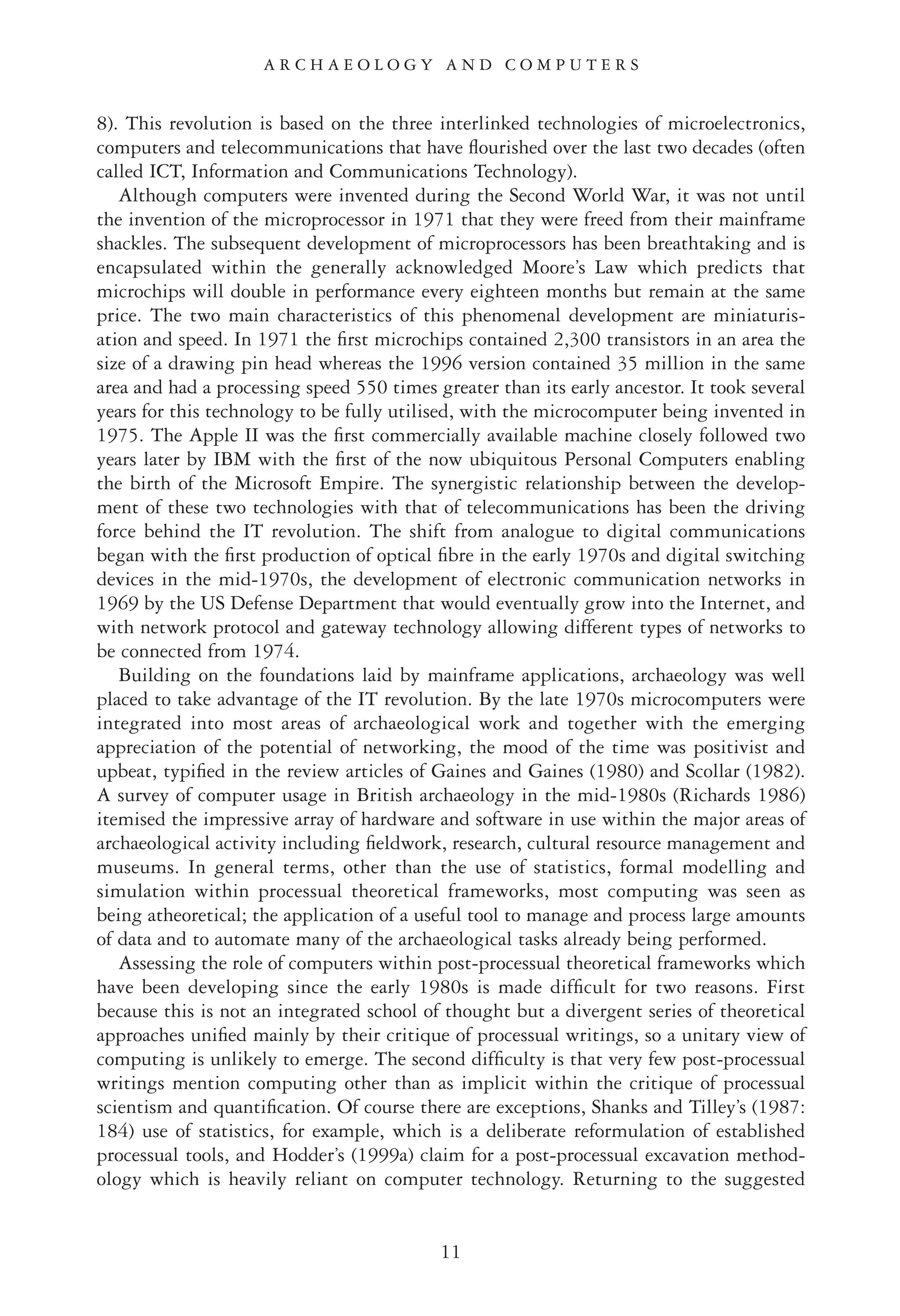 8). This revolution is based on the three interlinked technologies of microelectronics,
computers and telecommunications that have ﬂourished over the last two decades (often
called ICT, Information and Communications Technology).
Although computers were invented during the Second World War, it was not until
the invention of the microprocessor in 1971 that they were freed from their mainframe
shackles. The subsequent development of microprocessors has been breathtaking and is
encapsulated within the generally acknowledged Moore’s Law which predicts that
microchips will double in performance every eighteen months but remain at the same
price. The two main characteristics of this phenomenal development are miniaturis-
ation and speed. In 1971 the ﬁrst microchips contained 2,300 transistors in an area the
size of a drawing pin head whereas the 1996 version contained 35 million in the same
area and had a processing speed 550 times greater than its early ancestor. It took several
years for this technology to be fully utilised, with the microcomputer being invented in
1975. The Apple II was the ﬁrst commercially available machine closely followed two
years later by IBM with the ﬁrst of the now ubiquitous Personal Computers enabling
the birth of the Microsoft Empire. The synergistic relationship between the develop-
ment of these two technologies with that of telecommunications has been the driving
force behind the IT revolution. The shift from analogue to digital communications
began with the ﬁrst production of optical ﬁbre in the early 1970s and digital switching
devices in the mid-1970s, the development of electronic communication networks in
1969 by the US Defense Department that would eventually grow into the Internet, and
with network protocol and gateway technology allowing different types of networks to
be connected from 1974.
Building on the foundations laid by mainframe applications, archaeology was well
placed to take advantage of the IT revolution. By the late 1970s microcomputers were
integrated into most areas of archaeological work and together with the emerging
appreciation of the potential of networking, the mood of the time was positivist and
upbeat, typiﬁed in the review articles of Gaines and Gaines (1980) and Scollar (1982).
A survey of computer usage in British archaeology in the mid-1980s (Richards 1986)
itemised the impressive array of hardware and software in use within the major areas of
archaeological activity including ﬁeldwork, research, cultural resource management and
museums. In general terms, other than the use of statistics, formal modelling and
simulation within processual theoretical frameworks, most computing was seen as
being atheoretical; the application of a useful tool to manage and process large amounts
of data and to automate many of the archaeological tasks already being performed.
Assessing the role of computers within post-processual theoretical frameworks which
have been developing since the early 1980s is made difﬁcult for two reasons. First
because this is not an integrated school of thought but a divergent series of theoretical
approaches uniﬁed mainly by their critique of processual writings, so a unitary view of
computing is unlikely to emerge. The second difﬁculty is that very few post-processual
writings mention computing other than as implicit within the critique of processual
scientism and quantiﬁcation. Of course there are exceptions, Shanks and Tilley’s (1987:
184) use of statistics, for example, which is a deliberate reformulation of established
processual tools, and Hodder’s (1999a) claim for a post-processual excavation method-
ology which is heavily reliant on computer technology. Returning to the suggested
11
A R C H A E O L O G Y A N D C O M P U T E R S
 