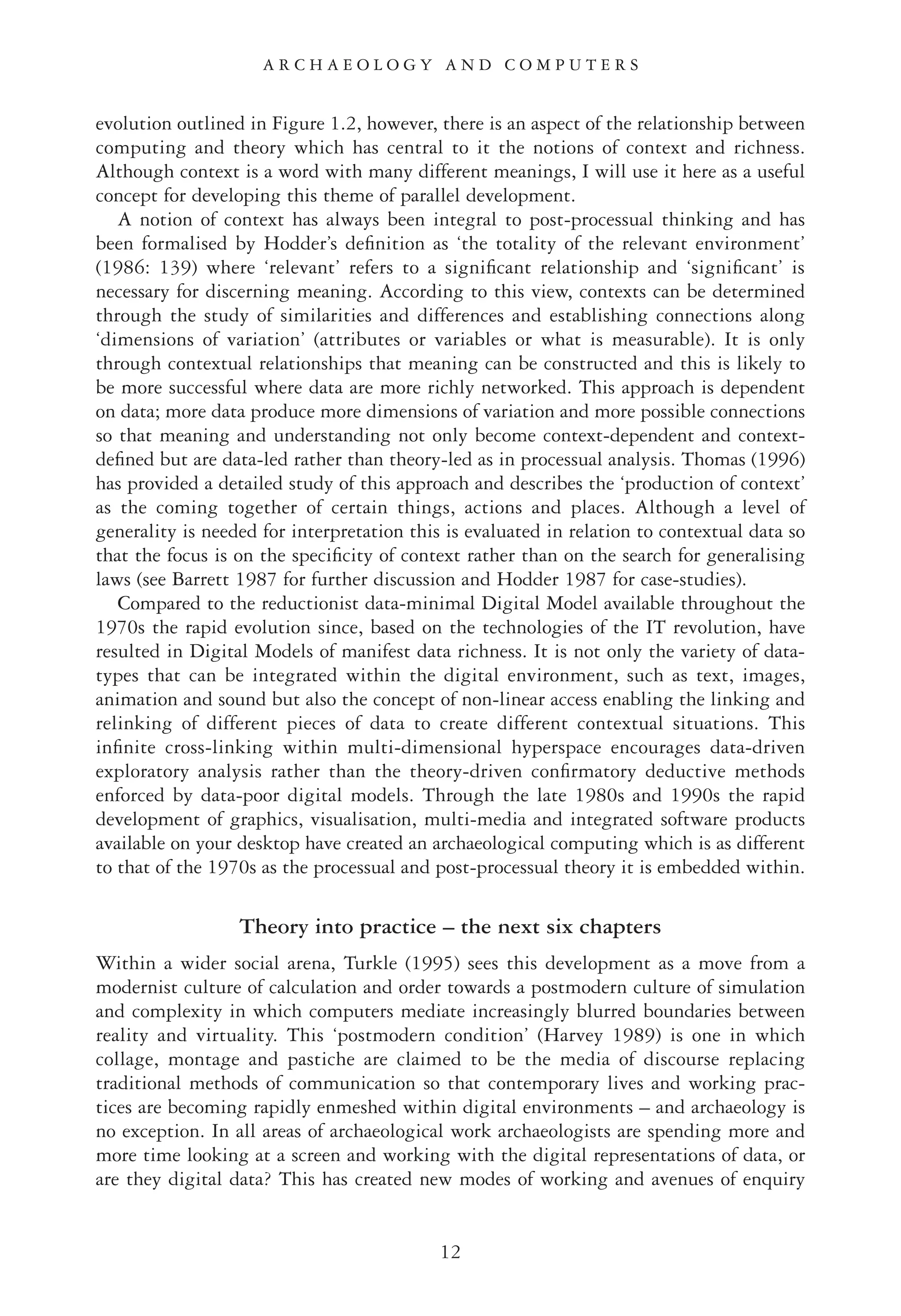 evolution outlined in Figure 1.2, however, there is an aspect of the relationship between
computing and theory which has central to it the notions of context and richness.
Although context is a word with many different meanings, I will use it here as a useful
concept for developing this theme of parallel development.
A notion of context has always been integral to post-processual thinking and has
been formalised by Hodder’s deﬁnition as ‘the totality of the relevant environment’
(1986: 139) where ‘relevant’ refers to a signiﬁcant relationship and ‘signiﬁcant’ is
necessary for discerning meaning. According to this view, contexts can be determined
through the study of similarities and differences and establishing connections along
‘dimensions of variation’ (attributes or variables or what is measurable). It is only
through contextual relationships that meaning can be constructed and this is likely to
be more successful where data are more richly networked. This approach is dependent
on data; more data produce more dimensions of variation and more possible connections
so that meaning and understanding not only become context-dependent and context-
deﬁned but are data-led rather than theory-led as in processual analysis. Thomas (1996)
has provided a detailed study of this approach and describes the ‘production of context’
as the coming together of certain things, actions and places. Although a level of
generality is needed for interpretation this is evaluated in relation to contextual data so
that the focus is on the speciﬁcity of context rather than on the search for generalising
laws (see Barrett 1987 for further discussion and Hodder 1987 for case-studies).
Compared to the reductionist data-minimal Digital Model available throughout the
1970s the rapid evolution since, based on the technologies of the IT revolution, have
resulted in Digital Models of manifest data richness. It is not only the variety of data-
types that can be integrated within the digital environment, such as text, images,
animation and sound but also the concept of non-linear access enabling the linking and
relinking of different pieces of data to create different contextual situations. This
inﬁnite cross-linking within multi-dimensional hyperspace encourages data-driven
exploratory analysis rather than the theory-driven conﬁrmatory deductive methods
enforced by data-poor digital models. Through the late 1980s and 1990s the rapid
development of graphics, visualisation, multi-media and integrated software products
available on your desktop have created an archaeological computing which is as different
to that of the 1970s as the processual and post-processual theory it is embedded within.
Theory into practice – the next six chapters
Within a wider social arena, Turkle (1995) sees this development as a move from a
modernist culture of calculation and order towards a postmodern culture of simulation
and complexity in which computers mediate increasingly blurred boundaries between
reality and virtuality. This ‘postmodern condition’ (Harvey 1989) is one in which
collage, montage and pastiche are claimed to be the media of discourse replacing
traditional methods of communication so that contemporary lives and working prac-
tices are becoming rapidly enmeshed within digital environments – and archaeology is
no exception. In all areas of archaeological work archaeologists are spending more and
more time looking at a screen and working with the digital representations of data, or
are they digital data? This has created new modes of working and avenues of enquiry
A R C H A E O L O G Y A N D C O M P U T E R S
12
 