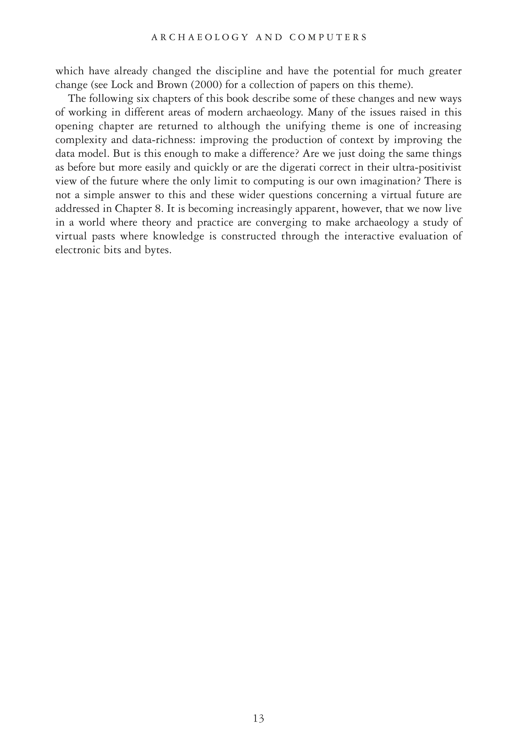 which have already changed the discipline and have the potential for much greater
change (see Lock and Brown (2000) for a collection of papers on this theme).
The following six chapters of this book describe some of these changes and new ways
of working in different areas of modern archaeology. Many of the issues raised in this
opening chapter are returned to although the unifying theme is one of increasing
complexity and data-richness: improving the production of context by improving the
data model. But is this enough to make a difference? Are we just doing the same things
as before but more easily and quickly or are the digerati correct in their ultra-positivist
view of the future where the only limit to computing is our own imagination? There is
not a simple answer to this and these wider questions concerning a virtual future are
addressed in Chapter 8. It is becoming increasingly apparent, however, that we now live
in a world where theory and practice are converging to make archaeology a study of
virtual pasts where knowledge is constructed through the interactive evaluation of
electronic bits and bytes.
13
A R C H A E O L O G Y A N D C O M P U T E R S
 