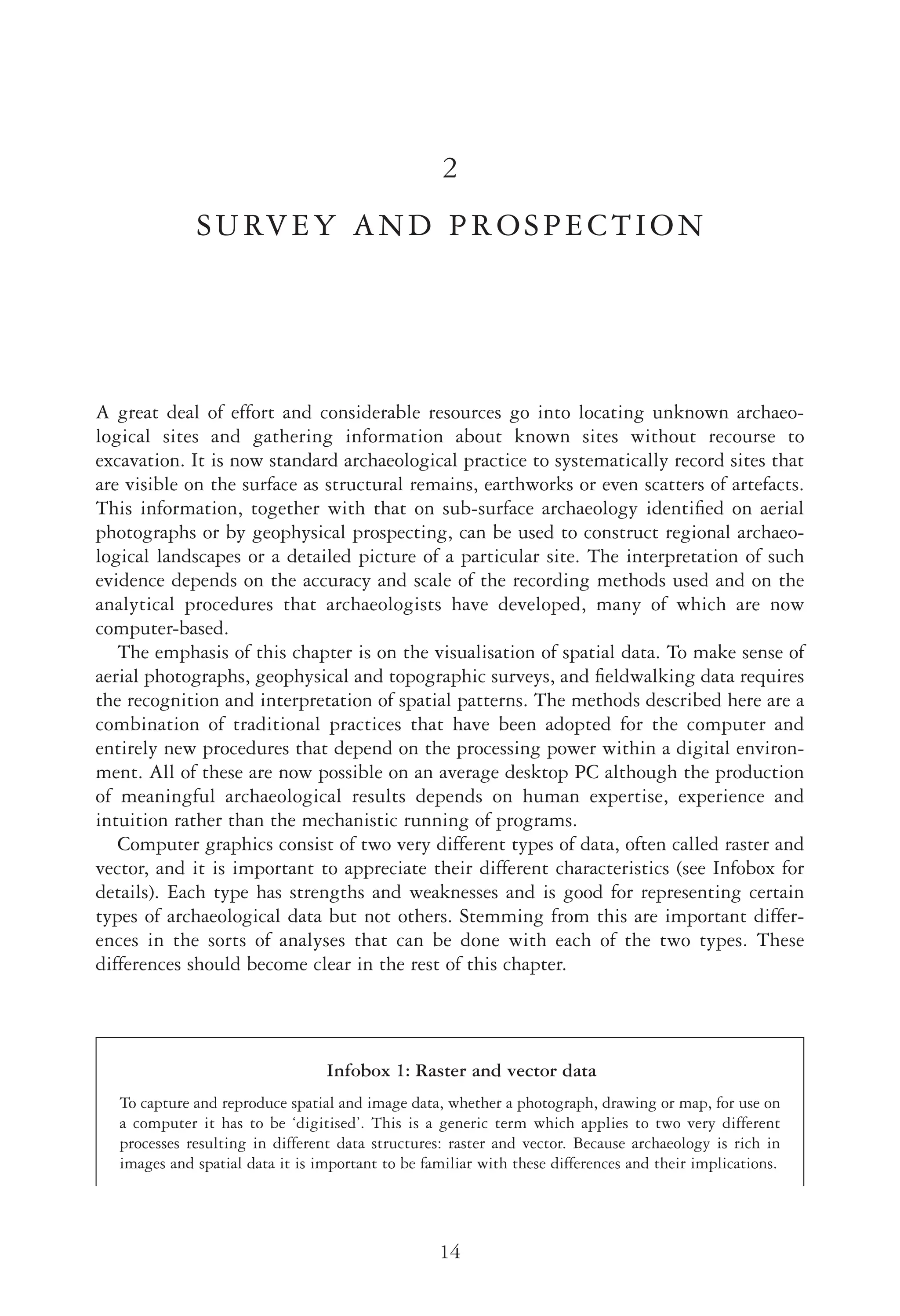 2
SURVEY AND PROSPECTION
A great deal of effort and considerable resources go into locating unknown archaeo-
logical sites and gathering information about known sites without recourse to
excavation. It is now standard archaeological practice to systematically record sites that
are visible on the surface as structural remains, earthworks or even scatters of artefacts.
This information, together with that on sub-surface archaeology identiﬁed on aerial
photographs or by geophysical prospecting, can be used to construct regional archaeo-
logical landscapes or a detailed picture of a particular site. The interpretation of such
evidence depends on the accuracy and scale of the recording methods used and on the
analytical procedures that archaeologists have developed, many of which are now
computer-based.
The emphasis of this chapter is on the visualisation of spatial data. To make sense of
aerial photographs, geophysical and topographic surveys, and ﬁeldwalking data requires
the recognition and interpretation of spatial patterns. The methods described here are a
combination of traditional practices that have been adopted for the computer and
entirely new procedures that depend on the processing power within a digital environ-
ment. All of these are now possible on an average desktop PC although the production
of meaningful archaeological results depends on human expertise, experience and
intuition rather than the mechanistic running of programs.
Computer graphics consist of two very different types of data, often called raster and
vector, and it is important to appreciate their different characteristics (see Infobox for
details). Each type has strengths and weaknesses and is good for representing certain
types of archaeological data but not others. Stemming from this are important differ-
ences in the sorts of analyses that can be done with each of the two types. These
differences should become clear in the rest of this chapter.
V E R S O R U N N I N G - H E A D
14
Infobox 1: Raster and vector data
To capture and reproduce spatial and image data, whether a photograph, drawing or map, for use on
a computer it has to be ‘digitised’. This is a generic term which applies to two very different
processes resulting in different data structures: raster and vector. Because archaeology is rich in
images and spatial data it is important to be familiar with these differences and their implications.
 