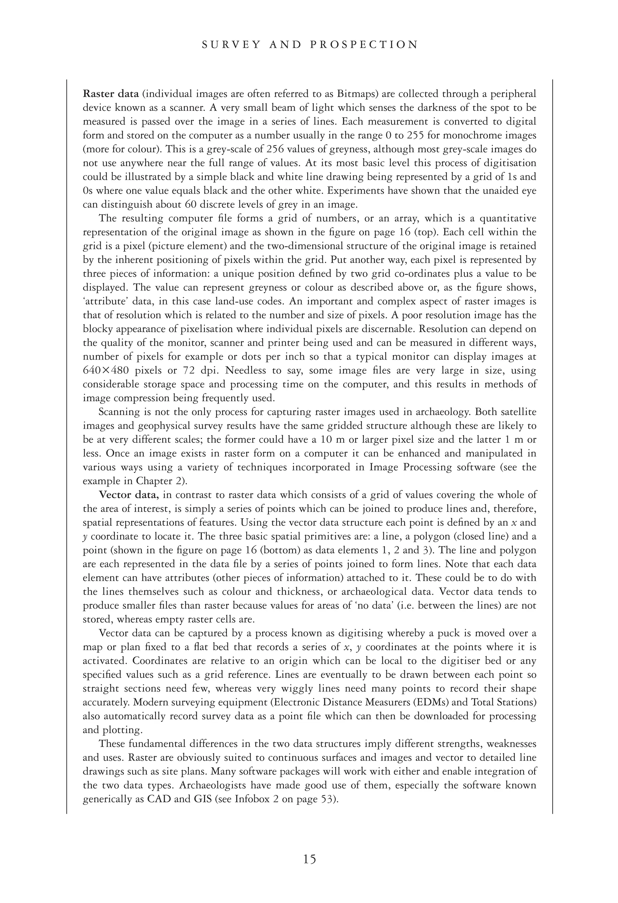 15
S U R V E Y A N D P R O S P E C T I O N
Raster data (individual images are often referred to as Bitmaps) are collected through a peripheral
device known as a scanner. A very small beam of light which senses the darkness of the spot to be
measured is passed over the image in a series of lines. Each measurement is converted to digital
form and stored on the computer as a number usually in the range 0 to 255 for monochrome images
(more for colour). This is a grey-scale of 256 values of greyness, although most grey-scale images do
not use anywhere near the full range of values. At its most basic level this process of digitisation
could be illustrated by a simple black and white line drawing being represented by a grid of 1s and
0s where one value equals black and the other white. Experiments have shown that the unaided eye
can distinguish about 60 discrete levels of grey in an image.
The resulting computer ﬁle forms a grid of numbers, or an array, which is a quantitative
representation of the original image as shown in the ﬁgure on page 16 (top). Each cell within the
grid is a pixel (picture element) and the two-dimensional structure of the original image is retained
by the inherent positioning of pixels within the grid. Put another way, each pixel is represented by
three pieces of information: a unique position deﬁned by two grid co-ordinates plus a value to be
displayed. The value can represent greyness or colour as described above or, as the ﬁgure shows,
‘attribute’ data, in this case land-use codes. An important and complex aspect of raster images is
that of resolution which is related to the number and size of pixels. A poor resolution image has the
blocky appearance of pixelisation where individual pixels are discernable. Resolution can depend on
the quality of the monitor, scanner and printer being used and can be measured in different ways,
number of pixels for example or dots per inch so that a typical monitor can display images at
640ǂ480 pixels or 72 dpi. Needless to say, some image ﬁles are very large in size, using
considerable storage space and processing time on the computer, and this results in methods of
image compression being frequently used.
Scanning is not the only process for capturing raster images used in archaeology. Both satellite
images and geophysical survey results have the same gridded structure although these are likely to
be at very different scales; the former could have a 10 m or larger pixel size and the latter 1 m or
less. Once an image exists in raster form on a computer it can be enhanced and manipulated in
various ways using a variety of techniques incorporated in Image Processing software (see the
example in Chapter 2).
Vector data, in contrast to raster data which consists of a grid of values covering the whole of
the area of interest, is simply a series of points which can be joined to produce lines and, therefore,
spatial representations of features. Using the vector data structure each point is deﬁned by an x and
y coordinate to locate it. The three basic spatial primitives are: a line, a polygon (closed line) and a
point (shown in the ﬁgure on page 16 (bottom) as data elements 1, 2 and 3). The line and polygon
are each represented in the data ﬁle by a series of points joined to form lines. Note that each data
element can have attributes (other pieces of information) attached to it. These could be to do with
the lines themselves such as colour and thickness, or archaeological data. Vector data tends to
produce smaller ﬁles than raster because values for areas of ‘no data’ (i.e. between the lines) are not
stored, whereas empty raster cells are.
Vector data can be captured by a process known as digitising whereby a puck is moved over a
map or plan ﬁxed to a ﬂat bed that records a series of x, y coordinates at the points where it is
activated. Coordinates are relative to an origin which can be local to the digitiser bed or any
speciﬁed values such as a grid reference. Lines are eventually to be drawn between each point so
straight sections need few, whereas very wiggly lines need many points to record their shape
accurately. Modern surveying equipment (Electronic Distance Measurers (EDMs) and Total Stations)
also automatically record survey data as a point ﬁle which can then be downloaded for processing
and plotting.
These fundamental differences in the two data structures imply different strengths, weaknesses
and uses. Raster are obviously suited to continuous surfaces and images and vector to detailed line
drawings such as site plans. Many software packages will work with either and enable integration of
the two data types. Archaeologists have made good use of them, especially the software known
generically as CAD and GIS (see Infobox 2 on page 53).
 