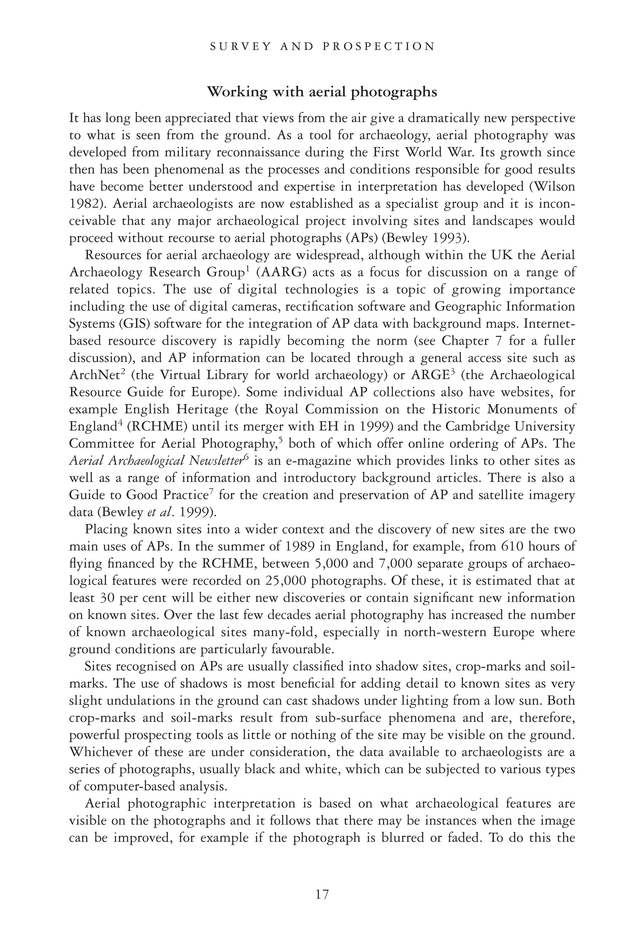 Working with aerial photographs
It has long been appreciated that views from the air give a dramatically new perspective
to what is seen from the ground. As a tool for archaeology, aerial photography was
developed from military reconnaissance during the First World War. Its growth since
then has been phenomenal as the processes and conditions responsible for good results
have become better understood and expertise in interpretation has developed (Wilson
1982). Aerial archaeologists are now established as a specialist group and it is incon-
ceivable that any major archaeological project involving sites and landscapes would
proceed without recourse to aerial photographs (APs) (Bewley 1993).
Resources for aerial archaeology are widespread, although within the UK the Aerial
Archaeology Research Group1
(AARG) acts as a focus for discussion on a range of
related topics. The use of digital technologies is a topic of growing importance
including the use of digital cameras, rectiﬁcation software and Geographic Information
Systems (GIS) software for the integration of AP data with background maps. Internet-
based resource discovery is rapidly becoming the norm (see Chapter 7 for a fuller
discussion), and AP information can be located through a general access site such as
ArchNet2
(the Virtual Library for world archaeology) or ARGE3
(the Archaeological
Resource Guide for Europe). Some individual AP collections also have websites, for
example English Heritage (the Royal Commission on the Historic Monuments of
England4
(RCHME) until its merger with EH in 1999) and the Cambridge University
Committee for Aerial Photography,5
both of which offer online ordering of APs. The
Aerial Archaeological Newsletter6
is an e-magazine which provides links to other sites as
well as a range of information and introductory background articles. There is also a
Guide to Good Practice7
for the creation and preservation of AP and satellite imagery
data (Bewley et al. 1999).
Placing known sites into a wider context and the discovery of new sites are the two
main uses of APs. In the summer of 1989 in England, for example, from 610 hours of
ﬂying ﬁnanced by the RCHME, between 5,000 and 7,000 separate groups of archaeo-
logical features were recorded on 25,000 photographs. Of these, it is estimated that at
least 30 per cent will be either new discoveries or contain signiﬁcant new information
on known sites. Over the last few decades aerial photography has increased the number
of known archaeological sites many-fold, especially in north-western Europe where
ground conditions are particularly favourable.
Sites recognised on APs are usually classiﬁed into shadow sites, crop-marks and soil-
marks. The use of shadows is most beneﬁcial for adding detail to known sites as very
slight undulations in the ground can cast shadows under lighting from a low sun. Both
crop-marks and soil-marks result from sub-surface phenomena and are, therefore,
powerful prospecting tools as little or nothing of the site may be visible on the ground.
Whichever of these are under consideration, the data available to archaeologists are a
series of photographs, usually black and white, which can be subjected to various types
of computer-based analysis.
Aerial photographic interpretation is based on what archaeological features are
visible on the photographs and it follows that there may be instances when the image
can be improved, for example if the photograph is blurred or faded. To do this the
17
S U R V E Y A N D P R O S P E C T I O N
 