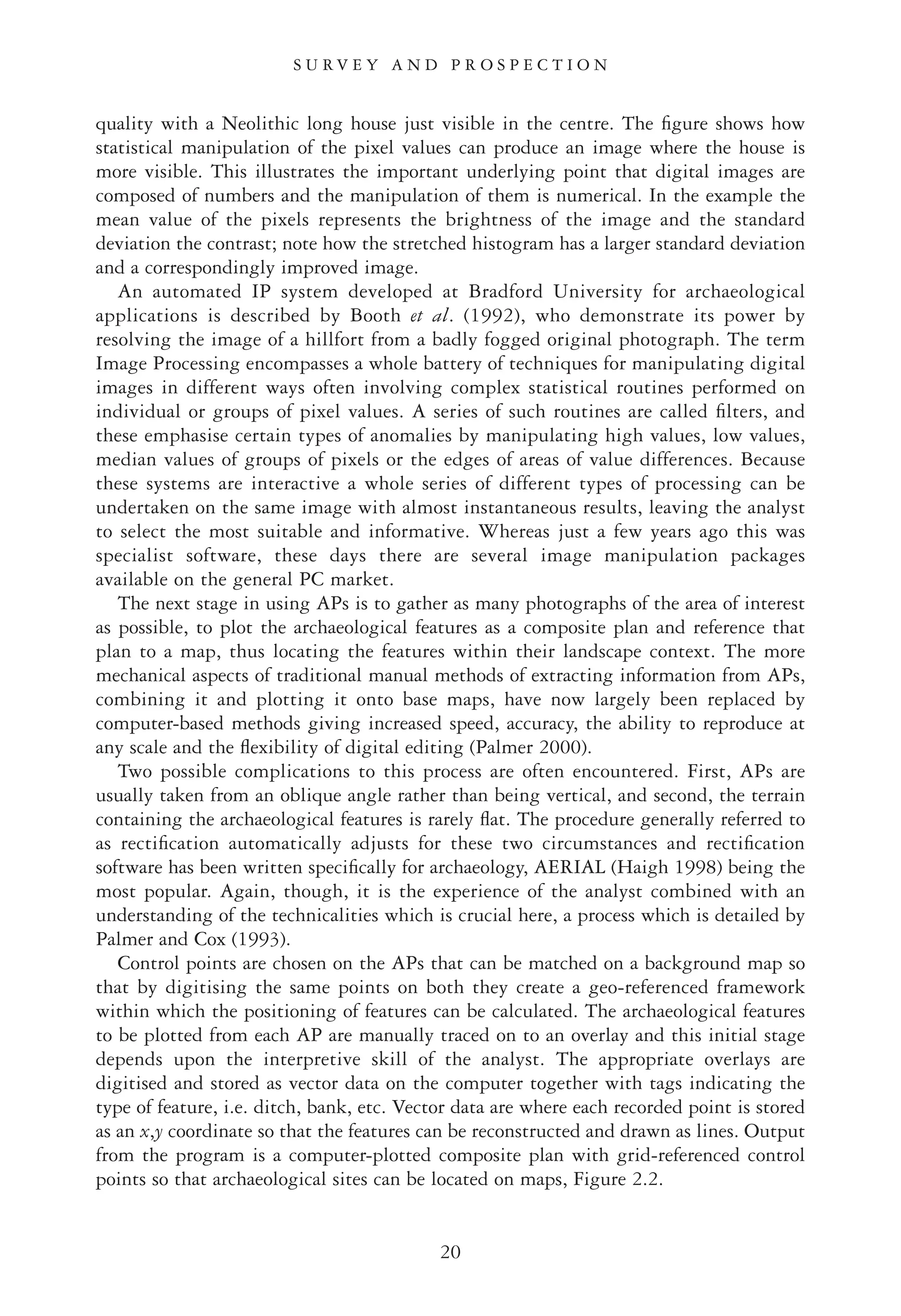 quality with a Neolithic long house just visible in the centre. The ﬁgure shows how
statistical manipulation of the pixel values can produce an image where the house is
more visible. This illustrates the important underlying point that digital images are
composed of numbers and the manipulation of them is numerical. In the example the
mean value of the pixels represents the brightness of the image and the standard
deviation the contrast; note how the stretched histogram has a larger standard deviation
and a correspondingly improved image.
An automated IP system developed at Bradford University for archaeological
applications is described by Booth et al. (1992), who demonstrate its power by
resolving the image of a hillfort from a badly fogged original photograph. The term
Image Processing encompasses a whole battery of techniques for manipulating digital
images in different ways often involving complex statistical routines performed on
individual or groups of pixel values. A series of such routines are called ﬁlters, and
these emphasise certain types of anomalies by manipulating high values, low values,
median values of groups of pixels or the edges of areas of value differences. Because
these systems are interactive a whole series of different types of processing can be
undertaken on the same image with almost instantaneous results, leaving the analyst
to select the most suitable and informative. Whereas just a few years ago this was
specialist software, these days there are several image manipulation packages
available on the general PC market.
The next stage in using APs is to gather as many photographs of the area of interest
as possible, to plot the archaeological features as a composite plan and reference that
plan to a map, thus locating the features within their landscape context. The more
mechanical aspects of traditional manual methods of extracting information from APs,
combining it and plotting it onto base maps, have now largely been replaced by
computer-based methods giving increased speed, accuracy, the ability to reproduce at
any scale and the ﬂexibility of digital editing (Palmer 2000).
Two possible complications to this process are often encountered. First, APs are
usually taken from an oblique angle rather than being vertical, and second, the terrain
containing the archaeological features is rarely ﬂat. The procedure generally referred to
as rectiﬁcation automatically adjusts for these two circumstances and rectiﬁcation
software has been written speciﬁcally for archaeology, AERIAL (Haigh 1998) being the
most popular. Again, though, it is the experience of the analyst combined with an
understanding of the technicalities which is crucial here, a process which is detailed by
Palmer and Cox (1993).
Control points are chosen on the APs that can be matched on a background map so
that by digitising the same points on both they create a geo-referenced framework
within which the positioning of features can be calculated. The archaeological features
to be plotted from each AP are manually traced on to an overlay and this initial stage
depends upon the interpretive skill of the analyst. The appropriate overlays are
digitised and stored as vector data on the computer together with tags indicating the
type of feature, i.e. ditch, bank, etc. Vector data are where each recorded point is stored
as an x,y coordinate so that the features can be reconstructed and drawn as lines. Output
from the program is a computer-plotted composite plan with grid-referenced control
points so that archaeological sites can be located on maps, Figure 2.2.
S U R V E Y A N D P R O S P E C T I O N
20
 