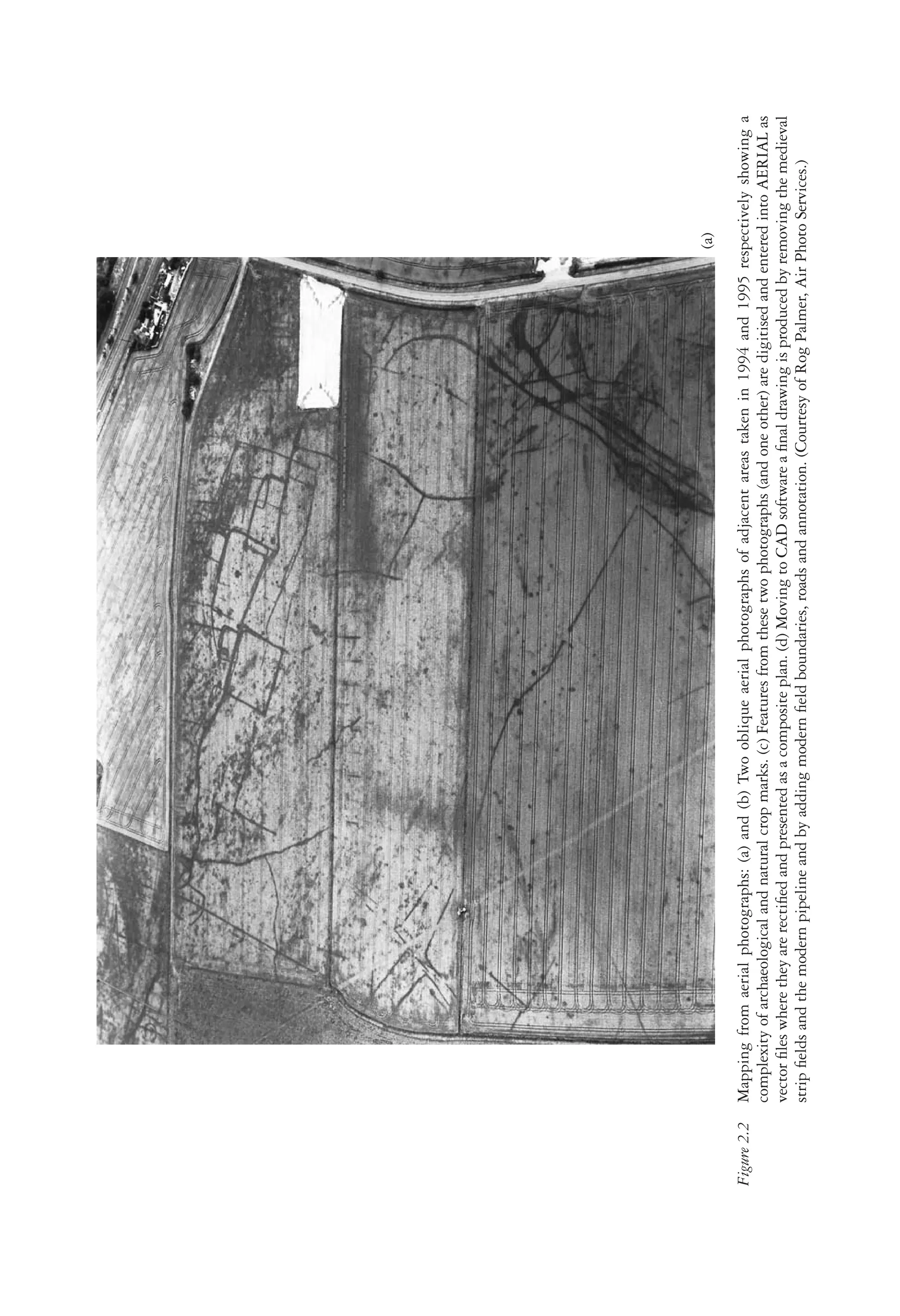 21
S U R V E Y A N D P R O S P E C T I O N
Figure
2.2
Mapping
from
aerial
photographs:
(a)
and
(b)
Two
oblique
aerial
photographs
of
adjacent
areas
taken
in
1994
and
1995
respectively
showing
a
complexity
of
archaeological
and
natural
crop
marks.
(c)
Features
from
these
two
photographs
(and
one
other)
are
digitised
and
entered
into
AERIAL
as
vector
ﬁles
where
they
are
rectiﬁed
and
presented
as
a
composite
plan.
(d)
Moving
to
CAD
software
a
ﬁnal
drawing
is
produced
by
removing
the
medieval
strip
ﬁelds
and
the
modern
pipeline
and
by
adding
modern
ﬁeld
boundaries,
roads
and
annotation.
(Courtesy
of
Rog
Palmer,
Air
Photo
Services.)
(a)
 