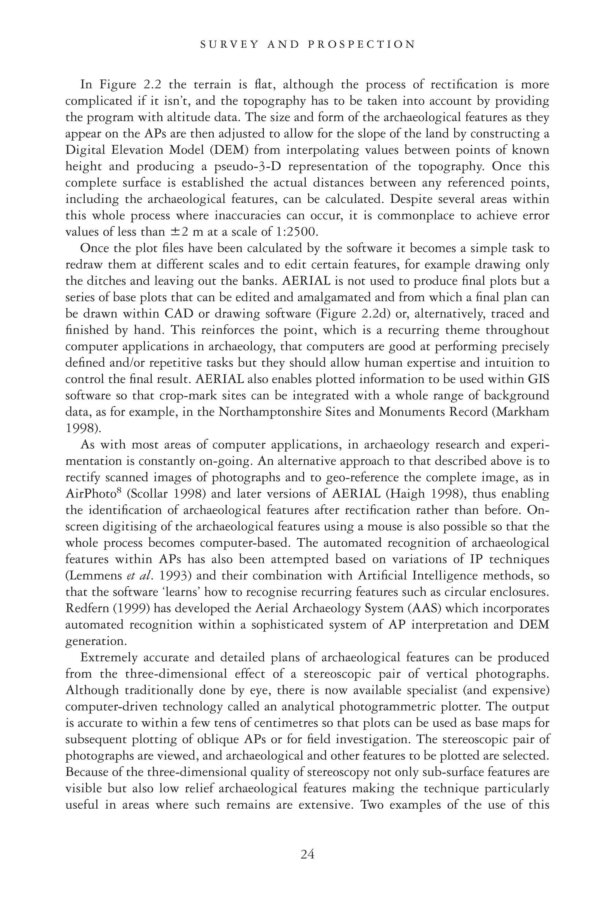 In Figure 2.2 the terrain is ﬂat, although the process of rectiﬁcation is more
complicated if it isn’t, and the topography has to be taken into account by providing
the program with altitude data. The size and form of the archaeological features as they
appear on the APs are then adjusted to allow for the slope of the land by constructing a
Digital Elevation Model (DEM) from interpolating values between points of known
height and producing a pseudo-3-D representation of the topography. Once this
complete surface is established the actual distances between any referenced points,
including the archaeological features, can be calculated. Despite several areas within
this whole process where inaccuracies can occur, it is commonplace to achieve error
values of less than Ǆ2 m at a scale of 1:2500.
Once the plot ﬁles have been calculated by the software it becomes a simple task to
redraw them at different scales and to edit certain features, for example drawing only
the ditches and leaving out the banks. AERIAL is not used to produce ﬁnal plots but a
series of base plots that can be edited and amalgamated and from which a ﬁnal plan can
be drawn within CAD or drawing software (Figure 2.2d) or, alternatively, traced and
ﬁnished by hand. This reinforces the point, which is a recurring theme throughout
computer applications in archaeology, that computers are good at performing precisely
deﬁned and/or repetitive tasks but they should allow human expertise and intuition to
control the ﬁnal result. AERIAL also enables plotted information to be used within GIS
software so that crop-mark sites can be integrated with a whole range of background
data, as for example, in the Northamptonshire Sites and Monuments Record (Markham
1998).
As with most areas of computer applications, in archaeology research and experi-
mentation is constantly on-going. An alternative approach to that described above is to
rectify scanned images of photographs and to geo-reference the complete image, as in
AirPhoto8
(Scollar 1998) and later versions of AERIAL (Haigh 1998), thus enabling
the identiﬁcation of archaeological features after rectiﬁcation rather than before. On-
screen digitising of the archaeological features using a mouse is also possible so that the
whole process becomes computer-based. The automated recognition of archaeological
features within APs has also been attempted based on variations of IP techniques
(Lemmens et al. 1993) and their combination with Artiﬁcial Intelligence methods, so
that the software ‘learns’ how to recognise recurring features such as circular enclosures.
Redfern (1999) has developed the Aerial Archaeology System (AAS) which incorporates
automated recognition within a sophisticated system of AP interpretation and DEM
generation.
Extremely accurate and detailed plans of archaeological features can be produced
from the three-dimensional effect of a stereoscopic pair of vertical photographs.
Although traditionally done by eye, there is now available specialist (and expensive)
computer-driven technology called an analytical photogrammetric plotter. The output
is accurate to within a few tens of centimetres so that plots can be used as base maps for
subsequent plotting of oblique APs or for ﬁeld investigation. The stereoscopic pair of
photographs are viewed, and archaeological and other features to be plotted are selected.
Because of the three-dimensional quality of stereoscopy not only sub-surface features are
visible but also low relief archaeological features making the technique particularly
useful in areas where such remains are extensive. Two examples of the use of this
S U R V E Y A N D P R O S P E C T I O N
24
 