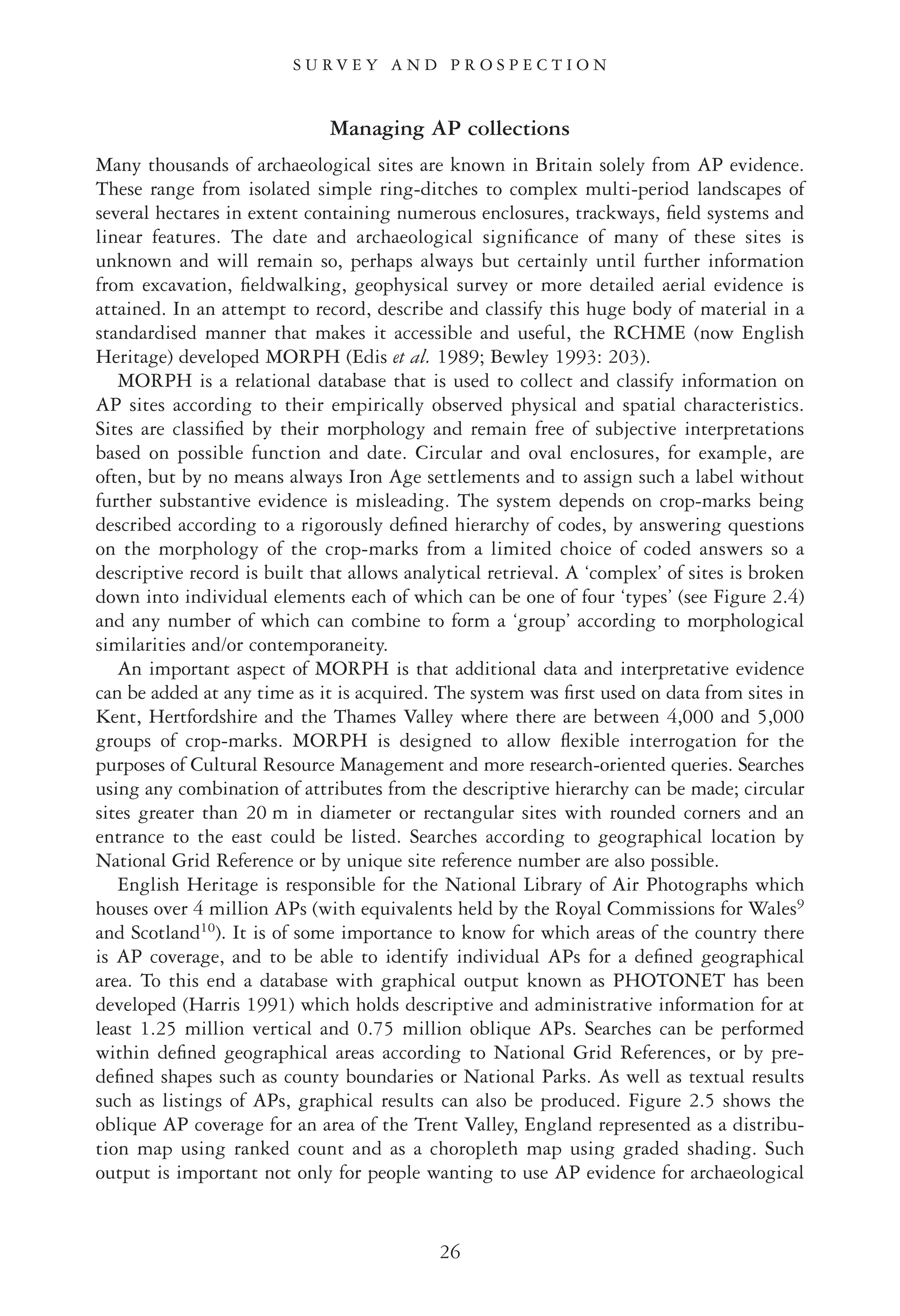 Managing AP collections
Many thousands of archaeological sites are known in Britain solely from AP evidence.
These range from isolated simple ring-ditches to complex multi-period landscapes of
several hectares in extent containing numerous enclosures, trackways, ﬁeld systems and
linear features. The date and archaeological signiﬁcance of many of these sites is
unknown and will remain so, perhaps always but certainly until further information
from excavation, ﬁeldwalking, geophysical survey or more detailed aerial evidence is
attained. In an attempt to record, describe and classify this huge body of material in a
standardised manner that makes it accessible and useful, the RCHME (now English
Heritage) developed MORPH (Edis et al. 1989; Bewley 1993: 203).
MORPH is a relational database that is used to collect and classify information on
AP sites according to their empirically observed physical and spatial characteristics.
Sites are classiﬁed by their morphology and remain free of subjective interpretations
based on possible function and date. Circular and oval enclosures, for example, are
often, but by no means always Iron Age settlements and to assign such a label without
further substantive evidence is misleading. The system depends on crop-marks being
described according to a rigorously deﬁned hierarchy of codes, by answering questions
on the morphology of the crop-marks from a limited choice of coded answers so a
descriptive record is built that allows analytical retrieval. A ‘complex’ of sites is broken
down into individual elements each of which can be one of four ‘types’ (see Figure 2.4)
and any number of which can combine to form a ‘group’ according to morphological
similarities and/or contemporaneity.
An important aspect of MORPH is that additional data and interpretative evidence
can be added at any time as it is acquired. The system was ﬁrst used on data from sites in
Kent, Hertfordshire and the Thames Valley where there are between 4,000 and 5,000
groups of crop-marks. MORPH is designed to allow ﬂexible interrogation for the
purposes of Cultural Resource Management and more research-oriented queries. Searches
using any combination of attributes from the descriptive hierarchy can be made; circular
sites greater than 20 m in diameter or rectangular sites with rounded corners and an
entrance to the east could be listed. Searches according to geographical location by
National Grid Reference or by unique site reference number are also possible.
English Heritage is responsible for the National Library of Air Photographs which
houses over 4 million APs (with equivalents held by the Royal Commissions for Wales9
and Scotland10
). It is of some importance to know for which areas of the country there
is AP coverage, and to be able to identify individual APs for a deﬁned geographical
area. To this end a database with graphical output known as PHOTONET has been
developed (Harris 1991) which holds descriptive and administrative information for at
least 1.25 million vertical and 0.75 million oblique APs. Searches can be performed
within deﬁned geographical areas according to National Grid References, or by pre-
deﬁned shapes such as county boundaries or National Parks. As well as textual results
such as listings of APs, graphical results can also be produced. Figure 2.5 shows the
oblique AP coverage for an area of the Trent Valley, England represented as a distribu-
tion map using ranked count and as a choropleth map using graded shading. Such
output is important not only for people wanting to use AP evidence for archaeological
S U R V E Y A N D P R O S P E C T I O N
26
 