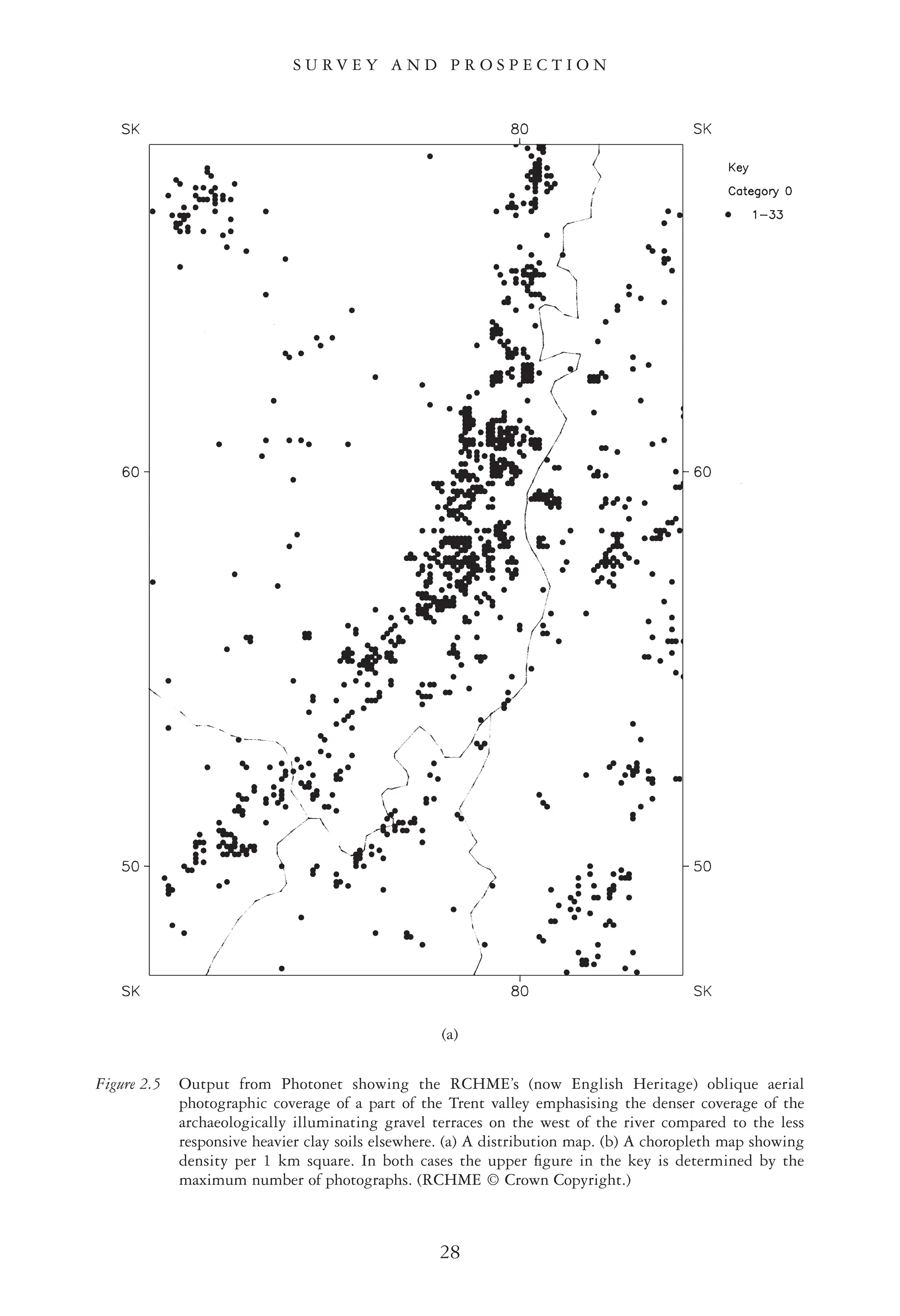 S U R V E Y A N D P R O S P E C T I O N
28
(a)
Figure 2.5 Output from Photonet showing the RCHME’s (now English Heritage) oblique aerial
photographic coverage of a part of the Trent valley emphasising the denser coverage of the
archaeologically illuminating gravel terraces on the west of the river compared to the less
responsive heavier clay soils elsewhere. (a) A distribution map. (b) A choropleth map showing
density per 1 km square. In both cases the upper ﬁgure in the key is determined by the
maximum number of photographs. (RCHME © Crown Copyright.)
 