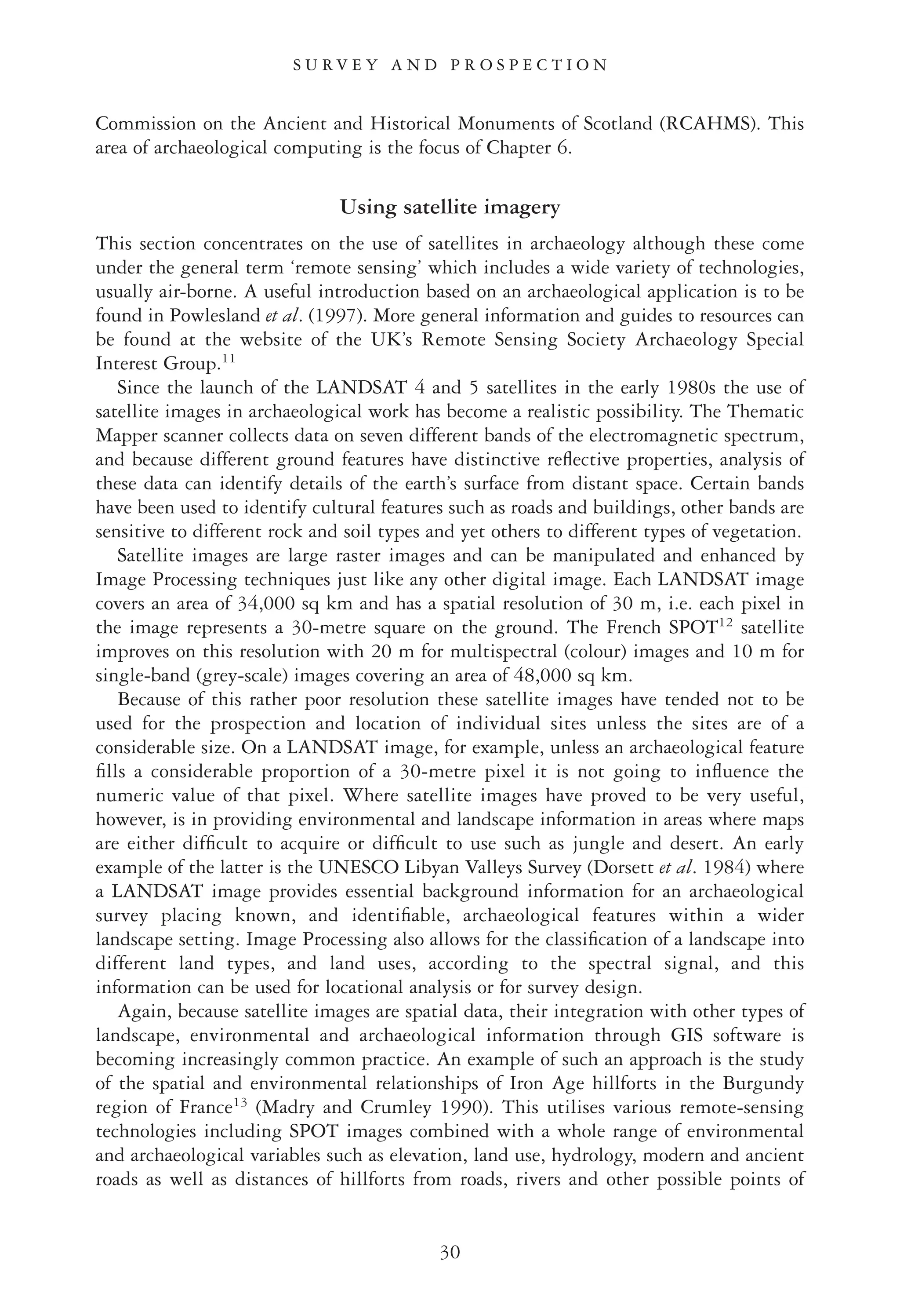 Commission on the Ancient and Historical Monuments of Scotland (RCAHMS). This
area of archaeological computing is the focus of Chapter 6.
Using satellite imagery
This section concentrates on the use of satellites in archaeology although these come
under the general term ‘remote sensing’ which includes a wide variety of technologies,
usually air-borne. A useful introduction based on an archaeological application is to be
found in Powlesland et al. (1997). More general information and guides to resources can
be found at the website of the UK’s Remote Sensing Society Archaeology Special
Interest Group.11
Since the launch of the LANDSAT 4 and 5 satellites in the early 1980s the use of
satellite images in archaeological work has become a realistic possibility. The Thematic
Mapper scanner collects data on seven different bands of the electromagnetic spectrum,
and because different ground features have distinctive reﬂective properties, analysis of
these data can identify details of the earth’s surface from distant space. Certain bands
have been used to identify cultural features such as roads and buildings, other bands are
sensitive to different rock and soil types and yet others to different types of vegetation.
Satellite images are large raster images and can be manipulated and enhanced by
Image Processing techniques just like any other digital image. Each LANDSAT image
covers an area of 34,000 sq km and has a spatial resolution of 30 m, i.e. each pixel in
the image represents a 30-metre square on the ground. The French SPOT12
satellite
improves on this resolution with 20 m for multispectral (colour) images and 10 m for
single-band (grey-scale) images covering an area of 48,000 sq km.
Because of this rather poor resolution these satellite images have tended not to be
used for the prospection and location of individual sites unless the sites are of a
considerable size. On a LANDSAT image, for example, unless an archaeological feature
ﬁlls a considerable proportion of a 30-metre pixel it is not going to inﬂuence the
numeric value of that pixel. Where satellite images have proved to be very useful,
however, is in providing environmental and landscape information in areas where maps
are either difﬁcult to acquire or difﬁcult to use such as jungle and desert. An early
example of the latter is the UNESCO Libyan Valleys Survey (Dorsett et al. 1984) where
a LANDSAT image provides essential background information for an archaeological
survey placing known, and identiﬁable, archaeological features within a wider
landscape setting. Image Processing also allows for the classiﬁcation of a landscape into
different land types, and land uses, according to the spectral signal, and this
information can be used for locational analysis or for survey design.
Again, because satellite images are spatial data, their integration with other types of
landscape, environmental and archaeological information through GIS software is
becoming increasingly common practice. An example of such an approach is the study
of the spatial and environmental relationships of Iron Age hillforts in the Burgundy
region of France13
(Madry and Crumley 1990). This utilises various remote-sensing
technologies including SPOT images combined with a whole range of environmental
and archaeological variables such as elevation, land use, hydrology, modern and ancient
roads as well as distances of hillforts from roads, rivers and other possible points of
S U R V E Y A N D P R O S P E C T I O N
30
 