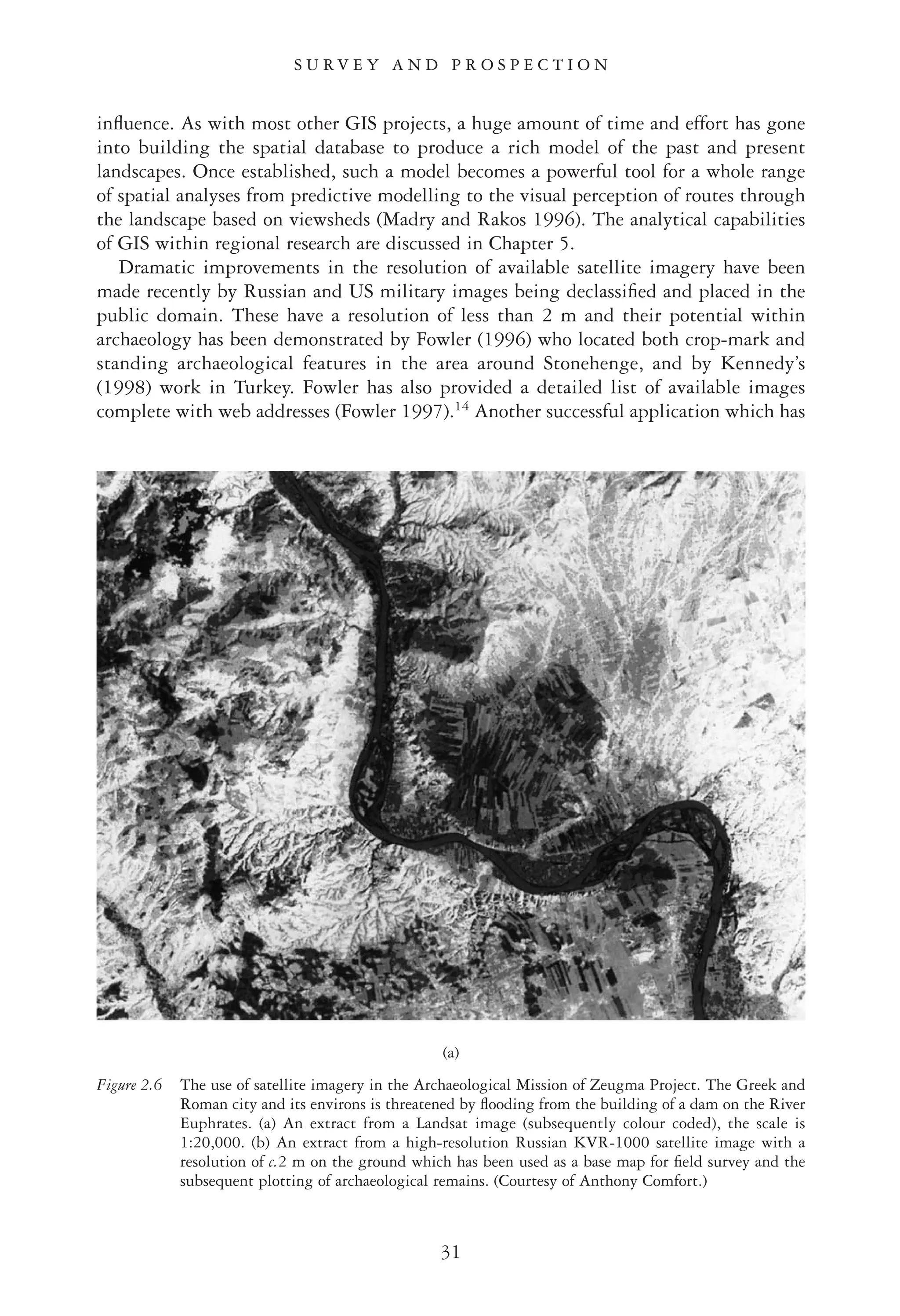 inﬂuence. As with most other GIS projects, a huge amount of time and effort has gone
into building the spatial database to produce a rich model of the past and present
landscapes. Once established, such a model becomes a powerful tool for a whole range
of spatial analyses from predictive modelling to the visual perception of routes through
the landscape based on viewsheds (Madry and Rakos 1996). The analytical capabilities
of GIS within regional research are discussed in Chapter 5.
Dramatic improvements in the resolution of available satellite imagery have been
made recently by Russian and US military images being declassiﬁed and placed in the
public domain. These have a resolution of less than 2 m and their potential within
archaeology has been demonstrated by Fowler (1996) who located both crop-mark and
standing archaeological features in the area around Stonehenge, and by Kennedy’s
(1998) work in Turkey. Fowler has also provided a detailed list of available images
complete with web addresses (Fowler 1997).14
Another successful application which has
31
S U R V E Y A N D P R O S P E C T I O N
(a)
Figure 2.6 The use of satellite imagery in the Archaeological Mission of Zeugma Project. The Greek and
Roman city and its environs is threatened by ﬂooding from the building of a dam on the River
Euphrates. (a) An extract from a Landsat image (subsequently colour coded), the scale is
1:20,000. (b) An extract from a high-resolution Russian KVR-1000 satellite image with a
resolution of c.2 m on the ground which has been used as a base map for ﬁeld survey and the
subsequent plotting of archaeological remains. (Courtesy of Anthony Comfort.)
 