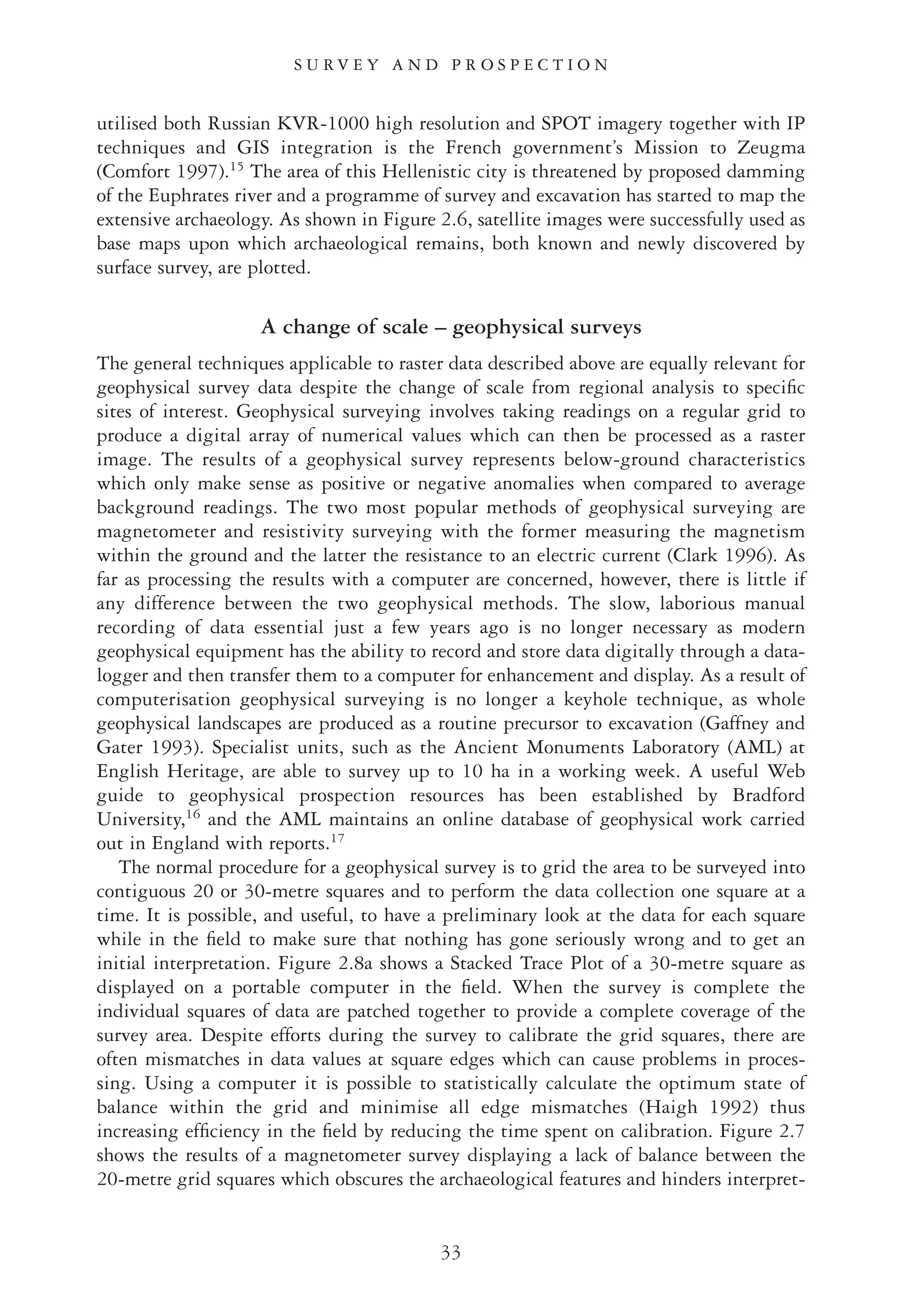 utilised both Russian KVR-1000 high resolution and SPOT imagery together with IP
techniques and GIS integration is the French government’s Mission to Zeugma
(Comfort 1997).15
The area of this Hellenistic city is threatened by proposed damming
of the Euphrates river and a programme of survey and excavation has started to map the
extensive archaeology. As shown in Figure 2.6, satellite images were successfully used as
base maps upon which archaeological remains, both known and newly discovered by
surface survey, are plotted.
A change of scale – geophysical surveys
The general techniques applicable to raster data described above are equally relevant for
geophysical survey data despite the change of scale from regional analysis to speciﬁc
sites of interest. Geophysical surveying involves taking readings on a regular grid to
produce a digital array of numerical values which can then be processed as a raster
image. The results of a geophysical survey represents below-ground characteristics
which only make sense as positive or negative anomalies when compared to average
background readings. The two most popular methods of geophysical surveying are
magnetometer and resistivity surveying with the former measuring the magnetism
within the ground and the latter the resistance to an electric current (Clark 1996). As
far as processing the results with a computer are concerned, however, there is little if
any difference between the two geophysical methods. The slow, laborious manual
recording of data essential just a few years ago is no longer necessary as modern
geophysical equipment has the ability to record and store data digitally through a data-
logger and then transfer them to a computer for enhancement and display. As a result of
computerisation geophysical surveying is no longer a keyhole technique, as whole
geophysical landscapes are produced as a routine precursor to excavation (Gaffney and
Gater 1993). Specialist units, such as the Ancient Monuments Laboratory (AML) at
English Heritage, are able to survey up to 10 ha in a working week. A useful Web
guide to geophysical prospection resources has been established by Bradford
University,16
and the AML maintains an online database of geophysical work carried
out in England with reports.17
The normal procedure for a geophysical survey is to grid the area to be surveyed into
contiguous 20 or 30-metre squares and to perform the data collection one square at a
time. It is possible, and useful, to have a preliminary look at the data for each square
while in the ﬁeld to make sure that nothing has gone seriously wrong and to get an
initial interpretation. Figure 2.8a shows a Stacked Trace Plot of a 30-metre square as
displayed on a portable computer in the ﬁeld. When the survey is complete the
individual squares of data are patched together to provide a complete coverage of the
survey area. Despite efforts during the survey to calibrate the grid squares, there are
often mismatches in data values at square edges which can cause problems in proces-
sing. Using a computer it is possible to statistically calculate the optimum state of
balance within the grid and minimise all edge mismatches (Haigh 1992) thus
increasing efﬁciency in the ﬁeld by reducing the time spent on calibration. Figure 2.7
shows the results of a magnetometer survey displaying a lack of balance between the
20-metre grid squares which obscures the archaeological features and hinders interpret-
33
S U R V E Y A N D P R O S P E C T I O N
 