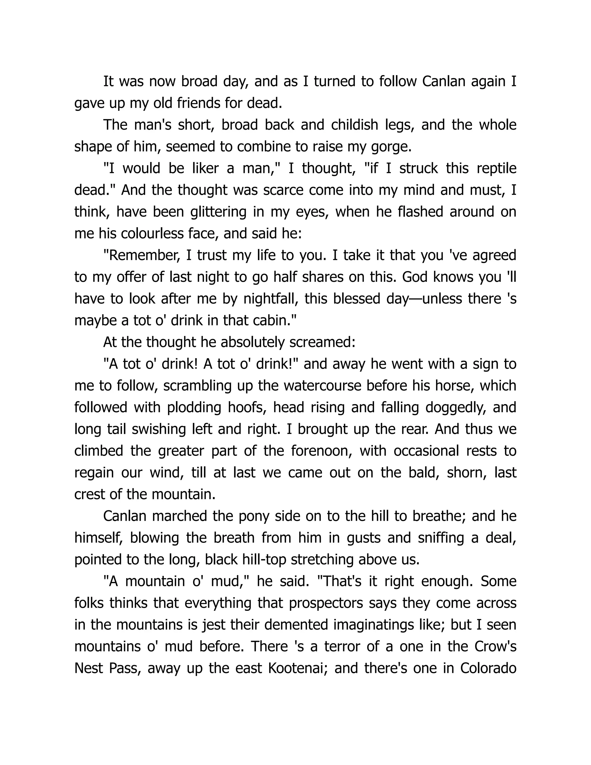 It was now broad day, and as I turned to follow Canlan again I
gave up my old friends for dead.
The man's short, broad back and childish legs, and the whole
shape of him, seemed to combine to raise my gorge.
"I would be liker a man," I thought, "if I struck this reptile
dead." And the thought was scarce come into my mind and must, I
think, have been glittering in my eyes, when he flashed around on
me his colourless face, and said he:
"Remember, I trust my life to you. I take it that you 've agreed
to my offer of last night to go half shares on this. God knows you 'll
have to look after me by nightfall, this blessed day—unless there 's
maybe a tot o' drink in that cabin."
At the thought he absolutely screamed:
"A tot o' drink! A tot o' drink!" and away he went with a sign to
me to follow, scrambling up the watercourse before his horse, which
followed with plodding hoofs, head rising and falling doggedly, and
long tail swishing left and right. I brought up the rear. And thus we
climbed the greater part of the forenoon, with occasional rests to
regain our wind, till at last we came out on the bald, shorn, last
crest of the mountain.
Canlan marched the pony side on to the hill to breathe; and he
himself, blowing the breath from him in gusts and sniffing a deal,
pointed to the long, black hill-top stretching above us.
"A mountain o' mud," he said. "That's it right enough. Some
folks thinks that everything that prospectors says they come across
in the mountains is jest their demented imaginatings like; but I seen
mountains o' mud before. There 's a terror of a one in the Crow's
Nest Pass, away up the east Kootenai; and there's one in Colorado
 