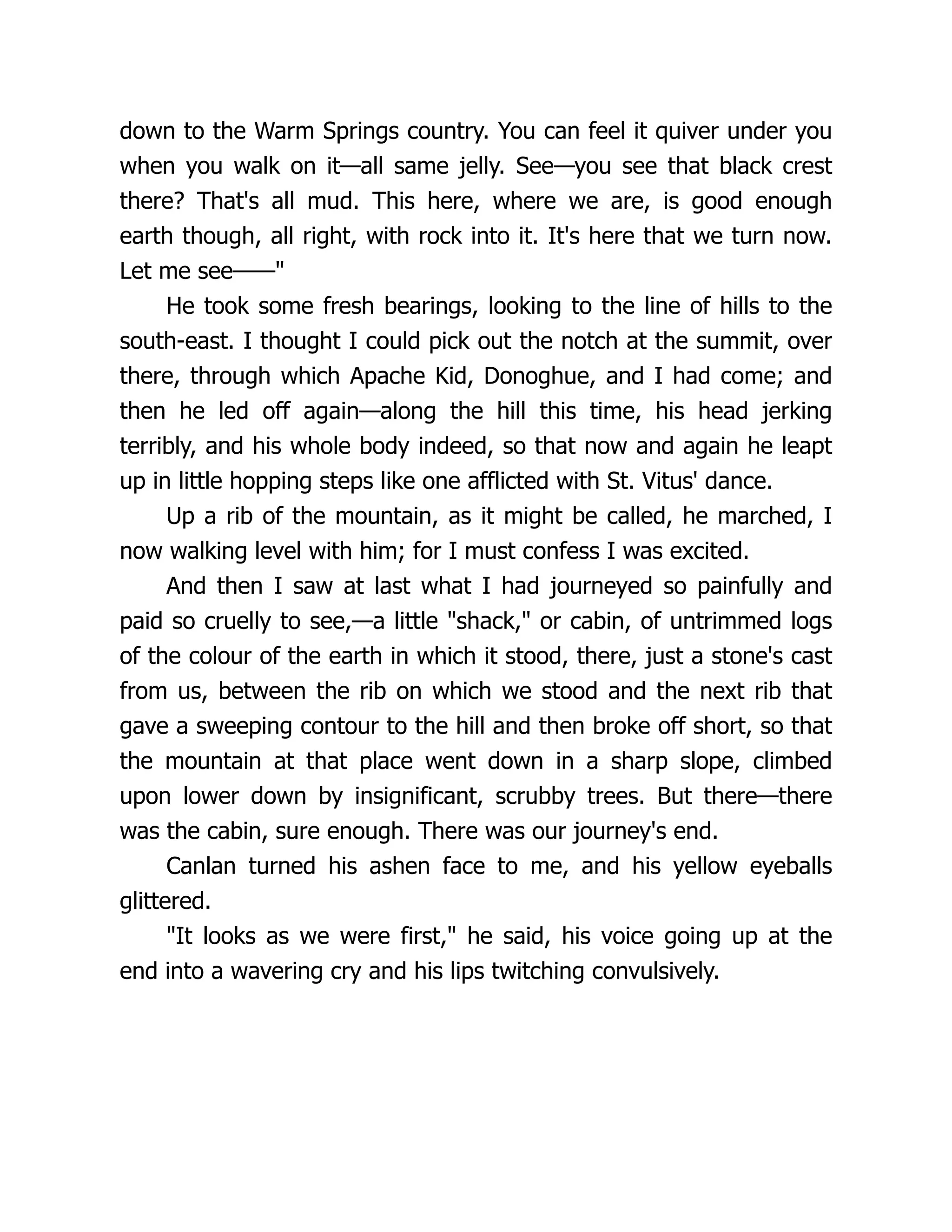 down to the Warm Springs country. You can feel it quiver under you
when you walk on it—all same jelly. See—you see that black crest
there? That's all mud. This here, where we are, is good enough
earth though, all right, with rock into it. It's here that we turn now.
Let me see——"
He took some fresh bearings, looking to the line of hills to the
south-east. I thought I could pick out the notch at the summit, over
there, through which Apache Kid, Donoghue, and I had come; and
then he led off again—along the hill this time, his head jerking
terribly, and his whole body indeed, so that now and again he leapt
up in little hopping steps like one afflicted with St. Vitus' dance.
Up a rib of the mountain, as it might be called, he marched, I
now walking level with him; for I must confess I was excited.
And then I saw at last what I had journeyed so painfully and
paid so cruelly to see,—a little "shack," or cabin, of untrimmed logs
of the colour of the earth in which it stood, there, just a stone's cast
from us, between the rib on which we stood and the next rib that
gave a sweeping contour to the hill and then broke off short, so that
the mountain at that place went down in a sharp slope, climbed
upon lower down by insignificant, scrubby trees. But there—there
was the cabin, sure enough. There was our journey's end.
Canlan turned his ashen face to me, and his yellow eyeballs
glittered.
"It looks as we were first," he said, his voice going up at the
end into a wavering cry and his lips twitching convulsively.
 