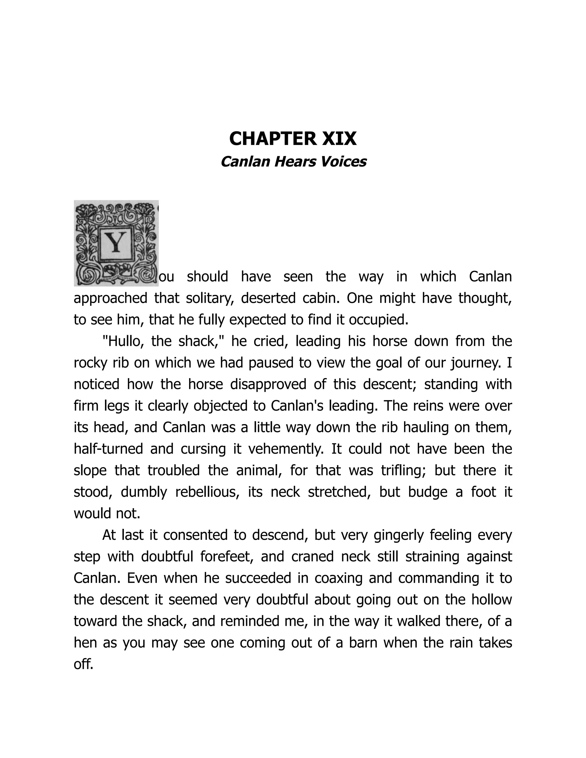 CHAPTER XIX
Canlan Hears Voices
ou should have seen the way in which Canlan
approached that solitary, deserted cabin. One might have thought,
to see him, that he fully expected to find it occupied.
"Hullo, the shack," he cried, leading his horse down from the
rocky rib on which we had paused to view the goal of our journey. I
noticed how the horse disapproved of this descent; standing with
firm legs it clearly objected to Canlan's leading. The reins were over
its head, and Canlan was a little way down the rib hauling on them,
half-turned and cursing it vehemently. It could not have been the
slope that troubled the animal, for that was trifling; but there it
stood, dumbly rebellious, its neck stretched, but budge a foot it
would not.
At last it consented to descend, but very gingerly feeling every
step with doubtful forefeet, and craned neck still straining against
Canlan. Even when he succeeded in coaxing and commanding it to
the descent it seemed very doubtful about going out on the hollow
toward the shack, and reminded me, in the way it walked there, of a
hen as you may see one coming out of a barn when the rain takes
off.
 