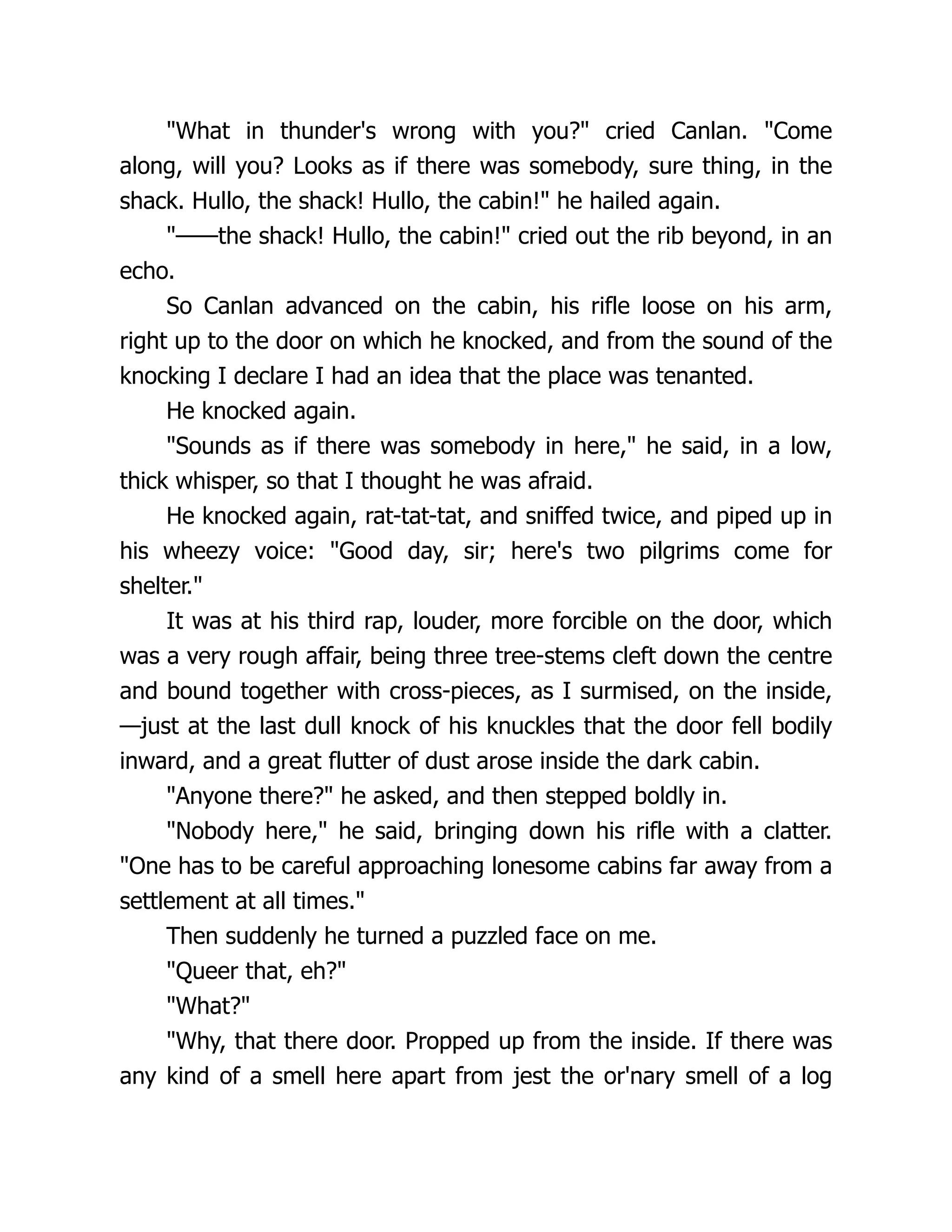 "What in thunder's wrong with you?" cried Canlan. "Come
along, will you? Looks as if there was somebody, sure thing, in the
shack. Hullo, the shack! Hullo, the cabin!" he hailed again.
"——the shack! Hullo, the cabin!" cried out the rib beyond, in an
echo.
So Canlan advanced on the cabin, his rifle loose on his arm,
right up to the door on which he knocked, and from the sound of the
knocking I declare I had an idea that the place was tenanted.
He knocked again.
"Sounds as if there was somebody in here," he said, in a low,
thick whisper, so that I thought he was afraid.
He knocked again, rat-tat-tat, and sniffed twice, and piped up in
his wheezy voice: "Good day, sir; here's two pilgrims come for
shelter."
It was at his third rap, louder, more forcible on the door, which
was a very rough affair, being three tree-stems cleft down the centre
and bound together with cross-pieces, as I surmised, on the inside,
—just at the last dull knock of his knuckles that the door fell bodily
inward, and a great flutter of dust arose inside the dark cabin.
"Anyone there?" he asked, and then stepped boldly in.
"Nobody here," he said, bringing down his rifle with a clatter.
"One has to be careful approaching lonesome cabins far away from a
settlement at all times."
Then suddenly he turned a puzzled face on me.
"Queer that, eh?"
"What?"
"Why, that there door. Propped up from the inside. If there was
any kind of a smell here apart from jest the or'nary smell of a log
 