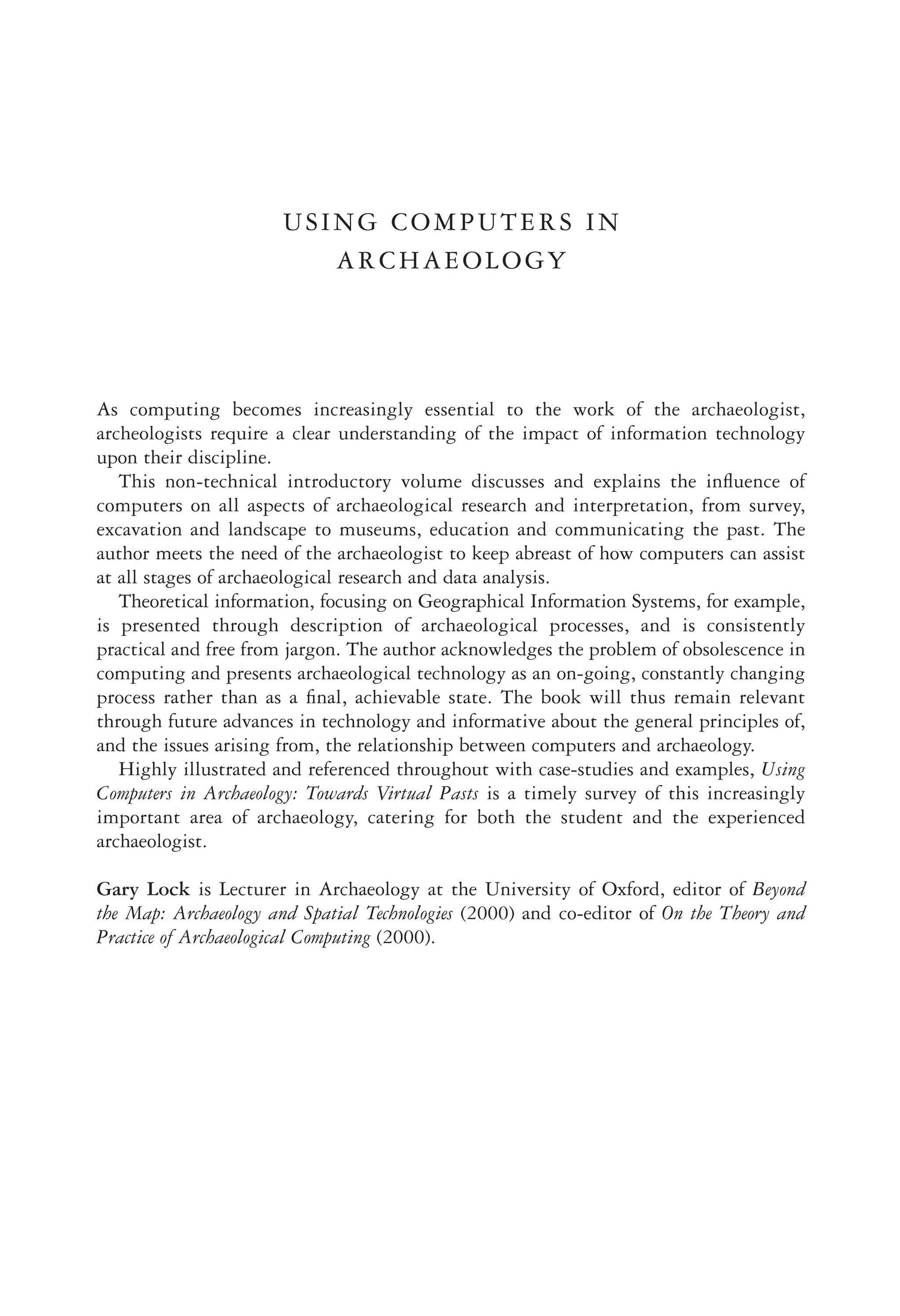 USING COMPUTERS IN
ARCHAEOLOGY
As computing becomes increasingly essential to the work of the archaeologist,
archeologists require a clear understanding of the impact of information technology
upon their discipline.
This non-technical introductory volume discusses and explains the inﬂuence of
computers on all aspects of archaeological research and interpretation, from survey,
excavation and landscape to museums, education and communicating the past. The
author meets the need of the archaeologist to keep abreast of how computers can assist
at all stages of archaeological research and data analysis.
Theoretical information, focusing on Geographical Information Systems, for example,
is presented through description of archaeological processes, and is consistently
practical and free from jargon. The author acknowledges the problem of obsolescence in
computing and presents archaeological technology as an on-going, constantly changing
process rather than as a ﬁnal, achievable state. The book will thus remain relevant
through future advances in technology and informative about the general principles of,
and the issues arising from, the relationship between computers and archaeology.
Highly illustrated and referenced throughout with case-studies and examples, Using
Computers in Archaeology: Towards Virtual Pasts is a timely survey of this increasingly
important area of archaeology, catering for both the student and the experienced
archaeologist.
Gary Lock is Lecturer in Archaeology at the University of Oxford, editor of Beyond
the Map: Archaeology and Spatial Technologies (2000) and co-editor of On the Theory and
Practice of Archaeological Computing (2000).
 