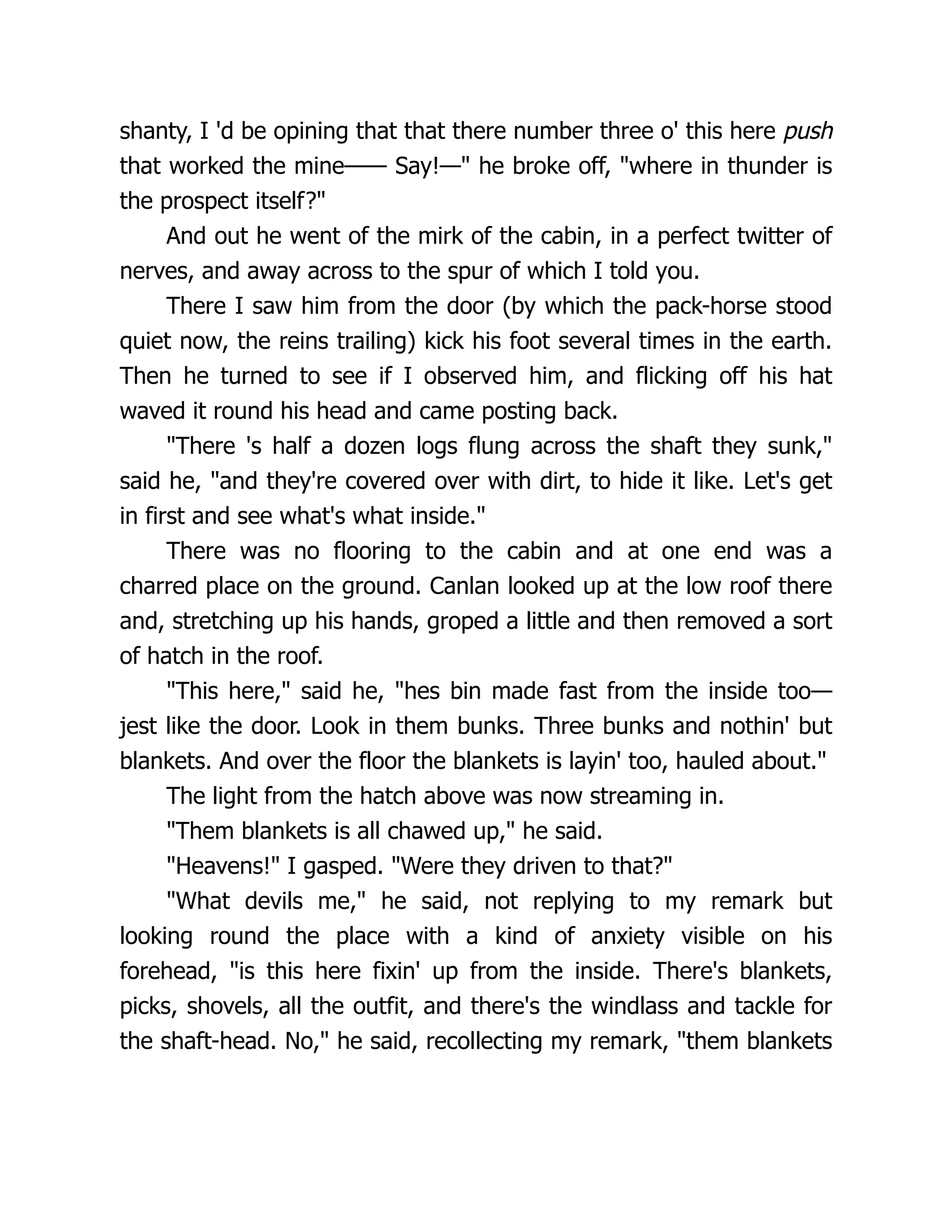 shanty, I 'd be opining that that there number three o' this here push
that worked the mine—— Say!—" he broke off, "where in thunder is
the prospect itself?"
And out he went of the mirk of the cabin, in a perfect twitter of
nerves, and away across to the spur of which I told you.
There I saw him from the door (by which the pack-horse stood
quiet now, the reins trailing) kick his foot several times in the earth.
Then he turned to see if I observed him, and flicking off his hat
waved it round his head and came posting back.
"There 's half a dozen logs flung across the shaft they sunk,"
said he, "and they're covered over with dirt, to hide it like. Let's get
in first and see what's what inside."
There was no flooring to the cabin and at one end was a
charred place on the ground. Canlan looked up at the low roof there
and, stretching up his hands, groped a little and then removed a sort
of hatch in the roof.
"This here," said he, "hes bin made fast from the inside too—
jest like the door. Look in them bunks. Three bunks and nothin' but
blankets. And over the floor the blankets is layin' too, hauled about."
The light from the hatch above was now streaming in.
"Them blankets is all chawed up," he said.
"Heavens!" I gasped. "Were they driven to that?"
"What devils me," he said, not replying to my remark but
looking round the place with a kind of anxiety visible on his
forehead, "is this here fixin' up from the inside. There's blankets,
picks, shovels, all the outfit, and there's the windlass and tackle for
the shaft-head. No," he said, recollecting my remark, "them blankets
 