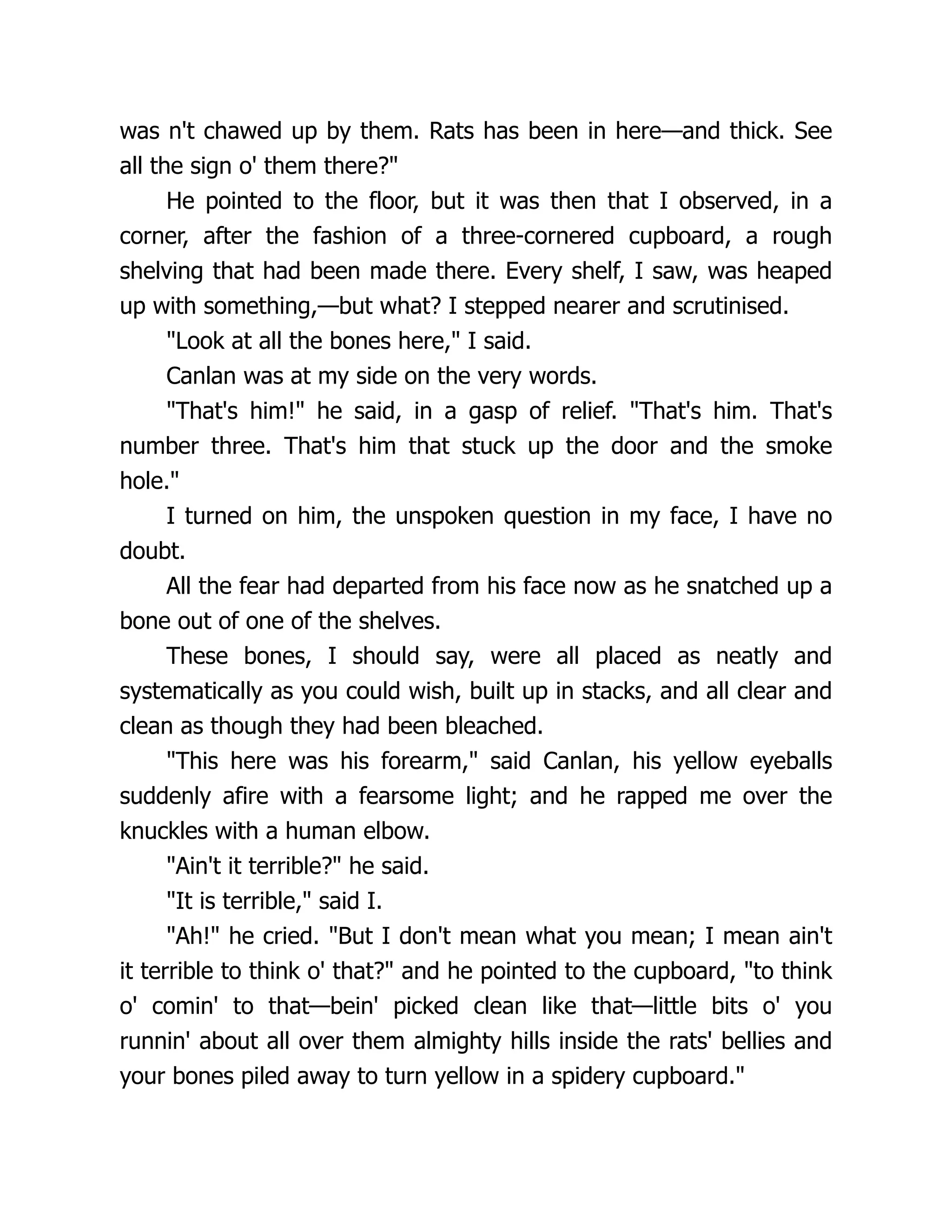 was n't chawed up by them. Rats has been in here—and thick. See
all the sign o' them there?"
He pointed to the floor, but it was then that I observed, in a
corner, after the fashion of a three-cornered cupboard, a rough
shelving that had been made there. Every shelf, I saw, was heaped
up with something,—but what? I stepped nearer and scrutinised.
"Look at all the bones here," I said.
Canlan was at my side on the very words.
"That's him!" he said, in a gasp of relief. "That's him. That's
number three. That's him that stuck up the door and the smoke
hole."
I turned on him, the unspoken question in my face, I have no
doubt.
All the fear had departed from his face now as he snatched up a
bone out of one of the shelves.
These bones, I should say, were all placed as neatly and
systematically as you could wish, built up in stacks, and all clear and
clean as though they had been bleached.
"This here was his forearm," said Canlan, his yellow eyeballs
suddenly afire with a fearsome light; and he rapped me over the
knuckles with a human elbow.
"Ain't it terrible?" he said.
"It is terrible," said I.
"Ah!" he cried. "But I don't mean what you mean; I mean ain't
it terrible to think o' that?" and he pointed to the cupboard, "to think
o' comin' to that—bein' picked clean like that—little bits o' you
runnin' about all over them almighty hills inside the rats' bellies and
your bones piled away to turn yellow in a spidery cupboard."
 