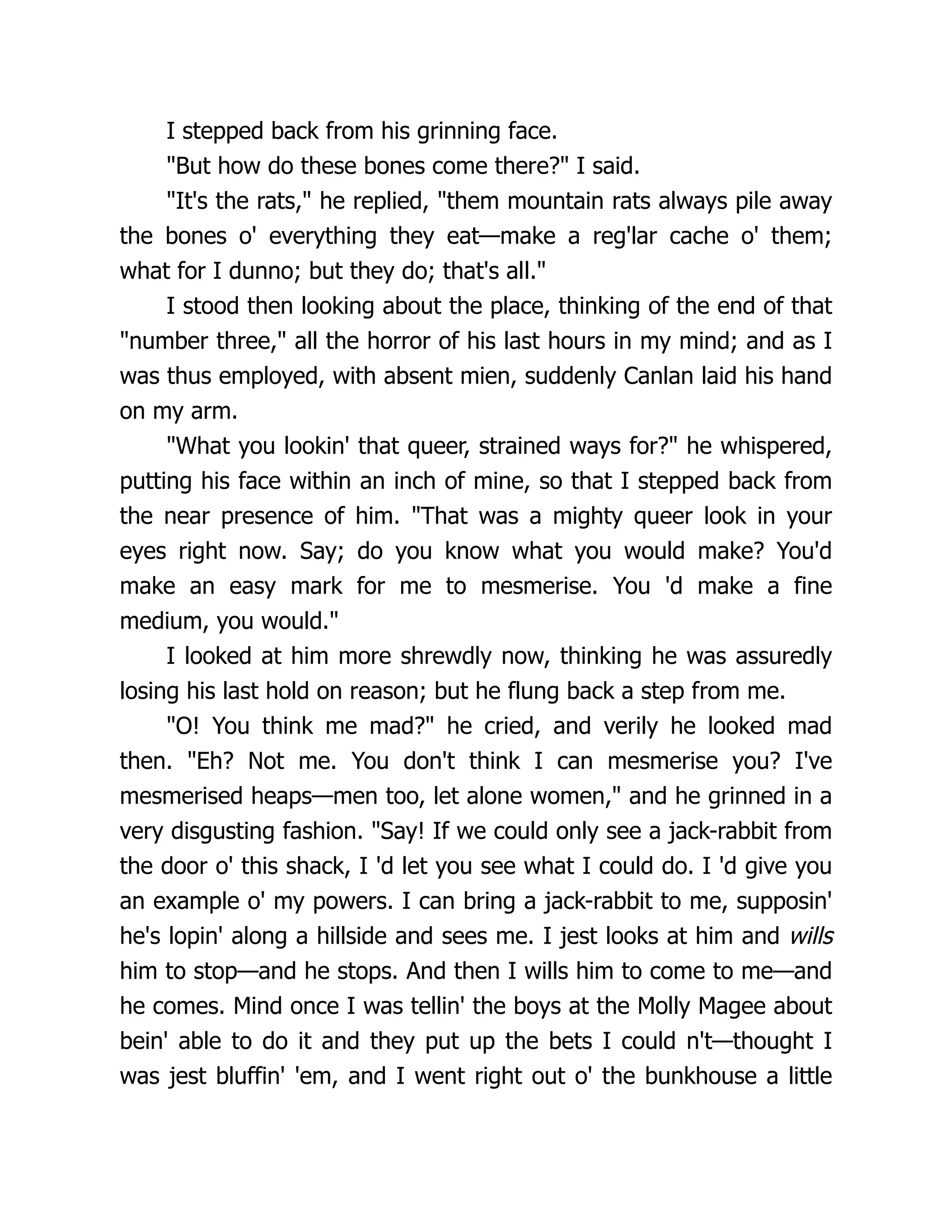 I stepped back from his grinning face.
"But how do these bones come there?" I said.
"It's the rats," he replied, "them mountain rats always pile away
the bones o' everything they eat—make a reg'lar cache o' them;
what for I dunno; but they do; that's all."
I stood then looking about the place, thinking of the end of that
"number three," all the horror of his last hours in my mind; and as I
was thus employed, with absent mien, suddenly Canlan laid his hand
on my arm.
"What you lookin' that queer, strained ways for?" he whispered,
putting his face within an inch of mine, so that I stepped back from
the near presence of him. "That was a mighty queer look in your
eyes right now. Say; do you know what you would make? You'd
make an easy mark for me to mesmerise. You 'd make a fine
medium, you would."
I looked at him more shrewdly now, thinking he was assuredly
losing his last hold on reason; but he flung back a step from me.
"O! You think me mad?" he cried, and verily he looked mad
then. "Eh? Not me. You don't think I can mesmerise you? I've
mesmerised heaps—men too, let alone women," and he grinned in a
very disgusting fashion. "Say! If we could only see a jack-rabbit from
the door o' this shack, I 'd let you see what I could do. I 'd give you
an example o' my powers. I can bring a jack-rabbit to me, supposin'
he's lopin' along a hillside and sees me. I jest looks at him and wills
him to stop—and he stops. And then I wills him to come to me—and
he comes. Mind once I was tellin' the boys at the Molly Magee about
bein' able to do it and they put up the bets I could n't—thought I
was jest bluffin' 'em, and I went right out o' the bunkhouse a little
 