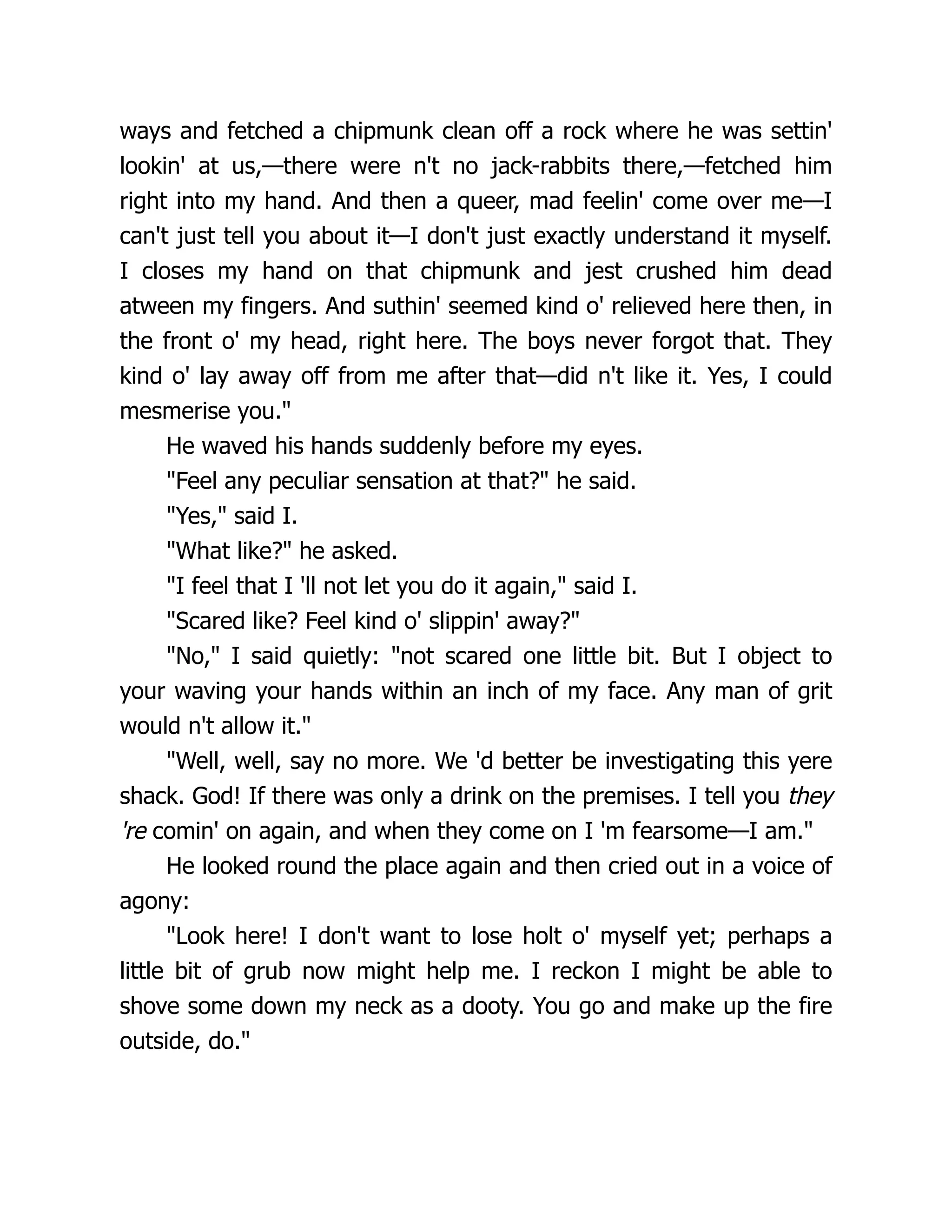 ways and fetched a chipmunk clean off a rock where he was settin'
lookin' at us,—there were n't no jack-rabbits there,—fetched him
right into my hand. And then a queer, mad feelin' come over me—I
can't just tell you about it—I don't just exactly understand it myself.
I closes my hand on that chipmunk and jest crushed him dead
atween my fingers. And suthin' seemed kind o' relieved here then, in
the front o' my head, right here. The boys never forgot that. They
kind o' lay away off from me after that—did n't like it. Yes, I could
mesmerise you."
He waved his hands suddenly before my eyes.
"Feel any peculiar sensation at that?" he said.
"Yes," said I.
"What like?" he asked.
"I feel that I 'll not let you do it again," said I.
"Scared like? Feel kind o' slippin' away?"
"No," I said quietly: "not scared one little bit. But I object to
your waving your hands within an inch of my face. Any man of grit
would n't allow it."
"Well, well, say no more. We 'd better be investigating this yere
shack. God! If there was only a drink on the premises. I tell you they
're comin' on again, and when they come on I 'm fearsome—I am."
He looked round the place again and then cried out in a voice of
agony:
"Look here! I don't want to lose holt o' myself yet; perhaps a
little bit of grub now might help me. I reckon I might be able to
shove some down my neck as a dooty. You go and make up the fire
outside, do."
 