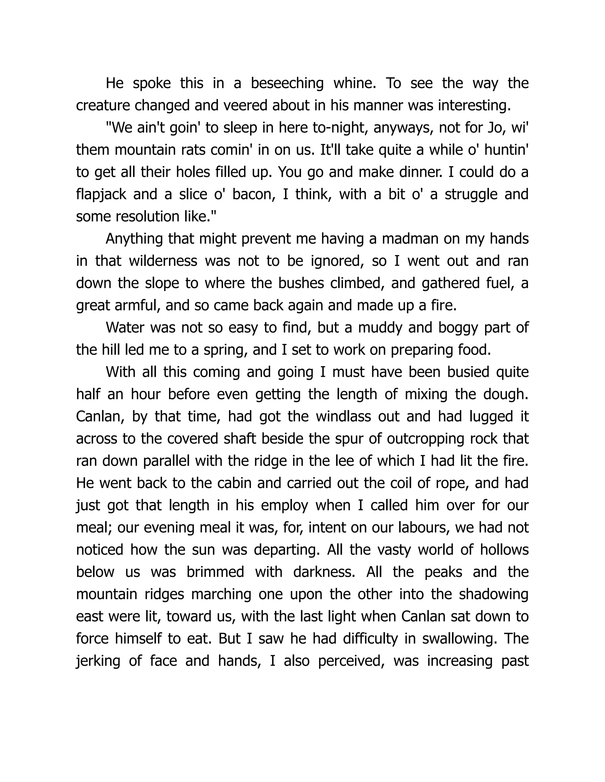 He spoke this in a beseeching whine. To see the way the
creature changed and veered about in his manner was interesting.
"We ain't goin' to sleep in here to-night, anyways, not for Jo, wi'
them mountain rats comin' in on us. It'll take quite a while o' huntin'
to get all their holes filled up. You go and make dinner. I could do a
flapjack and a slice o' bacon, I think, with a bit o' a struggle and
some resolution like."
Anything that might prevent me having a madman on my hands
in that wilderness was not to be ignored, so I went out and ran
down the slope to where the bushes climbed, and gathered fuel, a
great armful, and so came back again and made up a fire.
Water was not so easy to find, but a muddy and boggy part of
the hill led me to a spring, and I set to work on preparing food.
With all this coming and going I must have been busied quite
half an hour before even getting the length of mixing the dough.
Canlan, by that time, had got the windlass out and had lugged it
across to the covered shaft beside the spur of outcropping rock that
ran down parallel with the ridge in the lee of which I had lit the fire.
He went back to the cabin and carried out the coil of rope, and had
just got that length in his employ when I called him over for our
meal; our evening meal it was, for, intent on our labours, we had not
noticed how the sun was departing. All the vasty world of hollows
below us was brimmed with darkness. All the peaks and the
mountain ridges marching one upon the other into the shadowing
east were lit, toward us, with the last light when Canlan sat down to
force himself to eat. But I saw he had difficulty in swallowing. The
jerking of face and hands, I also perceived, was increasing past
 
