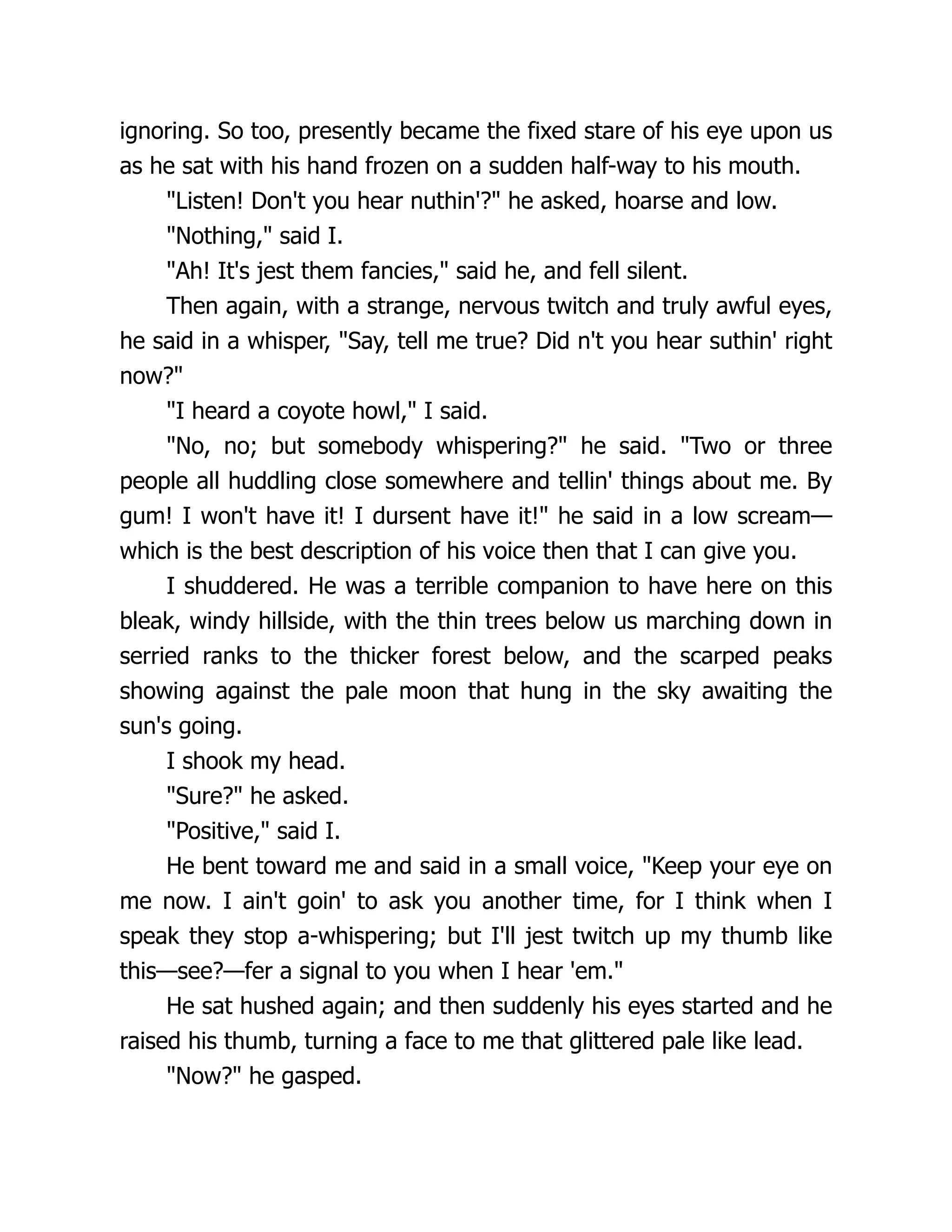 ignoring. So too, presently became the fixed stare of his eye upon us
as he sat with his hand frozen on a sudden half-way to his mouth.
"Listen! Don't you hear nuthin'?" he asked, hoarse and low.
"Nothing," said I.
"Ah! It's jest them fancies," said he, and fell silent.
Then again, with a strange, nervous twitch and truly awful eyes,
he said in a whisper, "Say, tell me true? Did n't you hear suthin' right
now?"
"I heard a coyote howl," I said.
"No, no; but somebody whispering?" he said. "Two or three
people all huddling close somewhere and tellin' things about me. By
gum! I won't have it! I dursent have it!" he said in a low scream—
which is the best description of his voice then that I can give you.
I shuddered. He was a terrible companion to have here on this
bleak, windy hillside, with the thin trees below us marching down in
serried ranks to the thicker forest below, and the scarped peaks
showing against the pale moon that hung in the sky awaiting the
sun's going.
I shook my head.
"Sure?" he asked.
"Positive," said I.
He bent toward me and said in a small voice, "Keep your eye on
me now. I ain't goin' to ask you another time, for I think when I
speak they stop a-whispering; but I'll jest twitch up my thumb like
this—see?—fer a signal to you when I hear 'em."
He sat hushed again; and then suddenly his eyes started and he
raised his thumb, turning a face to me that glittered pale like lead.
"Now?" he gasped.
 