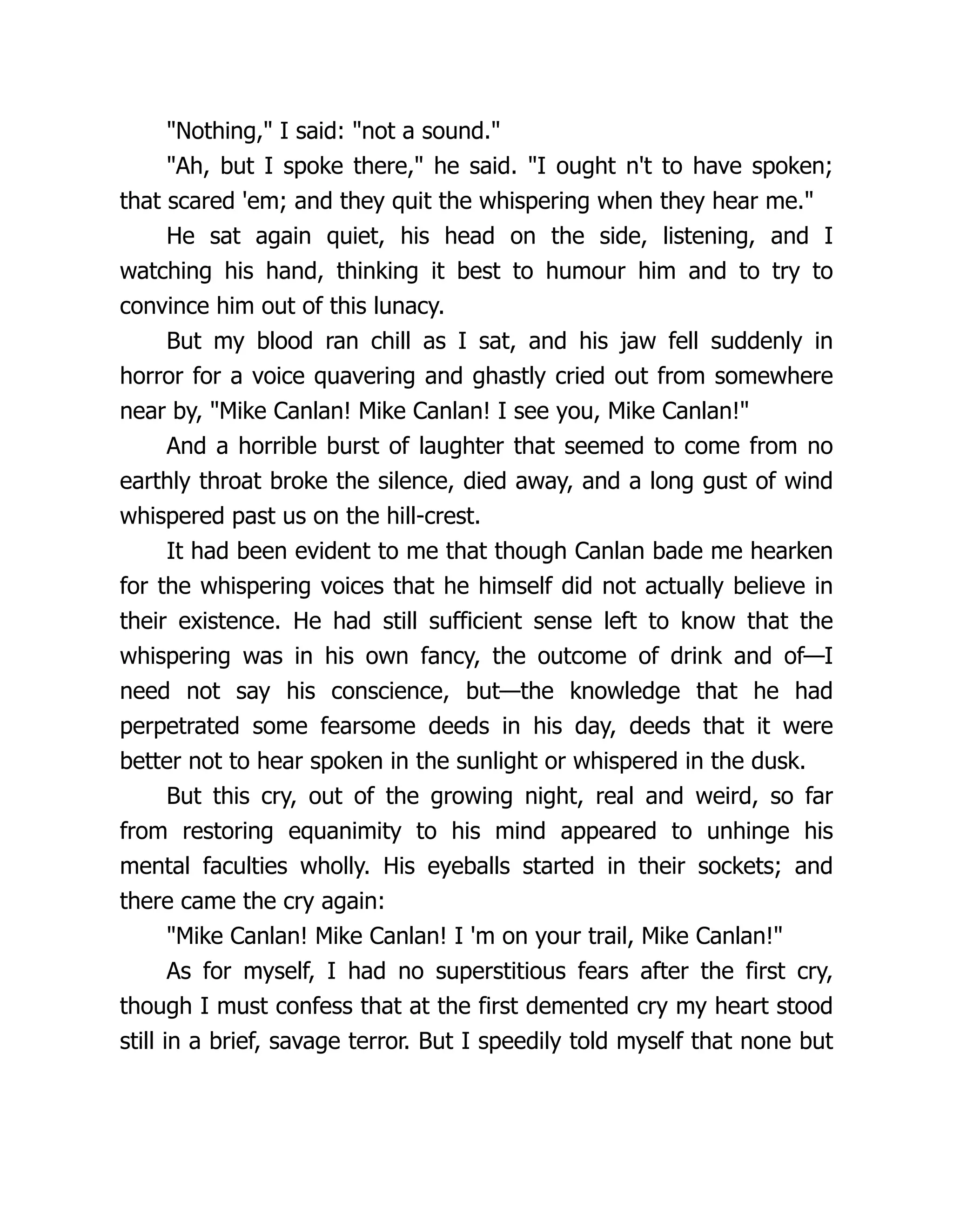 "Nothing," I said: "not a sound."
"Ah, but I spoke there," he said. "I ought n't to have spoken;
that scared 'em; and they quit the whispering when they hear me."
He sat again quiet, his head on the side, listening, and I
watching his hand, thinking it best to humour him and to try to
convince him out of this lunacy.
But my blood ran chill as I sat, and his jaw fell suddenly in
horror for a voice quavering and ghastly cried out from somewhere
near by, "Mike Canlan! Mike Canlan! I see you, Mike Canlan!"
And a horrible burst of laughter that seemed to come from no
earthly throat broke the silence, died away, and a long gust of wind
whispered past us on the hill-crest.
It had been evident to me that though Canlan bade me hearken
for the whispering voices that he himself did not actually believe in
their existence. He had still sufficient sense left to know that the
whispering was in his own fancy, the outcome of drink and of—I
need not say his conscience, but—the knowledge that he had
perpetrated some fearsome deeds in his day, deeds that it were
better not to hear spoken in the sunlight or whispered in the dusk.
But this cry, out of the growing night, real and weird, so far
from restoring equanimity to his mind appeared to unhinge his
mental faculties wholly. His eyeballs started in their sockets; and
there came the cry again:
"Mike Canlan! Mike Canlan! I 'm on your trail, Mike Canlan!"
As for myself, I had no superstitious fears after the first cry,
though I must confess that at the first demented cry my heart stood
still in a brief, savage terror. But I speedily told myself that none but
 