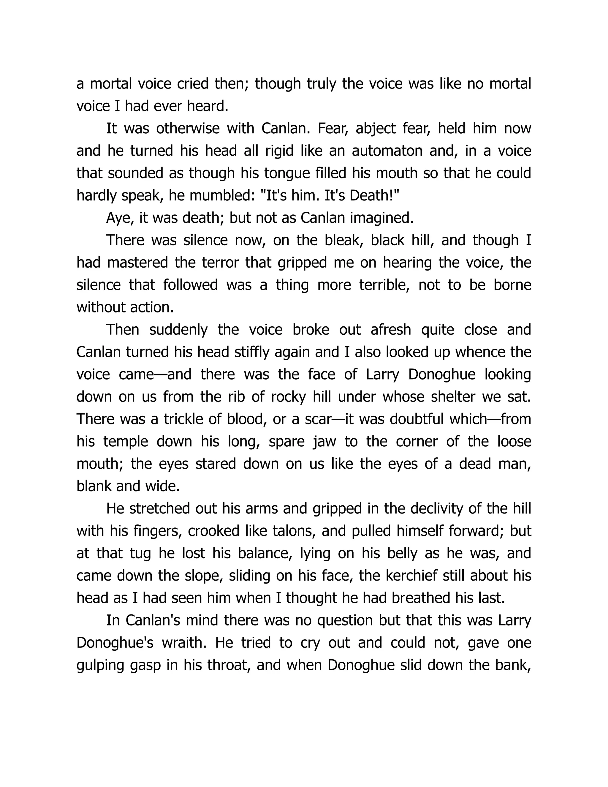 a mortal voice cried then; though truly the voice was like no mortal
voice I had ever heard.
It was otherwise with Canlan. Fear, abject fear, held him now
and he turned his head all rigid like an automaton and, in a voice
that sounded as though his tongue filled his mouth so that he could
hardly speak, he mumbled: "It's him. It's Death!"
Aye, it was death; but not as Canlan imagined.
There was silence now, on the bleak, black hill, and though I
had mastered the terror that gripped me on hearing the voice, the
silence that followed was a thing more terrible, not to be borne
without action.
Then suddenly the voice broke out afresh quite close and
Canlan turned his head stiffly again and I also looked up whence the
voice came—and there was the face of Larry Donoghue looking
down on us from the rib of rocky hill under whose shelter we sat.
There was a trickle of blood, or a scar—it was doubtful which—from
his temple down his long, spare jaw to the corner of the loose
mouth; the eyes stared down on us like the eyes of a dead man,
blank and wide.
He stretched out his arms and gripped in the declivity of the hill
with his fingers, crooked like talons, and pulled himself forward; but
at that tug he lost his balance, lying on his belly as he was, and
came down the slope, sliding on his face, the kerchief still about his
head as I had seen him when I thought he had breathed his last.
In Canlan's mind there was no question but that this was Larry
Donoghue's wraith. He tried to cry out and could not, gave one
gulping gasp in his throat, and when Donoghue slid down the bank,
 