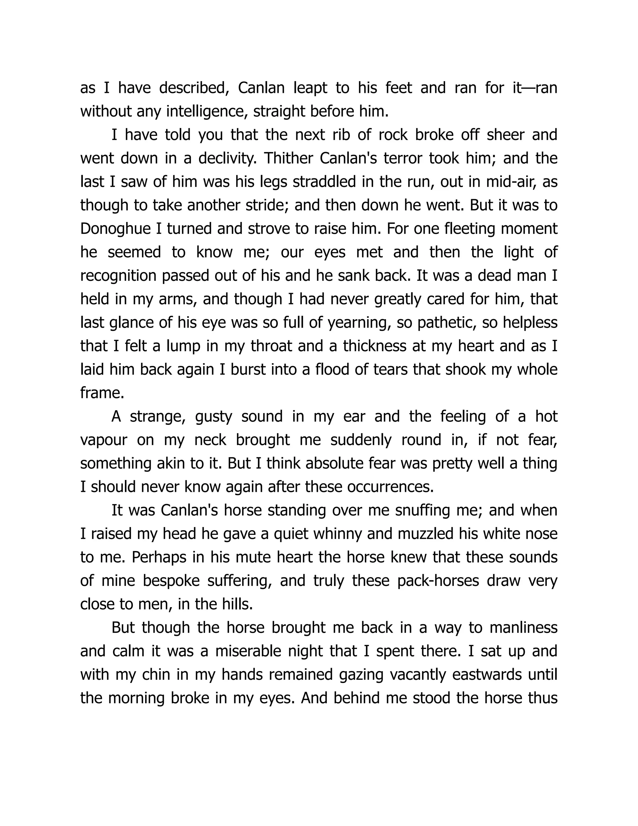 as I have described, Canlan leapt to his feet and ran for it—ran
without any intelligence, straight before him.
I have told you that the next rib of rock broke off sheer and
went down in a declivity. Thither Canlan's terror took him; and the
last I saw of him was his legs straddled in the run, out in mid-air, as
though to take another stride; and then down he went. But it was to
Donoghue I turned and strove to raise him. For one fleeting moment
he seemed to know me; our eyes met and then the light of
recognition passed out of his and he sank back. It was a dead man I
held in my arms, and though I had never greatly cared for him, that
last glance of his eye was so full of yearning, so pathetic, so helpless
that I felt a lump in my throat and a thickness at my heart and as I
laid him back again I burst into a flood of tears that shook my whole
frame.
A strange, gusty sound in my ear and the feeling of a hot
vapour on my neck brought me suddenly round in, if not fear,
something akin to it. But I think absolute fear was pretty well a thing
I should never know again after these occurrences.
It was Canlan's horse standing over me snuffing me; and when
I raised my head he gave a quiet whinny and muzzled his white nose
to me. Perhaps in his mute heart the horse knew that these sounds
of mine bespoke suffering, and truly these pack-horses draw very
close to men, in the hills.
But though the horse brought me back in a way to manliness
and calm it was a miserable night that I spent there. I sat up and
with my chin in my hands remained gazing vacantly eastwards until
the morning broke in my eyes. And behind me stood the horse thus
 