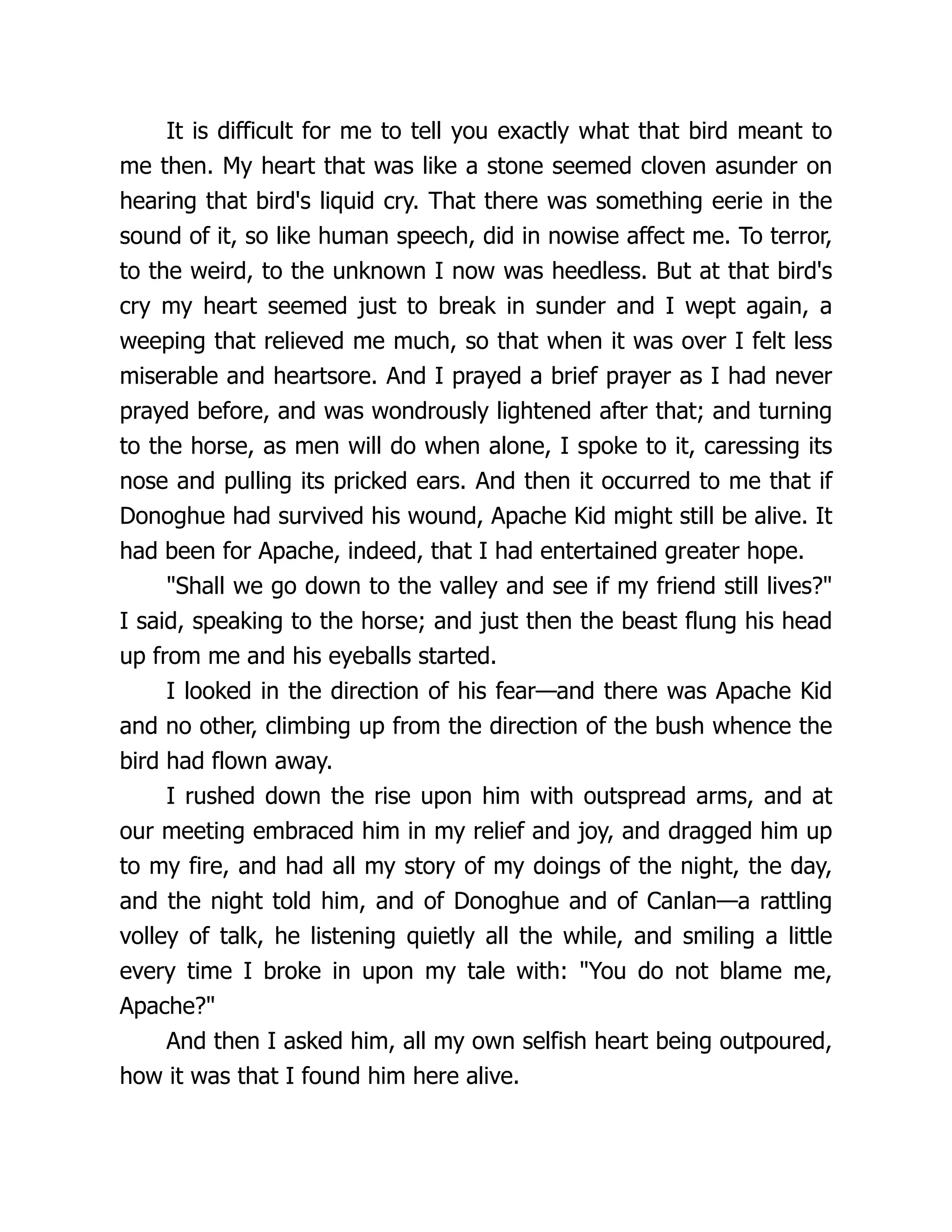 It is difficult for me to tell you exactly what that bird meant to
me then. My heart that was like a stone seemed cloven asunder on
hearing that bird's liquid cry. That there was something eerie in the
sound of it, so like human speech, did in nowise affect me. To terror,
to the weird, to the unknown I now was heedless. But at that bird's
cry my heart seemed just to break in sunder and I wept again, a
weeping that relieved me much, so that when it was over I felt less
miserable and heartsore. And I prayed a brief prayer as I had never
prayed before, and was wondrously lightened after that; and turning
to the horse, as men will do when alone, I spoke to it, caressing its
nose and pulling its pricked ears. And then it occurred to me that if
Donoghue had survived his wound, Apache Kid might still be alive. It
had been for Apache, indeed, that I had entertained greater hope.
"Shall we go down to the valley and see if my friend still lives?"
I said, speaking to the horse; and just then the beast flung his head
up from me and his eyeballs started.
I looked in the direction of his fear—and there was Apache Kid
and no other, climbing up from the direction of the bush whence the
bird had flown away.
I rushed down the rise upon him with outspread arms, and at
our meeting embraced him in my relief and joy, and dragged him up
to my fire, and had all my story of my doings of the night, the day,
and the night told him, and of Donoghue and of Canlan—a rattling
volley of talk, he listening quietly all the while, and smiling a little
every time I broke in upon my tale with: "You do not blame me,
Apache?"
And then I asked him, all my own selfish heart being outpoured,
how it was that I found him here alive.
 