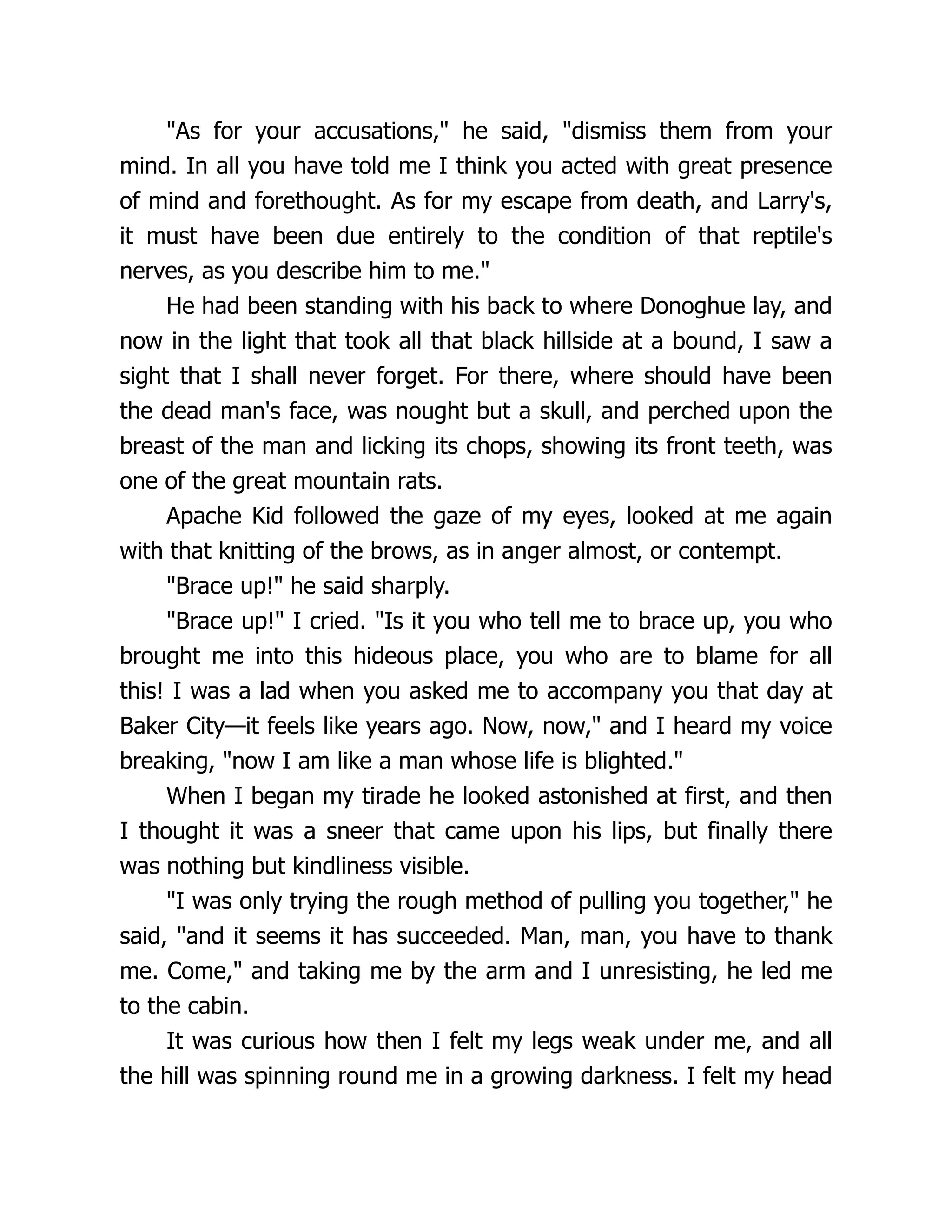 "As for your accusations," he said, "dismiss them from your
mind. In all you have told me I think you acted with great presence
of mind and forethought. As for my escape from death, and Larry's,
it must have been due entirely to the condition of that reptile's
nerves, as you describe him to me."
He had been standing with his back to where Donoghue lay, and
now in the light that took all that black hillside at a bound, I saw a
sight that I shall never forget. For there, where should have been
the dead man's face, was nought but a skull, and perched upon the
breast of the man and licking its chops, showing its front teeth, was
one of the great mountain rats.
Apache Kid followed the gaze of my eyes, looked at me again
with that knitting of the brows, as in anger almost, or contempt.
"Brace up!" he said sharply.
"Brace up!" I cried. "Is it you who tell me to brace up, you who
brought me into this hideous place, you who are to blame for all
this! I was a lad when you asked me to accompany you that day at
Baker City—it feels like years ago. Now, now," and I heard my voice
breaking, "now I am like a man whose life is blighted."
When I began my tirade he looked astonished at first, and then
I thought it was a sneer that came upon his lips, but finally there
was nothing but kindliness visible.
"I was only trying the rough method of pulling you together," he
said, "and it seems it has succeeded. Man, man, you have to thank
me. Come," and taking me by the arm and I unresisting, he led me
to the cabin.
It was curious how then I felt my legs weak under me, and all
the hill was spinning round me in a growing darkness. I felt my head
 