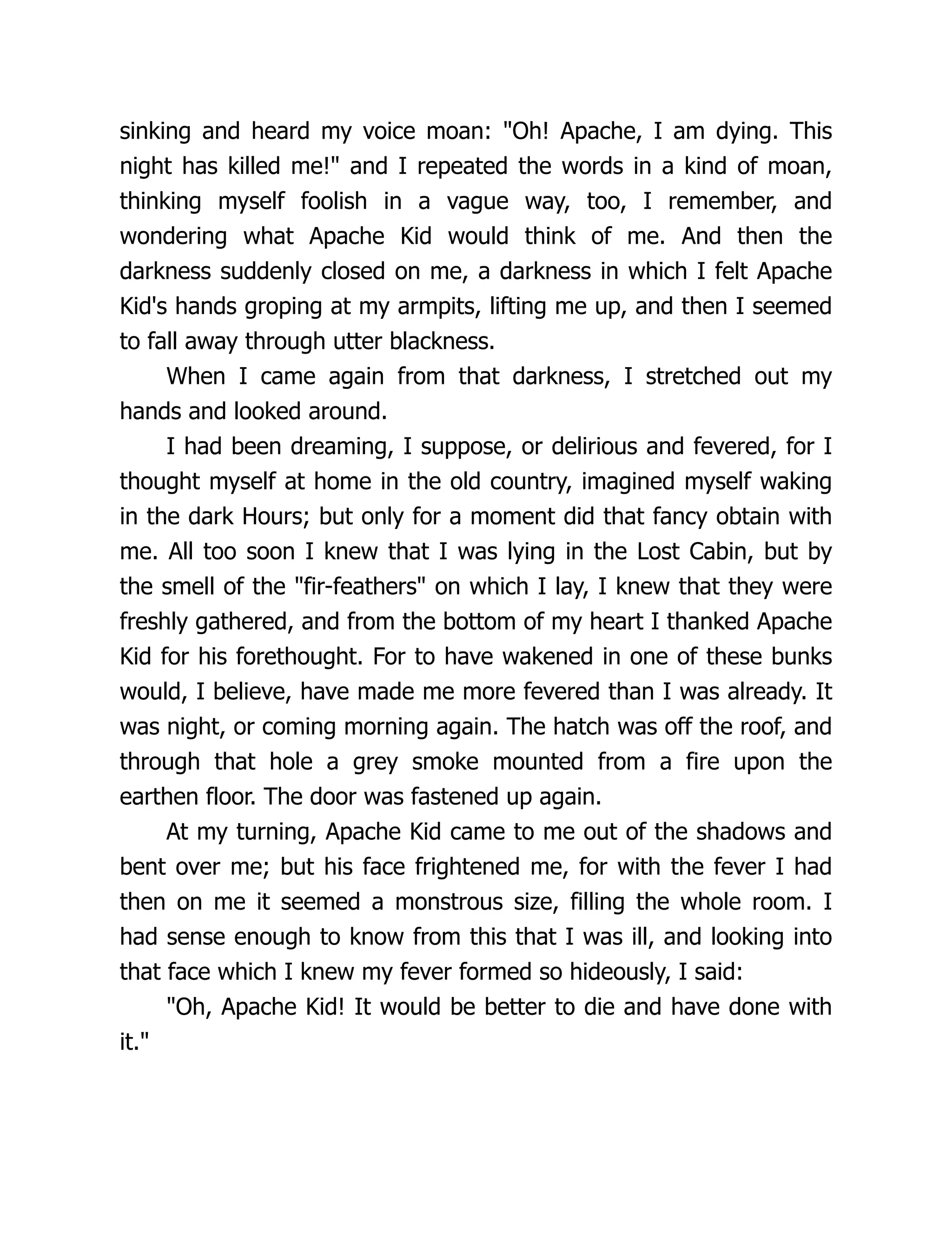 sinking and heard my voice moan: "Oh! Apache, I am dying. This
night has killed me!" and I repeated the words in a kind of moan,
thinking myself foolish in a vague way, too, I remember, and
wondering what Apache Kid would think of me. And then the
darkness suddenly closed on me, a darkness in which I felt Apache
Kid's hands groping at my armpits, lifting me up, and then I seemed
to fall away through utter blackness.
When I came again from that darkness, I stretched out my
hands and looked around.
I had been dreaming, I suppose, or delirious and fevered, for I
thought myself at home in the old country, imagined myself waking
in the dark Hours; but only for a moment did that fancy obtain with
me. All too soon I knew that I was lying in the Lost Cabin, but by
the smell of the "fir-feathers" on which I lay, I knew that they were
freshly gathered, and from the bottom of my heart I thanked Apache
Kid for his forethought. For to have wakened in one of these bunks
would, I believe, have made me more fevered than I was already. It
was night, or coming morning again. The hatch was off the roof, and
through that hole a grey smoke mounted from a fire upon the
earthen floor. The door was fastened up again.
At my turning, Apache Kid came to me out of the shadows and
bent over me; but his face frightened me, for with the fever I had
then on me it seemed a monstrous size, filling the whole room. I
had sense enough to know from this that I was ill, and looking into
that face which I knew my fever formed so hideously, I said:
"Oh, Apache Kid! It would be better to die and have done with
it."
 