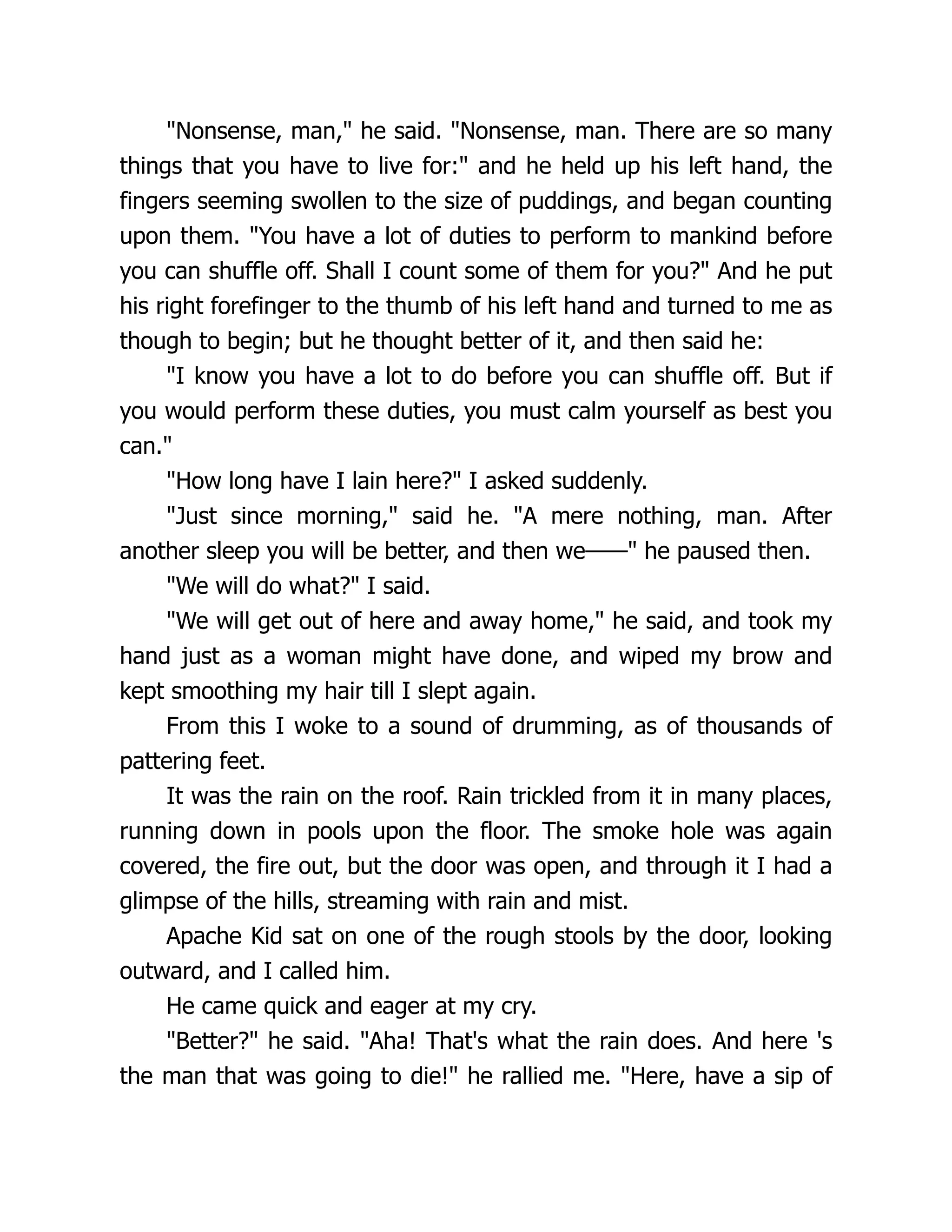 "Nonsense, man," he said. "Nonsense, man. There are so many
things that you have to live for:" and he held up his left hand, the
fingers seeming swollen to the size of puddings, and began counting
upon them. "You have a lot of duties to perform to mankind before
you can shuffle off. Shall I count some of them for you?" And he put
his right forefinger to the thumb of his left hand and turned to me as
though to begin; but he thought better of it, and then said he:
"I know you have a lot to do before you can shuffle off. But if
you would perform these duties, you must calm yourself as best you
can."
"How long have I lain here?" I asked suddenly.
"Just since morning," said he. "A mere nothing, man. After
another sleep you will be better, and then we——" he paused then.
"We will do what?" I said.
"We will get out of here and away home," he said, and took my
hand just as a woman might have done, and wiped my brow and
kept smoothing my hair till I slept again.
From this I woke to a sound of drumming, as of thousands of
pattering feet.
It was the rain on the roof. Rain trickled from it in many places,
running down in pools upon the floor. The smoke hole was again
covered, the fire out, but the door was open, and through it I had a
glimpse of the hills, streaming with rain and mist.
Apache Kid sat on one of the rough stools by the door, looking
outward, and I called him.
He came quick and eager at my cry.
"Better?" he said. "Aha! That's what the rain does. And here 's
the man that was going to die!" he rallied me. "Here, have a sip of
 
