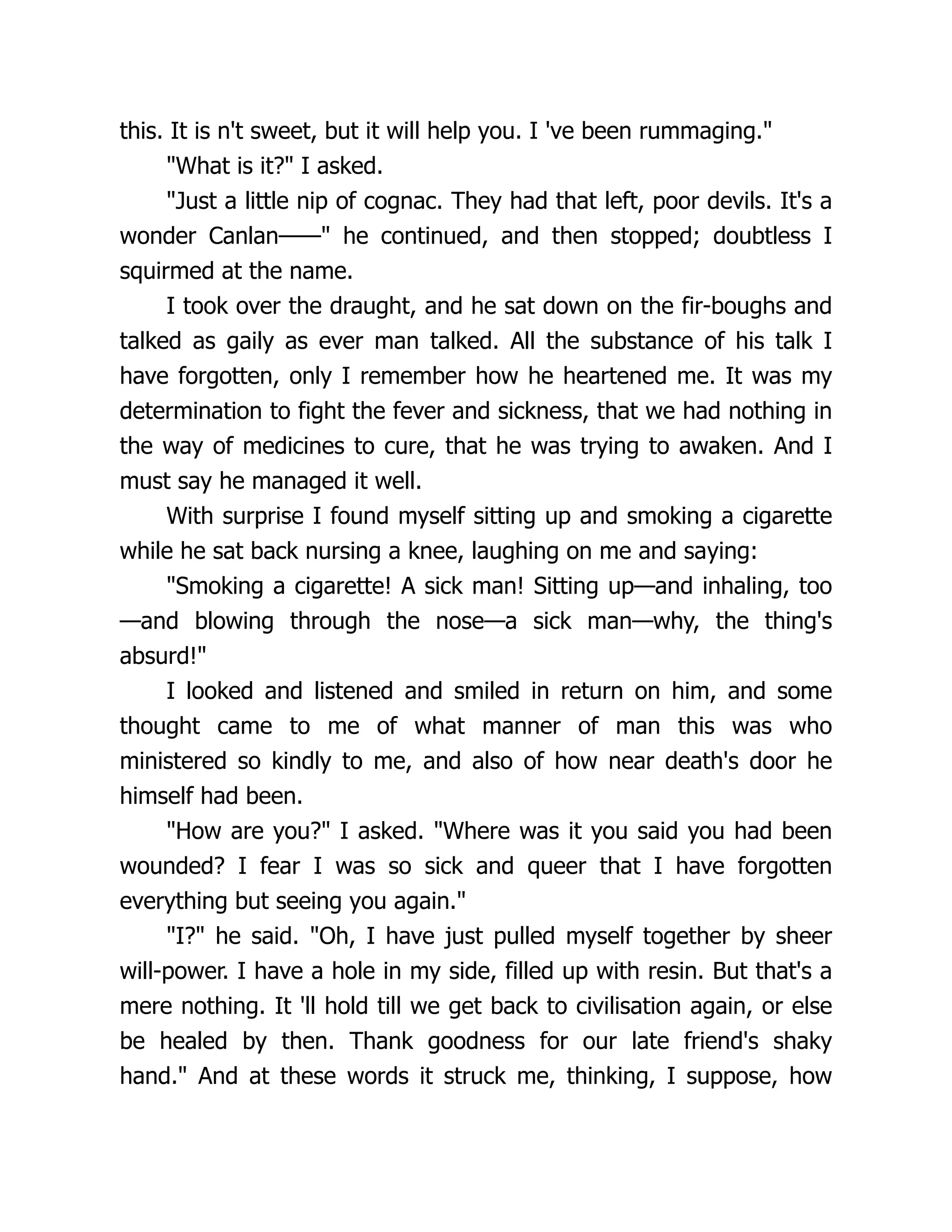 this. It is n't sweet, but it will help you. I 've been rummaging."
"What is it?" I asked.
"Just a little nip of cognac. They had that left, poor devils. It's a
wonder Canlan——" he continued, and then stopped; doubtless I
squirmed at the name.
I took over the draught, and he sat down on the fir-boughs and
talked as gaily as ever man talked. All the substance of his talk I
have forgotten, only I remember how he heartened me. It was my
determination to fight the fever and sickness, that we had nothing in
the way of medicines to cure, that he was trying to awaken. And I
must say he managed it well.
With surprise I found myself sitting up and smoking a cigarette
while he sat back nursing a knee, laughing on me and saying:
"Smoking a cigarette! A sick man! Sitting up—and inhaling, too
—and blowing through the nose—a sick man—why, the thing's
absurd!"
I looked and listened and smiled in return on him, and some
thought came to me of what manner of man this was who
ministered so kindly to me, and also of how near death's door he
himself had been.
"How are you?" I asked. "Where was it you said you had been
wounded? I fear I was so sick and queer that I have forgotten
everything but seeing you again."
"I?" he said. "Oh, I have just pulled myself together by sheer
will-power. I have a hole in my side, filled up with resin. But that's a
mere nothing. It 'll hold till we get back to civilisation again, or else
be healed by then. Thank goodness for our late friend's shaky
hand." And at these words it struck me, thinking, I suppose, how
 