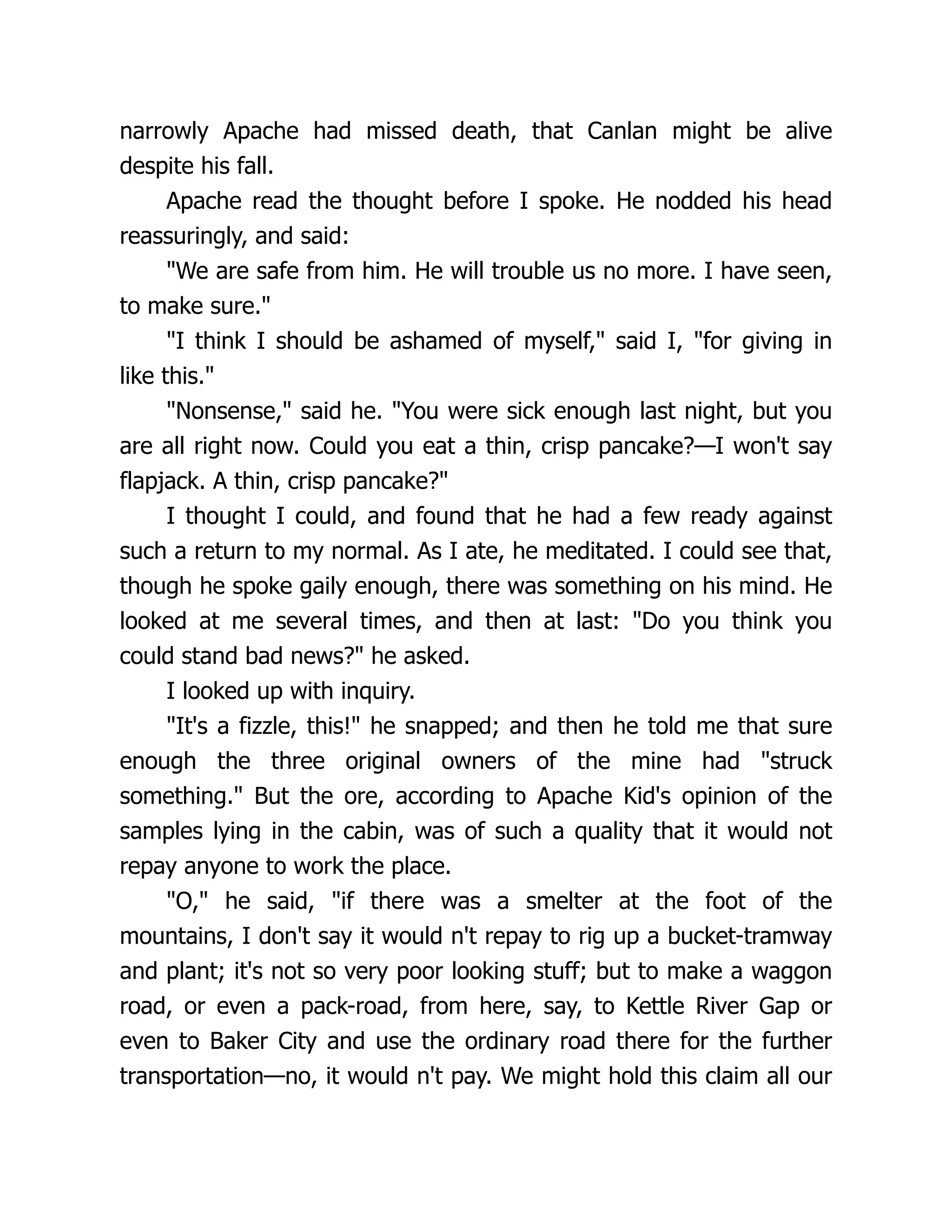 narrowly Apache had missed death, that Canlan might be alive
despite his fall.
Apache read the thought before I spoke. He nodded his head
reassuringly, and said:
"We are safe from him. He will trouble us no more. I have seen,
to make sure."
"I think I should be ashamed of myself," said I, "for giving in
like this."
"Nonsense," said he. "You were sick enough last night, but you
are all right now. Could you eat a thin, crisp pancake?—I won't say
flapjack. A thin, crisp pancake?"
I thought I could, and found that he had a few ready against
such a return to my normal. As I ate, he meditated. I could see that,
though he spoke gaily enough, there was something on his mind. He
looked at me several times, and then at last: "Do you think you
could stand bad news?" he asked.
I looked up with inquiry.
"It's a fizzle, this!" he snapped; and then he told me that sure
enough the three original owners of the mine had "struck
something." But the ore, according to Apache Kid's opinion of the
samples lying in the cabin, was of such a quality that it would not
repay anyone to work the place.
"O," he said, "if there was a smelter at the foot of the
mountains, I don't say it would n't repay to rig up a bucket-tramway
and plant; it's not so very poor looking stuff; but to make a waggon
road, or even a pack-road, from here, say, to Kettle River Gap or
even to Baker City and use the ordinary road there for the further
transportation—no, it would n't pay. We might hold this claim all our
 