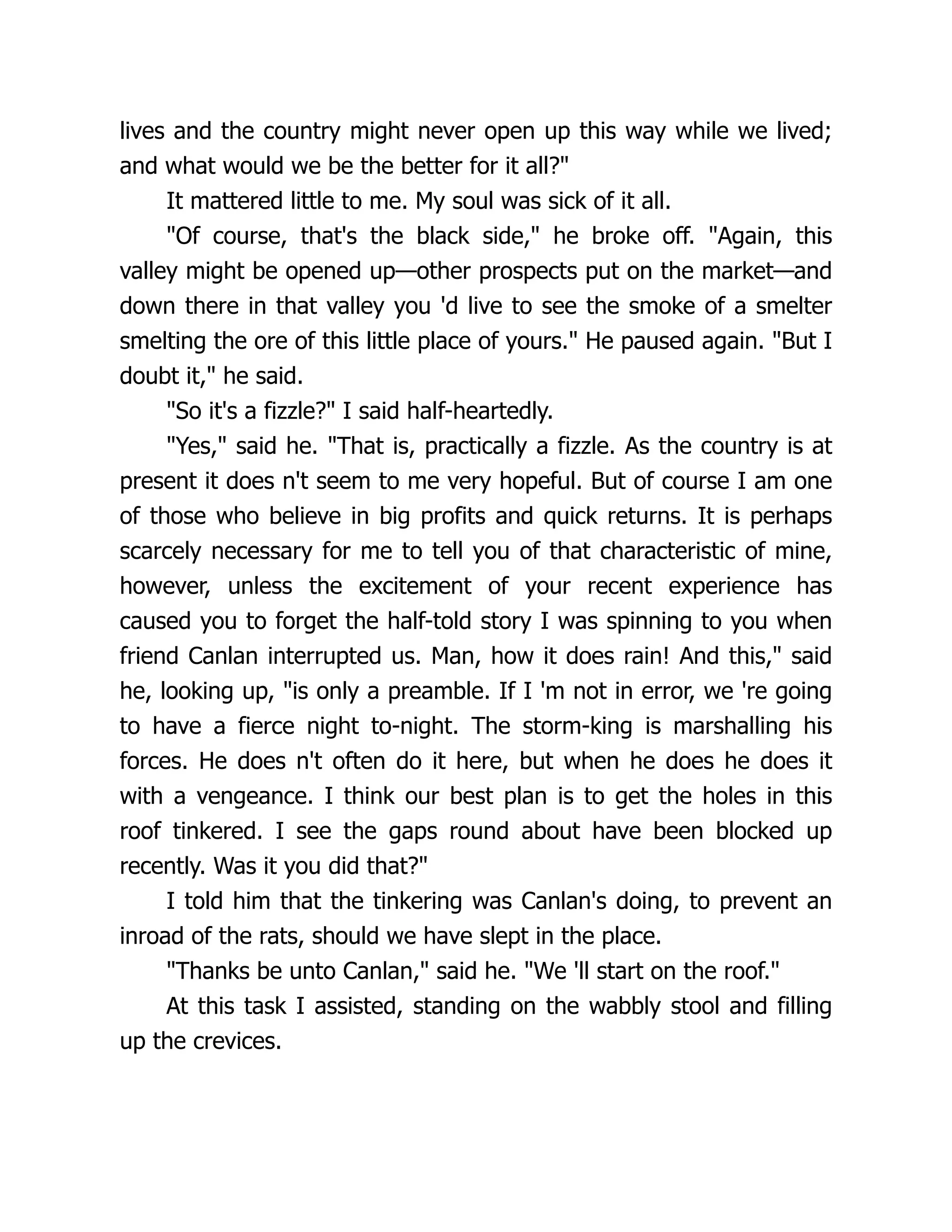 lives and the country might never open up this way while we lived;
and what would we be the better for it all?"
It mattered little to me. My soul was sick of it all.
"Of course, that's the black side," he broke off. "Again, this
valley might be opened up—other prospects put on the market—and
down there in that valley you 'd live to see the smoke of a smelter
smelting the ore of this little place of yours." He paused again. "But I
doubt it," he said.
"So it's a fizzle?" I said half-heartedly.
"Yes," said he. "That is, practically a fizzle. As the country is at
present it does n't seem to me very hopeful. But of course I am one
of those who believe in big profits and quick returns. It is perhaps
scarcely necessary for me to tell you of that characteristic of mine,
however, unless the excitement of your recent experience has
caused you to forget the half-told story I was spinning to you when
friend Canlan interrupted us. Man, how it does rain! And this," said
he, looking up, "is only a preamble. If I 'm not in error, we 're going
to have a fierce night to-night. The storm-king is marshalling his
forces. He does n't often do it here, but when he does he does it
with a vengeance. I think our best plan is to get the holes in this
roof tinkered. I see the gaps round about have been blocked up
recently. Was it you did that?"
I told him that the tinkering was Canlan's doing, to prevent an
inroad of the rats, should we have slept in the place.
"Thanks be unto Canlan," said he. "We 'll start on the roof."
At this task I assisted, standing on the wabbly stool and filling
up the crevices.
 