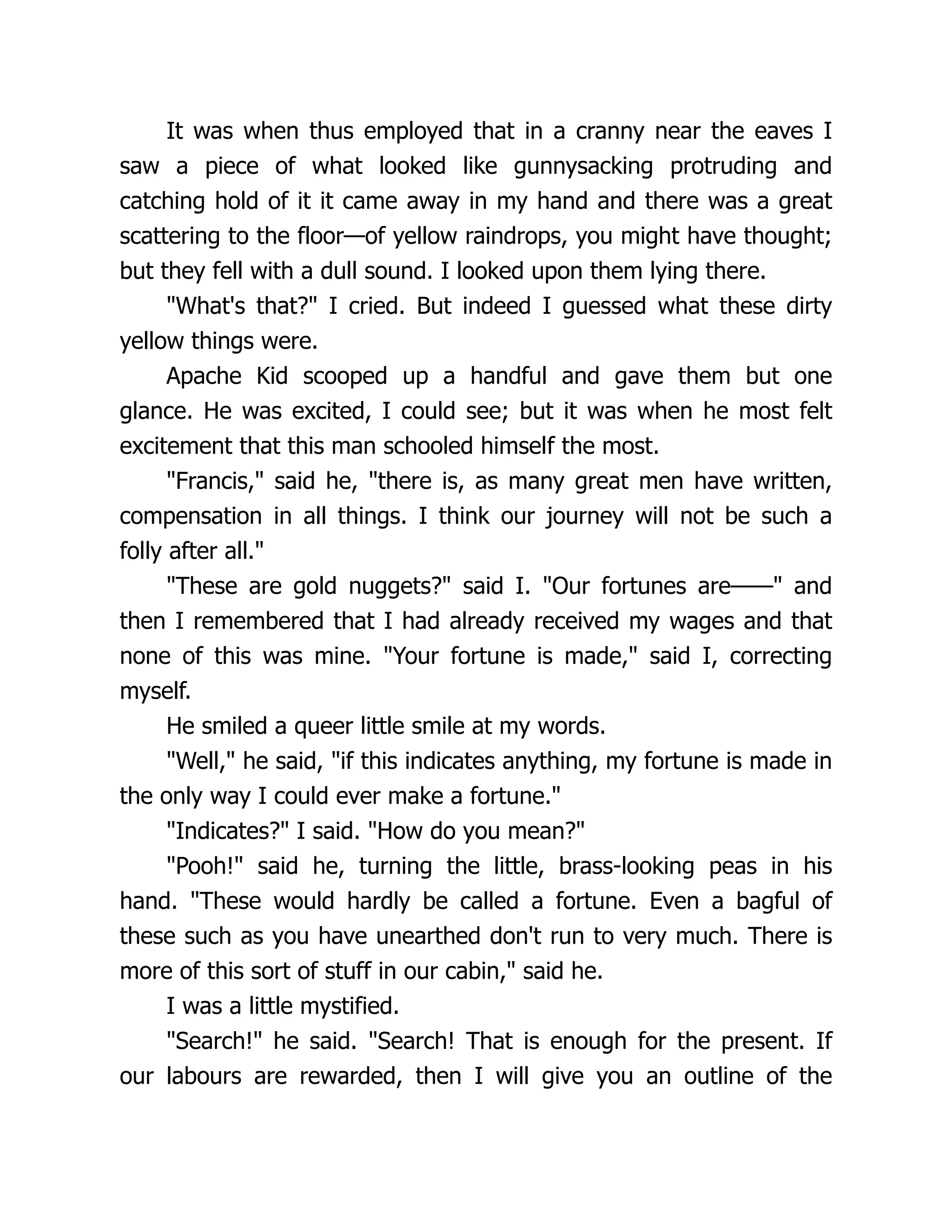 It was when thus employed that in a cranny near the eaves I
saw a piece of what looked like gunnysacking protruding and
catching hold of it it came away in my hand and there was a great
scattering to the floor—of yellow raindrops, you might have thought;
but they fell with a dull sound. I looked upon them lying there.
"What's that?" I cried. But indeed I guessed what these dirty
yellow things were.
Apache Kid scooped up a handful and gave them but one
glance. He was excited, I could see; but it was when he most felt
excitement that this man schooled himself the most.
"Francis," said he, "there is, as many great men have written,
compensation in all things. I think our journey will not be such a
folly after all."
"These are gold nuggets?" said I. "Our fortunes are——" and
then I remembered that I had already received my wages and that
none of this was mine. "Your fortune is made," said I, correcting
myself.
He smiled a queer little smile at my words.
"Well," he said, "if this indicates anything, my fortune is made in
the only way I could ever make a fortune."
"Indicates?" I said. "How do you mean?"
"Pooh!" said he, turning the little, brass-looking peas in his
hand. "These would hardly be called a fortune. Even a bagful of
these such as you have unearthed don't run to very much. There is
more of this sort of stuff in our cabin," said he.
I was a little mystified.
"Search!" he said. "Search! That is enough for the present. If
our labours are rewarded, then I will give you an outline of the
 