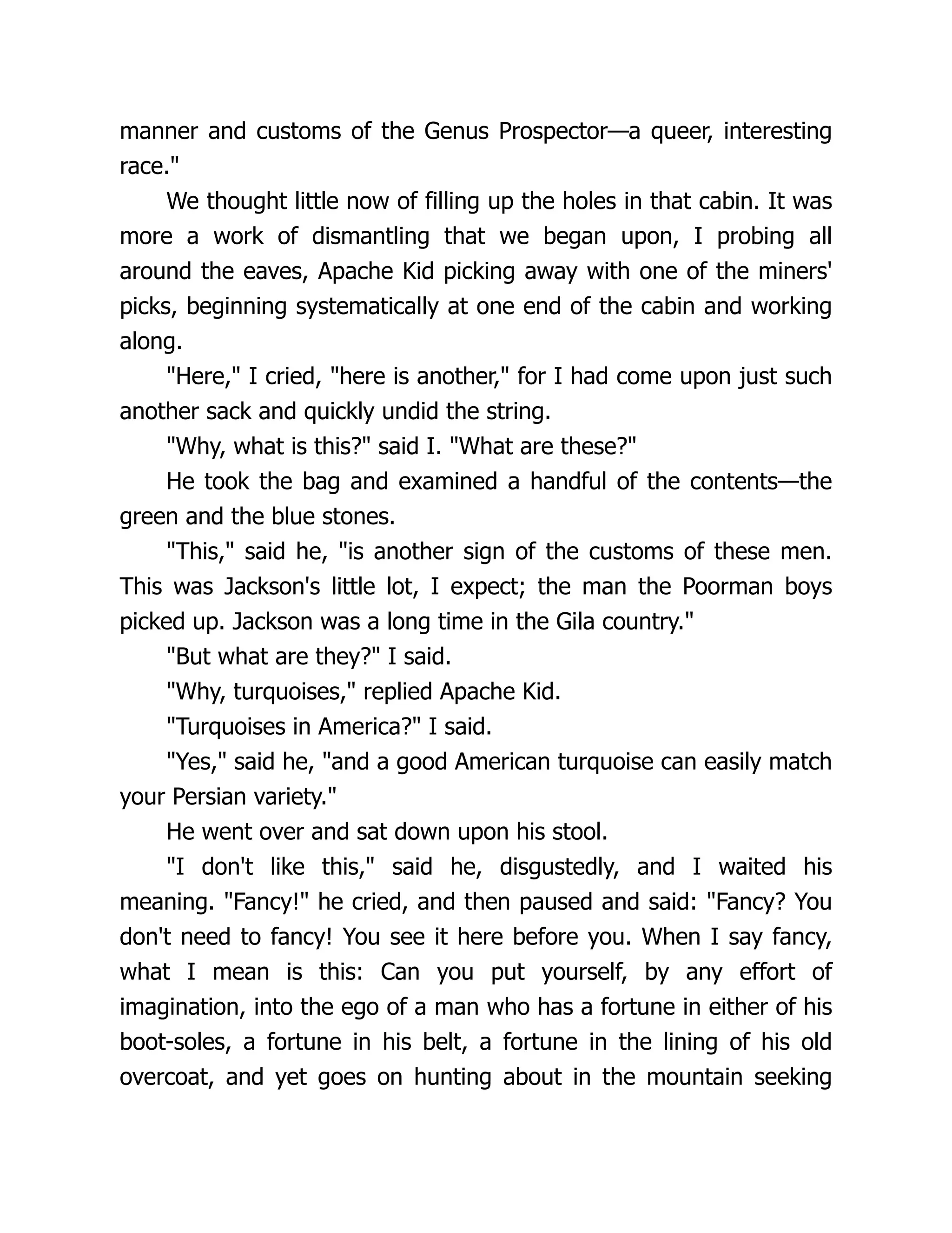 manner and customs of the Genus Prospector—a queer, interesting
race."
We thought little now of filling up the holes in that cabin. It was
more a work of dismantling that we began upon, I probing all
around the eaves, Apache Kid picking away with one of the miners'
picks, beginning systematically at one end of the cabin and working
along.
"Here," I cried, "here is another," for I had come upon just such
another sack and quickly undid the string.
"Why, what is this?" said I. "What are these?"
He took the bag and examined a handful of the contents—the
green and the blue stones.
"This," said he, "is another sign of the customs of these men.
This was Jackson's little lot, I expect; the man the Poorman boys
picked up. Jackson was a long time in the Gila country."
"But what are they?" I said.
"Why, turquoises," replied Apache Kid.
"Turquoises in America?" I said.
"Yes," said he, "and a good American turquoise can easily match
your Persian variety."
He went over and sat down upon his stool.
"I don't like this," said he, disgustedly, and I waited his
meaning. "Fancy!" he cried, and then paused and said: "Fancy? You
don't need to fancy! You see it here before you. When I say fancy,
what I mean is this: Can you put yourself, by any effort of
imagination, into the ego of a man who has a fortune in either of his
boot-soles, a fortune in his belt, a fortune in the lining of his old
overcoat, and yet goes on hunting about in the mountain seeking
 
