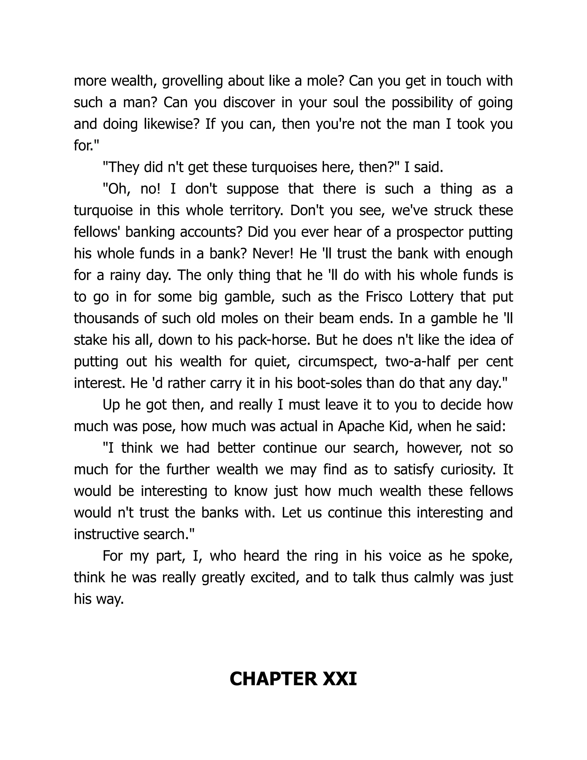 more wealth, grovelling about like a mole? Can you get in touch with
such a man? Can you discover in your soul the possibility of going
and doing likewise? If you can, then you're not the man I took you
for."
"They did n't get these turquoises here, then?" I said.
"Oh, no! I don't suppose that there is such a thing as a
turquoise in this whole territory. Don't you see, we've struck these
fellows' banking accounts? Did you ever hear of a prospector putting
his whole funds in a bank? Never! He 'll trust the bank with enough
for a rainy day. The only thing that he 'll do with his whole funds is
to go in for some big gamble, such as the Frisco Lottery that put
thousands of such old moles on their beam ends. In a gamble he 'll
stake his all, down to his pack-horse. But he does n't like the idea of
putting out his wealth for quiet, circumspect, two-a-half per cent
interest. He 'd rather carry it in his boot-soles than do that any day."
Up he got then, and really I must leave it to you to decide how
much was pose, how much was actual in Apache Kid, when he said:
"I think we had better continue our search, however, not so
much for the further wealth we may find as to satisfy curiosity. It
would be interesting to know just how much wealth these fellows
would n't trust the banks with. Let us continue this interesting and
instructive search."
For my part, I, who heard the ring in his voice as he spoke,
think he was really greatly excited, and to talk thus calmly was just
his way.
CHAPTER XXI
 