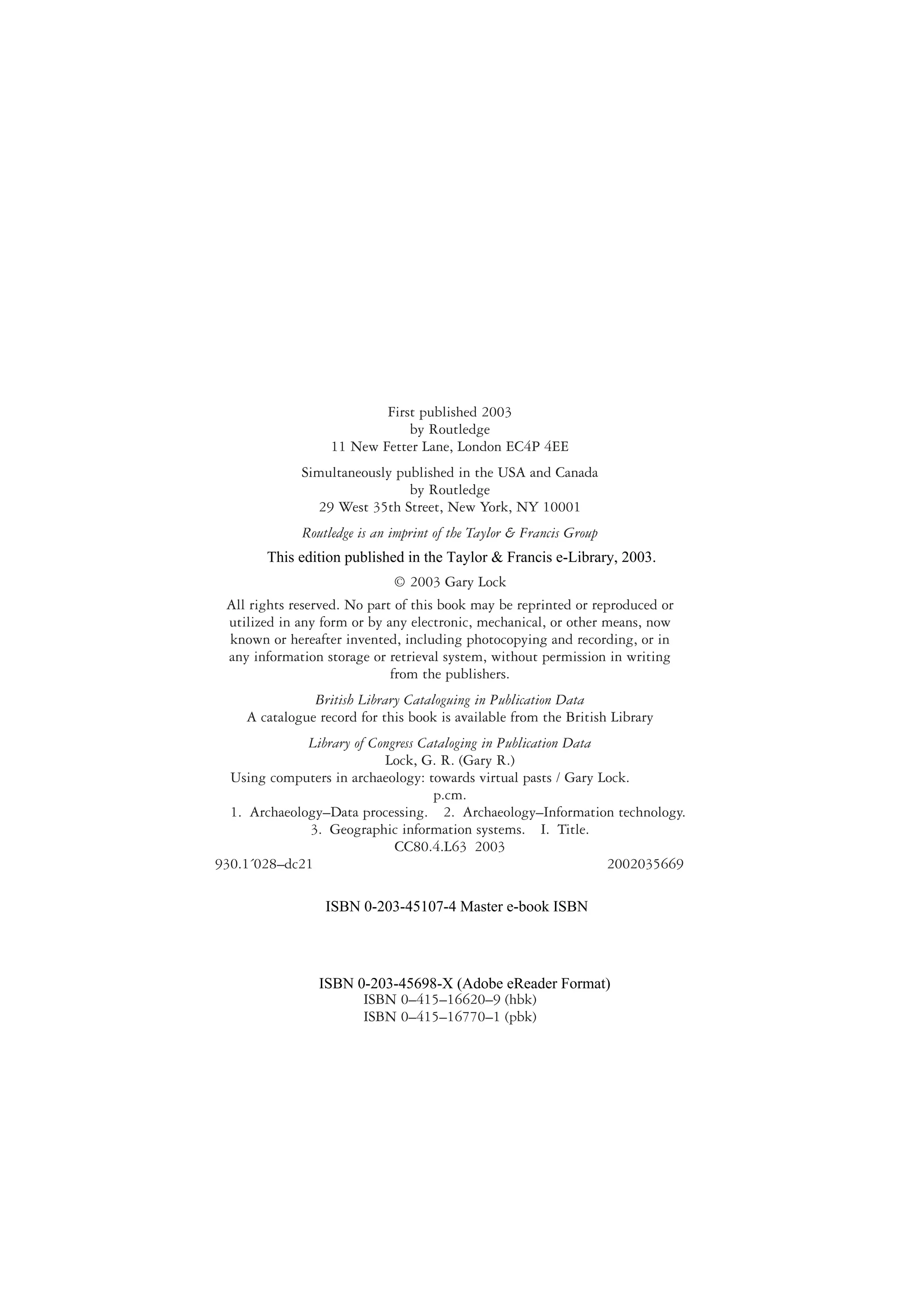 First published 2003
by Routledge
11 New Fetter Lane, London EC4P 4EE
Simultaneously published in the USA and Canada
by Routledge
29 West 35th Street, New York, NY 10001
Routledge is an imprint of the Taylor & Francis Group
© 2003 Gary Lock
All rights reserved. No part of this book may be reprinted or reproduced or
utilized in any form or by any electronic, mechanical, or other means, now
known or hereafter invented, including photocopying and recording, or in
any information storage or retrieval system, without permission in writing
from the publishers.
British Library Cataloguing in Publication Data
A catalogue record for this book is available from the British Library
Library of Congress Cataloging in Publication Data
Lock, G. R. (Gary R.)
Using computers in archaeology: towards virtual pasts / Gary Lock.
p.cm.
1. Archaeology–Data processing. 2. Archaeology–Information technology.
3. Geographic information systems. I. Title.
CC80.4.L63 2003
930.1´028–dc21 2002035669
ISBN 0–415–16620–9 (hbk)
ISBN 0–415–16770–1 (pbk)
This edition published in the Taylor & Francis e-Library, 2003.
ISBN 0-203-45107-4 Master e-book ISBN
ISBN 0-203-45698-X (Adobe eReader Format)
 