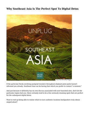 Why Southeast Asia Is The Perfect Spot To Digital Detox
If the particular flocks involving postgrad travelers throughout elephant print pants haven't
informed you already, Southeast Asia can be having that which you prefer to contact "a moment."
And just because it definitely has its own discuss associated with over-touristed sites, don't let the
particular region fool you: there certainly tend to be a few seriously stunning spots that are perfect
for the subsequent digital detox.
Want to end up being able to realize which in turn authentic locations backpackers truly obtain
amped about?
 
