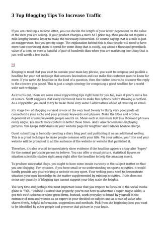 3 Top Blogging Tips To Increase Traffic
If you are creating a income letter, you can decide the length of your letter dependent on the value
of the item you are selling. If your product charges a mere $17 price tag, then you do not require a
mile-lengthy income letter to make the necessary conversion. Of course saying that is a mile is just
an exaggeration, but you get my stage. The explanation behind this is that people will need to have
more time convincing them to spend for some thing that is costly, say about a thousand greenback
value of a item, or even a handful of pair of hundreds than when you are marketing one thing that is
just well worth a few bucks.
Keeping in mind that you want to contain your main key phrase, you want to compose and publish a
headline for your net webpage that arouses fascination and can make the customer want to know far
more. If you write the headline in the kind of a question, then the visitor desires to discover the reply
to the concern you posed. This is just a single strategy for composing a good headline for a world
wide web webpage.
As it turns out, there are some email copywriting tips right here for you too, even if you're not a fan
of comics. Scott suggests that every cartoonist have to make five options before drawing a cartoon.
As a copywriter you need to try to make these very same 5 alternatives ahead of creating an email.
) In stage two of blogging survival create at the very least twenty to thirty very good posts all
connected to your niche and your primary keywords and phrases. Make the titles and articles
dependent all around keywords people search on. Make each at minimum 600 to a thousand phrases
every single. Yes much more content is better these times. And I also recommend employing
pictures, this keeps individuals on your website page for lengthier and reduces bounce charge.
Guest submitting is basically creating a diary blog post and publishing it on an additional weblog.
This is a great technique to make people common with your title. Via your article, your title and your
website will be promoted to all the audience of the website or website that published it.
Therefore, it's also crucial to immediately show evidence if the headline appears a tiny also "hypey"
for the normal particular person to believe. You can offer a visual picture, statistical figures or
situation scientific studies right away right after the headline to help the amazing assert.
To produce successful blogs, you ought to have some innate curiosity in the subject matter on that
you are blogging. For instance, if you have small or no understanding on sports activities, it would
hardly provide any goal working a website on any sport. Your weblog posts need to demonstrate
situation your own knowledge in the matter supplemented by existing activities. If this does not
occur any quantity of blogging tips cannot support your blog scale the heights.
The very first and perhaps the most important issue that you require to focus on in the social media
globe is "YOU." Indeed, I stated that properly: you're not here to advertise a super magic tablet, a
get rich swift scheme or some great firms. Instead, work everyday to brand by yourself in the
entrance of men and women as an expert in your decided on subject and as a man of value who
shares freely, helpful information, suggestions and methods. Pick from the beginning how you want
to be identified by other people and preserve that picture in your brain.
 