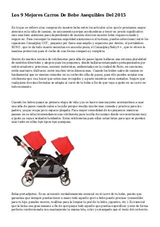 Los 9 Mejores Carros De Bebe Asequibles Del 2015
En lo que se refiere a las compras de nuestro bebe entre los articulos a los que le prestamos mayor
atencion es la silla de camino, no unicamente porque acostumbran a tener un precio significativo
sino mas bien asimismo pues dependiendo de nuestra eleccion nuestro bebe viajase comodo y
seguro no. Para conseguir la maxima seguridad asimismo en el turismo, puedes seleccionar entre los
capazones Casualplay COT , pequeno por fuera mas amplio y espacioso por dentro, el portabebes
SONO , que te da todo cuanto necesitas en una sola pieza, el Casualplay Baby 0+ , que te ofrece la
maxima proteccion para el coche de una forma compacta y completa.
Dentro de nuestra seccion de colchonetas para silla de paseo ligera hallaras una extensa pluralidad
de modelos divertidos y alegres para los pequenos, donde hallaras estampados protagonizados por
ositos aviadores, princesas, oseznos motoristas, ambientadas en la ciudad de Paris, en canciones,
estilo marinero, disfraces, entre muchos otros disenos mas. Cuando los bebes salen de camino es
fundamental que se sientan comodos en su cochecito silla de paseo, para ello puedes acoplar una
colchoneta que va a hacer que esten mas recogidos y a gusto mientras esten sentados. Seguro que
cualquiera de estas formulas se adapta al carro de tu bebe a fin de que vaya a gusto en su carro en
todo momento.
Cuando los bebes pasan su primera etapa de vida y ya se hacen mas mayores acostumbran a usar
una silla de paseo cuando salen a la calle porque resulta mucho mas comoda y practica para los
padres, ya que ocupa poco espacio plegada. Para mayor comodidad de los pequenos mientras
pasean en su silla recomendamos una colchoneta para la silla de camino donde se encontraran muy
a gusto ya vayan sentados tumbados. Estas colchonetas para sillas estan listas para que se puedan
usar tanto en sillas tipo tijera tipo paraguas.
Bolsa portaobjetos: Es un accesorio verdaderamente esencial en el carro de tu bebe, puesto que
garantiza que siempre puedas tener a mano todo aquello que tu bebe puede precisar (comestible
para tu hijo, panales nuevos, toallitas para la limpiar la piel de tu bebe, juguetes, etc.). Es esencial
que la bolsa sea gran tamano a fin de que quepa todo aquello que puedas especificar y este de forma
perfecta confeccionada con exactamente la misma tela, color y estampado que el resto del cochecito.
 