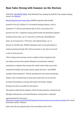 Boat Sales Strong with Summer on the Horizon
CHICAGO--(BUSINESS WIRE)--With Memorial Day marking the kickoff to the summer boating
season, the National
Marine Manufacturers Association (NMMA) reported today healthy
growth for the $35.4 billion U.S. recreational boating industry, with an
estimated 171,500 new powerboats sold in 2014, an increase of 6.4
percent over 2013. Categories seeing growth within the powerboat segment
include jet drive boats, up 16.7 percent to 3,500 units; ski/wakeboard
boats, up 16.4 percent to 7,100 units; and outboard boats, up 7.4
percent to 144,800 units. NMMA anticipates sales of new powerboats to
continue growing through 2015 with an increase in unit sales of as much
as five to seven percent.
"We're seeing sales increases across a number of boat categories with
the largest increase from smaller fiberglass and aluminum outboard
powerboats--a segment that remains the market share leader given their
continued versatility and variety of price points and sizes," said NMMA
president Thom Dammrich. "Marine manufacturers have been introducing
smaller, more versatile boats at lower price points that can be used for
activities from fishing to cruising with family and friends, making
boating even more accessible for newcomers."
The popular outboard boat segment, which includes pontoons, aluminum and
fiberglass fishing boats, and small fiberglass cruising boats, comprised
approximately 84.4 percent of
http://www.wattpad.com/95050429-finding-the-best-mooring-service-marina-wareham the overall
powerboat market. Outboard
boats were the most popular type of new powerboat sold in 2014.
 