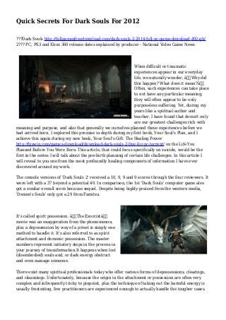 Quick Secrets For Dark Souls For 2012
???Dark Souls http://fullgamesfreedownload.com/dark-souls-2-2014-full-pc-game-download-492-gb/
2??? PC, PS3 and Xbox 360 release dates explained by producer - National Video Game News
When difficult or traumatic
experiences appear in our everyday
life, we naturally wonder, â€œWhy did
this happen? What does it mean?â€
Often, such experiences can take place
to not have any particular meaning;
they will often appear to be only
purposeless suffering. Yet, during my
years like a spiritual author and
teacher, I have found that doesn't only
are our greatest challenges rich with
meaning and purpose, and also that generally we ourselves planned those experiences before we
had arrived born. I explored this premise in depth during my first book, Your Soul's Plan, and I
achieve this again during my new book, Your Soul's Gift: The Healing Power
http://fpswin.com/games-download/download-dark-souls-2-free-for-pc-torrent/ on the Life You
Planned Before You Were Born. This article, that could focus specifically on suicide, would be the
first in the series I will talk about the pre-birth planning of certain life challenges. In this article I
will reveal to you one from the most profoundly healing components of information I have ever
discovered around my work.
The console versions of 'Dark Souls 2' received a 10, 9, 9 and 9 scores through the four reviewers. It
were left with a 37 beyond a potential 40. In comparison, the 1st 'Dark Souls' computer game also
got a similar overall score because sequel. Despite being highly-praised from the western media,
'Demon's Souls' only got a 29 from Famitsu.
It's called spirit possession. â€œThe Exorcistâ€
movie was an exaggeration from the phenomenon,
plus a depossession by way of a priest is simply one
method to handle it. It's also referred to as spirit
attachment and demonic possession. The master
numbers represent initiatory steps in the process in
your journey of transformation.It happens when lost
(disembodied) souls and, or dark energy obstruct
and even manage someone.
There exist many spiritual professionals today who offer various forms of depossessions, clearings,
and cleansings. Unfortunately, because the origin in the attachment or possession are often very
complex and infrequently tricky to pinpoint, plus the technique of taking out the harmful energy is
usually frustrating, few practitioners are experienced enough to actually handle the tougher cases.
 